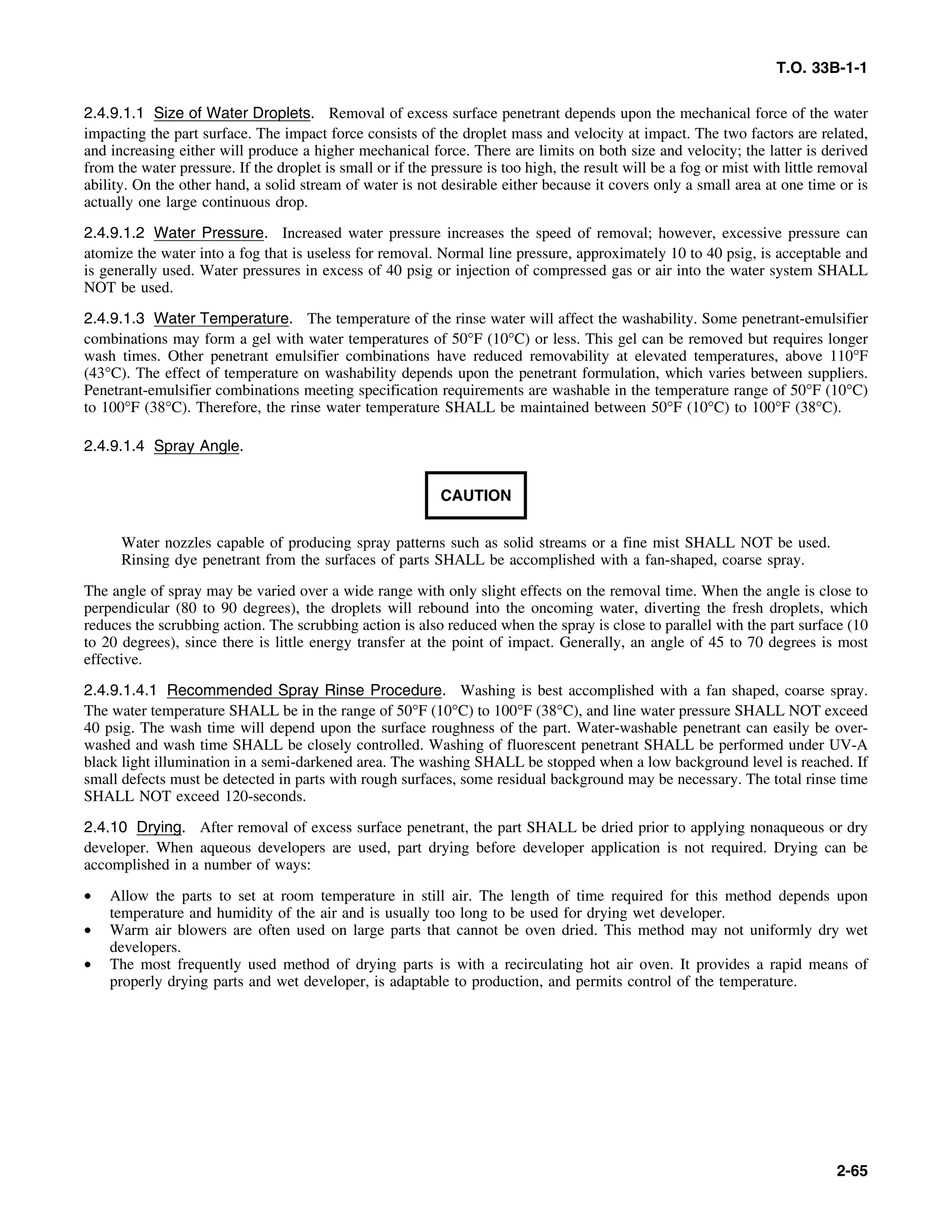 T.O. 33B-1-1
2.4.9.1.1 Size of Water Droplets. Removal of excess surface penetrant depends upon the mechanical force of the water
impacting the part surface. The impact force consists of the droplet mass and velocity at impact. The two factors are related,
and increasing either will produce a higher mechanical force. There are limits on both size and velocity; the latter is derived
from the water pressure. If the droplet is small or if the pressure is too high, the result will be a fog or mist with little removal
ability. On the other hand, a solid stream of water is not desirable either because it covers only a small area at one time or is
actually one large continuous drop.
2.4.9.1.2 Water Pressure. Increased water pressure increases the speed of removal; however, excessive pressure can
atomize the water into a fog that is useless for removal. Normal line pressure, approximately 10 to 40 psig, is acceptable and
is generally used. Water pressures in excess of 40 psig or injection of compressed gas or air into the water system SHALL
NOT be used.
2.4.9.1.3 Water Temperature. The temperature of the rinse water will affect the washability. Some penetrant-emulsifier
combinations may form a gel with water temperatures of 50°F (10°C) or less. This gel can be removed but requires longer
wash times. Other penetrant emulsifier combinations have reduced removability at elevated temperatures, above 110°F
(43°C). The effect of temperature on washability depends upon the penetrant formulation, which varies between suppliers.
Penetrant-emulsifier combinations meeting specification requirements are washable in the temperature range of 50°F (10°C)
to 100°F (38°C). Therefore, the rinse water temperature SHALL be maintained between 50°F (10°C) to 100°F (38°C).
2.4.9.1.4 Spray Angle.
CAUTION
Water nozzles capable of producing spray patterns such as solid streams or a fine mist SHALL NOT be used.
Rinsing dye penetrant from the surfaces of parts SHALL be accomplished with a fan-shaped, coarse spray.
The angle of spray may be varied over a wide range with only slight effects on the removal time. When the angle is close to
perpendicular (80 to 90 degrees), the droplets will rebound into the oncoming water, diverting the fresh droplets, which
reduces the scrubbing action. The scrubbing action is also reduced when the spray is close to parallel with the part surface (10
to 20 degrees), since there is little energy transfer at the point of impact. Generally, an angle of 45 to 70 degrees is most
effective.
2.4.9.1.4.1 Recommended Spray Rinse Procedure. Washing is best accomplished with a fan shaped, coarse spray.
The water temperature SHALL be in the range of 50°F (10°C) to 100°F (38°C), and line water pressure SHALL NOT exceed
40 psig. The wash time will depend upon the surface roughness of the part. Water-washable penetrant can easily be over-
washed and wash time SHALL be closely controlled. Washing of fluorescent penetrant SHALL be performed under UV-A
black light illumination in a semi-darkened area. The washing SHALL be stopped when a low background level is reached. If
small defects must be detected in parts with rough surfaces, some residual background may be necessary. The total rinse time
SHALL NOT exceed 120-seconds.
2.4.10 Drying. After removal of excess surface penetrant, the part SHALL be dried prior to applying nonaqueous or dry
developer. When aqueous developers are used, part drying before developer application is not required. Drying can be
accomplished in a number of ways:
• Allow the parts to set at room temperature in still air. The length of time required for this method depends upon
temperature and humidity of the air and is usually too long to be used for drying wet developer.
• Warm air blowers are often used on large parts that cannot be oven dried. This method may not uniformly dry wet
developers.
• The most frequently used method of drying parts is with a recirculating hot air oven. It provides a rapid means of
properly drying parts and wet developer, is adaptable to production, and permits control of the temperature.
2-65
 