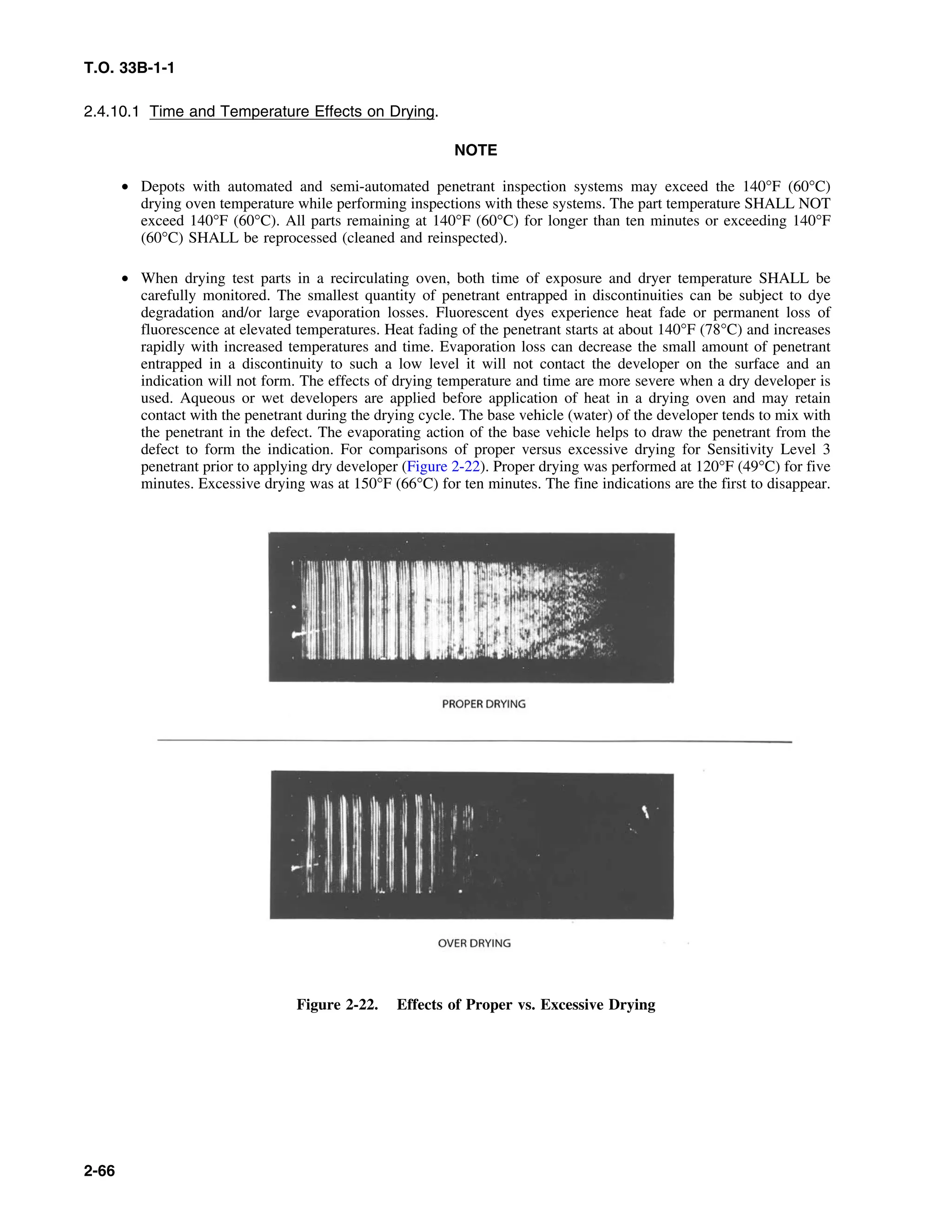 T.O. 33B-1-1
2.4.10.1 Time and Temperature Effects on Drying.
NOTE
• Depots with automated and semi-automated penetrant inspection systems may exceed the 140°F (60°C)
drying oven temperature while performing inspections with these systems. The part temperature SHALL NOT
exceed 140°F (60°C). All parts remaining at 140°F (60°C) for longer than ten minutes or exceeding 140°F
(60°C) SHALL be reprocessed (cleaned and reinspected).
• When drying test parts in a recirculating oven, both time of exposure and dryer temperature SHALL be
carefully monitored. The smallest quantity of penetrant entrapped in discontinuities can be subject to dye
degradation and/or large evaporation losses. Fluorescent dyes experience heat fade or permanent loss of
fluorescence at elevated temperatures. Heat fading of the penetrant starts at about 140°F (78°C) and increases
rapidly with increased temperatures and time. Evaporation loss can decrease the small amount of penetrant
entrapped in a discontinuity to such a low level it will not contact the developer on the surface and an
indication will not form. The effects of drying temperature and time are more severe when a dry developer is
used. Aqueous or wet developers are applied before application of heat in a drying oven and may retain
contact with the penetrant during the drying cycle. The base vehicle (water) of the developer tends to mix with
the penetrant in the defect. The evaporating action of the base vehicle helps to draw the penetrant from the
defect to form the indication. For comparisons of proper versus excessive drying for Sensitivity Level 3
penetrant prior to applying dry developer (Figure 2-22). Proper drying was performed at 120°F (49°C) for five
minutes. Excessive drying was at 150°F (66°C) for ten minutes. The fine indications are the first to disappear.
Figure 2-22. Effects of Proper vs. Excessive Drying
2-66
 