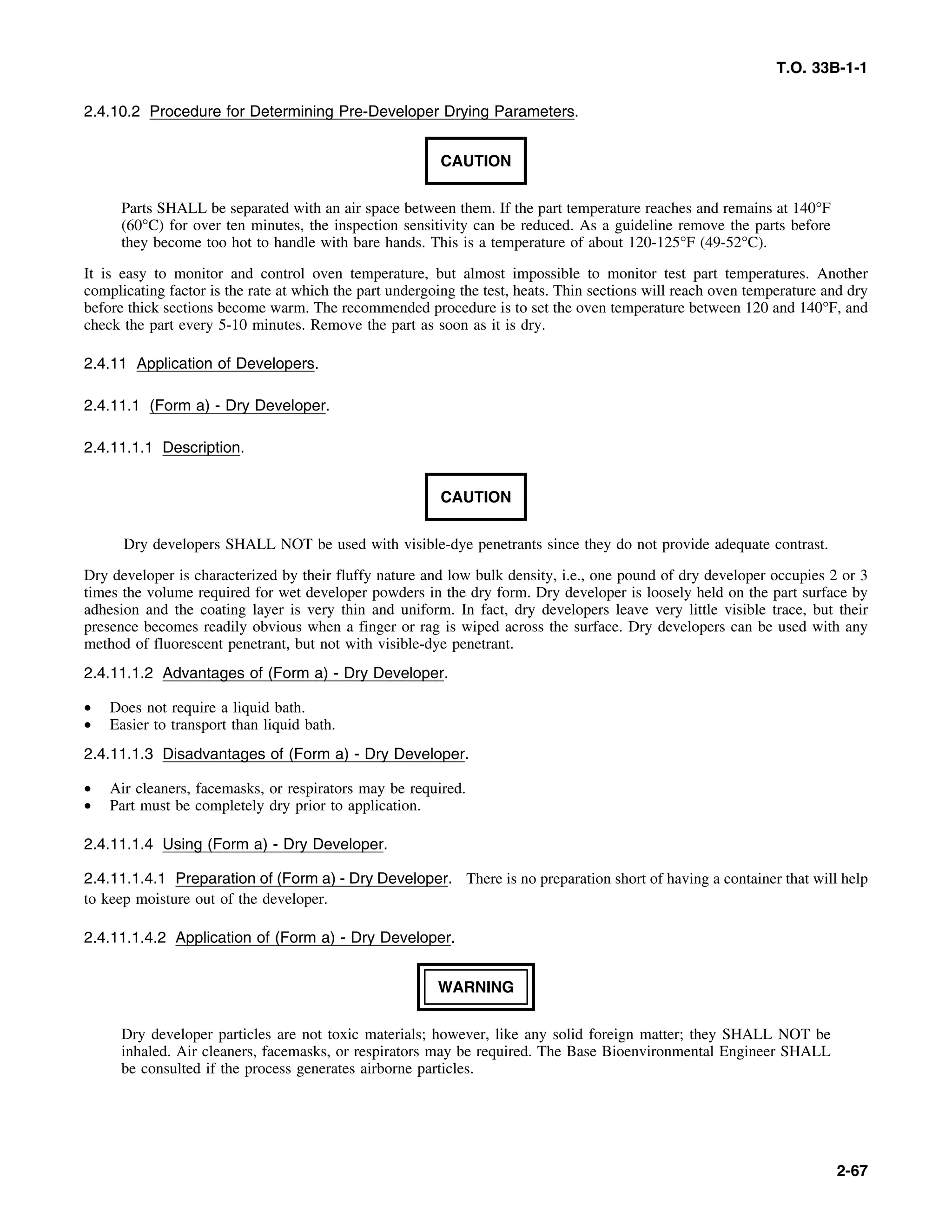 T.O. 33B-1-1
2.4.10.2 Procedure for Determining Pre-Developer Drying Parameters.
CAUTION
Parts SHALL be separated with an air space between them. If the part temperature reaches and remains at 140°F
(60°C) for over ten minutes, the inspection sensitivity can be reduced. As a guideline remove the parts before
they become too hot to handle with bare hands. This is a temperature of about 120-125°F (49-52°C).
It is easy to monitor and control oven temperature, but almost impossible to monitor test part temperatures. Another
complicating factor is the rate at which the part undergoing the test, heats. Thin sections will reach oven temperature and dry
before thick sections become warm. The recommended procedure is to set the oven temperature between 120 and 140°F, and
check the part every 5-10 minutes. Remove the part as soon as it is dry.
2.4.11 Application of Developers.
2.4.11.1 (Form a) - Dry Developer.
2.4.11.1.1 Description.
CAUTION
Dry developers SHALL NOT be used with visible-dye penetrants since they do not provide adequate contrast.
Dry developer is characterized by their fluffy nature and low bulk density, i.e., one pound of dry developer occupies 2 or 3
times the volume required for wet developer powders in the dry form. Dry developer is loosely held on the part surface by
adhesion and the coating layer is very thin and uniform. In fact, dry developers leave very little visible trace, but their
presence becomes readily obvious when a finger or rag is wiped across the surface. Dry developers can be used with any
method of fluorescent penetrant, but not with visible-dye penetrant.
2.4.11.1.2 Advantages of (Form a) - Dry Developer.
• Does not require a liquid bath.
• Easier to transport than liquid bath.
2.4.11.1.3 Disadvantages of (Form a) - Dry Developer.
• Air cleaners, facemasks, or respirators may be required.
• Part must be completely dry prior to application.
2.4.11.1.4 Using (Form a) - Dry Developer.
2.4.11.1.4.1 Preparation of (Form a) - Dry Developer. There is no preparation short of having a container that will help
to keep moisture out of the developer.
2.4.11.1.4.2 Application of (Form a) - Dry Developer.
WARNING
Dry developer particles are not toxic materials; however, like any solid foreign matter; they SHALL NOT be
inhaled. Air cleaners, facemasks, or respirators may be required. The Base Bioenvironmental Engineer SHALL
be consulted if the process generates airborne particles.
2-67
 