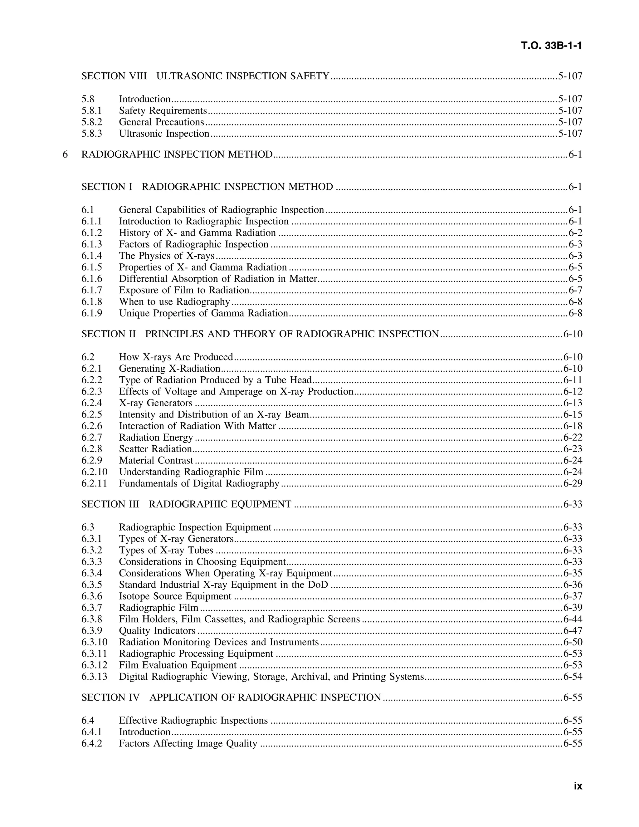 T.O. 33B-1-1
SECTION VIII ULTRASONIC INSPECTION SAFETY.......................................................................................5-107
5.8 Introduction....................................................................................................................................................5-107
5.8.1 Safety Requirements......................................................................................................................................5-107
5.8.2 General Precautions.......................................................................................................................................5-107
5.8.3 Ultrasonic Inspection.....................................................................................................................................5-107
6 RADIOGRAPHIC INSPECTION METHOD.................................................................................................................6-1
SECTION I RADIOGRAPHIC INSPECTION METHOD .........................................................................................6-1
6.1 General Capabilities of Radiographic Inspection.............................................................................................6-1
6.1.1 Introduction to Radiographic Inspection ..........................................................................................................6-1
6.1.2 History of X- and Gamma Radiation ...............................................................................................................6-2
6.1.3 Factors of Radiographic Inspection ..................................................................................................................6-3
6.1.4 The Physics of X-rays.......................................................................................................................................6-3
6.1.5 Properties of X- and Gamma Radiation ...........................................................................................................6-5
6.1.6 Differential Absorption of Radiation in Matter................................................................................................6-5
6.1.7 Exposure of Film to Radiation..........................................................................................................................6-7
6.1.8 When to use Radiography.................................................................................................................................6-8
6.1.9 Unique Properties of Gamma Radiation...........................................................................................................6-8
SECTION II PRINCIPLES AND THEORY OF RADIOGRAPHIC INSPECTION...............................................6-10
6.2 How X-rays Are Produced..............................................................................................................................6-10
6.2.1 Generating X-Radiation...................................................................................................................................6-10
6.2.2 Type of Radiation Produced by a Tube Head................................................................................................6-11
6.2.3 Effects of Voltage and Amperage on X-ray Production................................................................................6-12
6.2.4 X-ray Generators .............................................................................................................................................6-13
6.2.5 Intensity and Distribution of an X-ray Beam.................................................................................................6-15
6.2.6 Interaction of Radiation With Matter .............................................................................................................6-18
6.2.7 Radiation Energy.............................................................................................................................................6-22
6.2.8 Scatter Radiation..............................................................................................................................................6-23
6.2.9 Material Contrast.............................................................................................................................................6-24
6.2.10 Understanding Radiographic Film ..................................................................................................................6-24
6.2.11 Fundamentals of Digital Radiography............................................................................................................6-29
SECTION III RADIOGRAPHIC EQUIPMENT .......................................................................................................6-33
6.3 Radiographic Inspection Equipment...............................................................................................................6-33
6.3.1 Types of X-ray Generators..............................................................................................................................6-33
6.3.2 Types of X-ray Tubes .....................................................................................................................................6-33
6.3.3 Considerations in Choosing Equipment..........................................................................................................6-33
6.3.4 Considerations When Operating X-ray Equipment........................................................................................6-35
6.3.5 Standard Industrial X-ray Equipment in the DoD .........................................................................................6-36
6.3.6 Isotope Source Equipment ..............................................................................................................................6-37
6.3.7 Radiographic Film...........................................................................................................................................6-39
6.3.8 Film Holders, Film Cassettes, and Radiographic Screens .............................................................................6-44
6.3.9 Quality Indicators ............................................................................................................................................6-47
6.3.10 Radiation Monitoring Devices and Instruments.............................................................................................6-50
6.3.11 Radiographic Processing Equipment ..............................................................................................................6-53
6.3.12 Film Evaluation Equipment ............................................................................................................................6-53
6.3.13 Digital Radiographic Viewing, Storage, Archival, and Printing Systems.....................................................6-54
SECTION IV APPLICATION OF RADIOGRAPHIC INSPECTION.....................................................................6-55
6.4 Effective Radiographic Inspections ................................................................................................................6-55
6.4.1 Introduction......................................................................................................................................................6-55
6.4.2 Factors Affecting Image Quality ....................................................................................................................6-55
ix
 