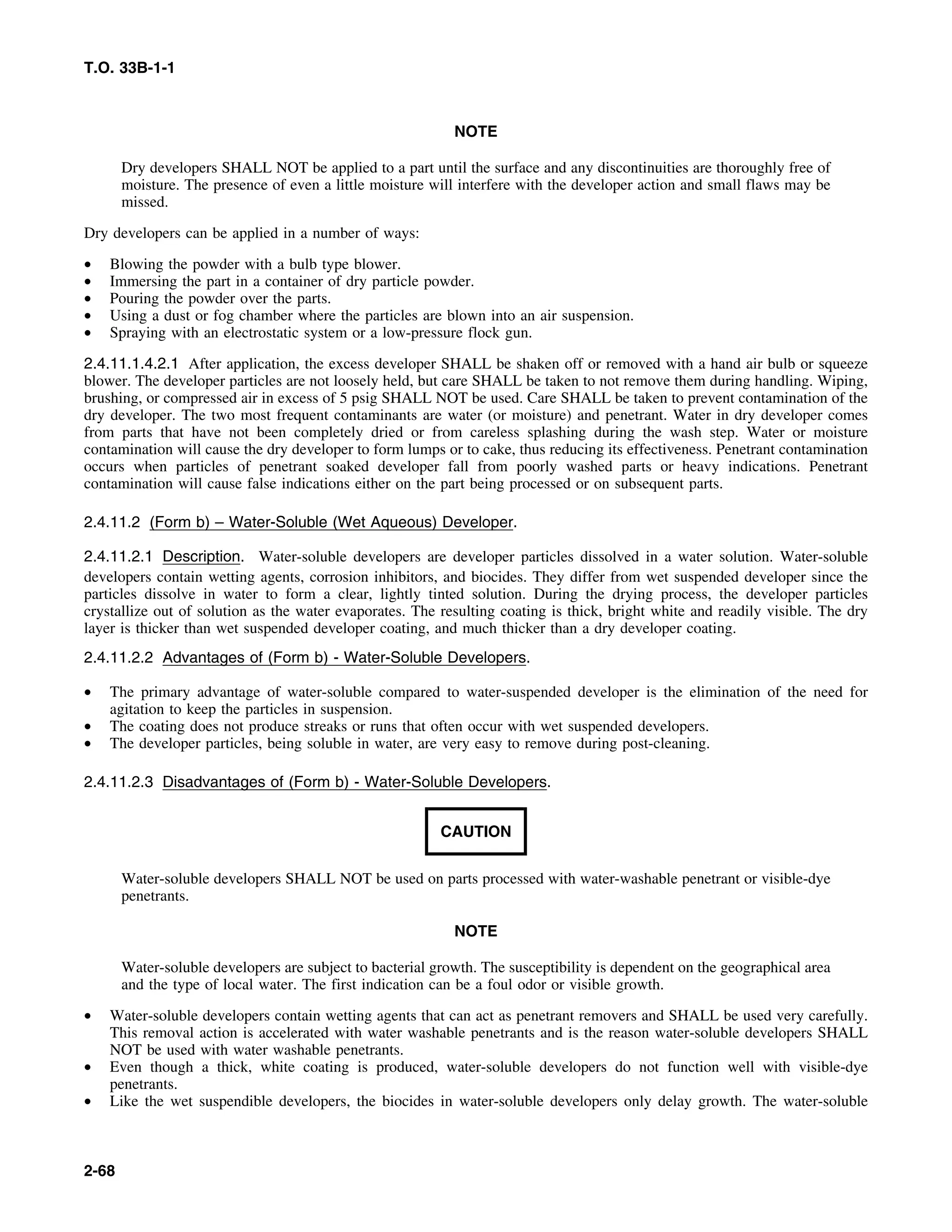 T.O. 33B-1-1
NOTE
Dry developers SHALL NOT be applied to a part until the surface and any discontinuities are thoroughly free of
moisture. The presence of even a little moisture will interfere with the developer action and small flaws may be
missed.
Dry developers can be applied in a number of ways:
• Blowing the powder with a bulb type blower.
• Immersing the part in a container of dry particle powder.
• Pouring the powder over the parts.
• Using a dust or fog chamber where the particles are blown into an air suspension.
• Spraying with an electrostatic system or a low-pressure flock gun.
2.4.11.1.4.2.1 After application, the excess developer SHALL be shaken off or removed with a hand air bulb or squeeze
blower. The developer particles are not loosely held, but care SHALL be taken to not remove them during handling. Wiping,
brushing, or compressed air in excess of 5 psig SHALL NOT be used. Care SHALL be taken to prevent contamination of the
dry developer. The two most frequent contaminants are water (or moisture) and penetrant. Water in dry developer comes
from parts that have not been completely dried or from careless splashing during the wash step. Water or moisture
contamination will cause the dry developer to form lumps or to cake, thus reducing its effectiveness. Penetrant contamination
occurs when particles of penetrant soaked developer fall from poorly washed parts or heavy indications. Penetrant
contamination will cause false indications either on the part being processed or on subsequent parts.
2.4.11.2 (Form b) – Water-Soluble (Wet Aqueous) Developer.
2.4.11.2.1 Description. Water-soluble developers are developer particles dissolved in a water solution. Water-soluble
developers contain wetting agents, corrosion inhibitors, and biocides. They differ from wet suspended developer since the
particles dissolve in water to form a clear, lightly tinted solution. During the drying process, the developer particles
crystallize out of solution as the water evaporates. The resulting coating is thick, bright white and readily visible. The dry
layer is thicker than wet suspended developer coating, and much thicker than a dry developer coating.
2.4.11.2.2 Advantages of (Form b) - Water-Soluble Developers.
• The primary advantage of water-soluble compared to water-suspended developer is the elimination of the need for
agitation to keep the particles in suspension.
• The coating does not produce streaks or runs that often occur with wet suspended developers.
• The developer particles, being soluble in water, are very easy to remove during post-cleaning.
2.4.11.2.3 Disadvantages of (Form b) - Water-Soluble Developers.
CAUTION
Water-soluble developers SHALL NOT be used on parts processed with water-washable penetrant or visible-dye
penetrants.
NOTE
Water-soluble developers are subject to bacterial growth. The susceptibility is dependent on the geographical area
and the type of local water. The first indication can be a foul odor or visible growth.
• Water-soluble developers contain wetting agents that can act as penetrant removers and SHALL be used very carefully.
This removal action is accelerated with water washable penetrants and is the reason water-soluble developers SHALL
NOT be used with water washable penetrants.
• Even though a thick, white coating is produced, water-soluble developers do not function well with visible-dye
penetrants.
• Like the wet suspendible developers, the biocides in water-soluble developers only delay growth. The water-soluble
2-68
 