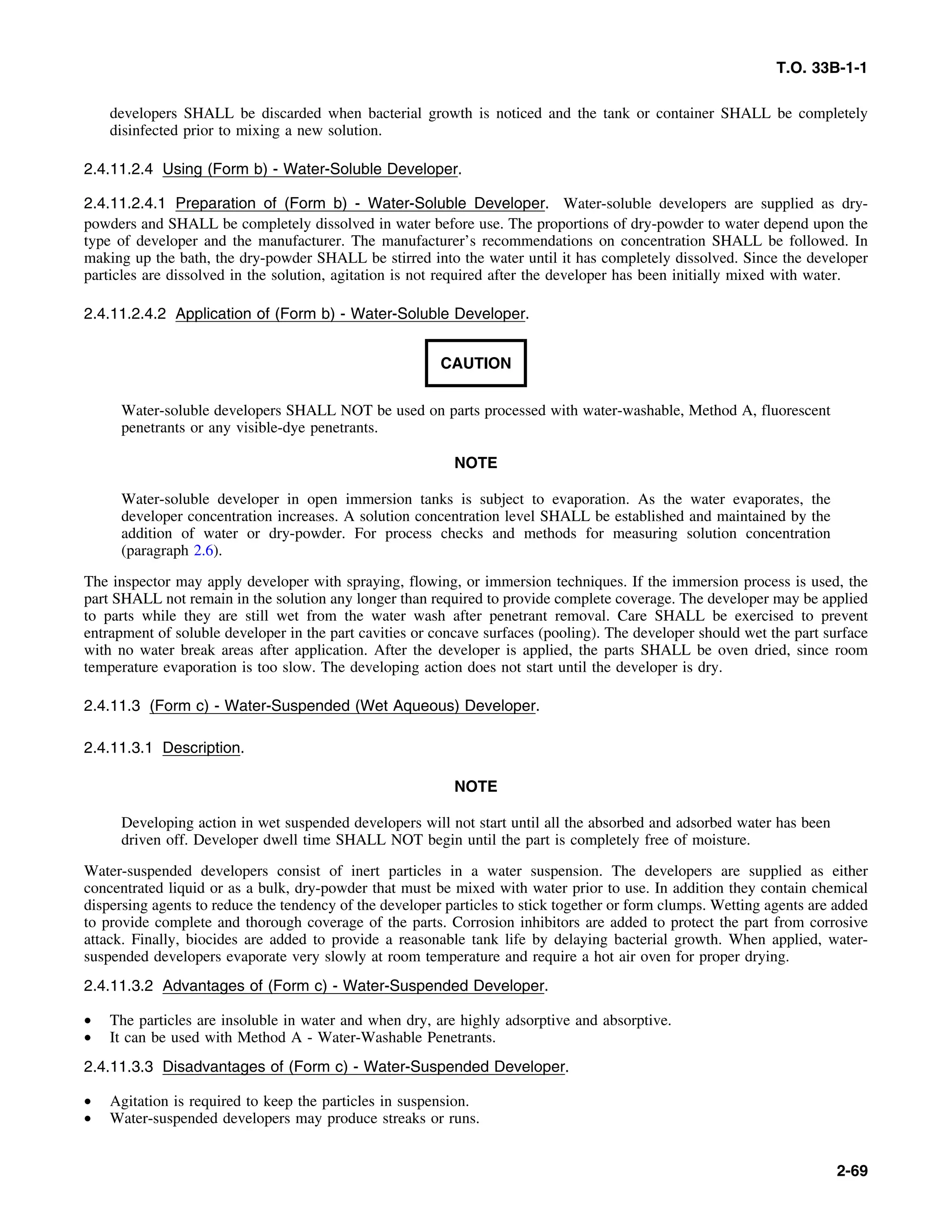 T.O. 33B-1-1
developers SHALL be discarded when bacterial growth is noticed and the tank or container SHALL be completely
disinfected prior to mixing a new solution.
2.4.11.2.4 Using (Form b) - Water-Soluble Developer.
2.4.11.2.4.1 Preparation of (Form b) - Water-Soluble Developer. Water-soluble developers are supplied as dry-
powders and SHALL be completely dissolved in water before use. The proportions of dry-powder to water depend upon the
type of developer and the manufacturer. The manufacturer’s recommendations on concentration SHALL be followed. In
making up the bath, the dry-powder SHALL be stirred into the water until it has completely dissolved. Since the developer
particles are dissolved in the solution, agitation is not required after the developer has been initially mixed with water.
2.4.11.2.4.2 Application of (Form b) - Water-Soluble Developer.
CAUTION
Water-soluble developers SHALL NOT be used on parts processed with water-washable, Method A, fluorescent
penetrants or any visible-dye penetrants.
NOTE
Water-soluble developer in open immersion tanks is subject to evaporation. As the water evaporates, the
developer concentration increases. A solution concentration level SHALL be established and maintained by the
addition of water or dry-powder. For process checks and methods for measuring solution concentration
(paragraph 2.6).
The inspector may apply developer with spraying, flowing, or immersion techniques. If the immersion process is used, the
part SHALL not remain in the solution any longer than required to provide complete coverage. The developer may be applied
to parts while they are still wet from the water wash after penetrant removal. Care SHALL be exercised to prevent
entrapment of soluble developer in the part cavities or concave surfaces (pooling). The developer should wet the part surface
with no water break areas after application. After the developer is applied, the parts SHALL be oven dried, since room
temperature evaporation is too slow. The developing action does not start until the developer is dry.
2.4.11.3 (Form c) - Water-Suspended (Wet Aqueous) Developer.
2.4.11.3.1 Description.
NOTE
Developing action in wet suspended developers will not start until all the absorbed and adsorbed water has been
driven off. Developer dwell time SHALL NOT begin until the part is completely free of moisture.
Water-suspended developers consist of inert particles in a water suspension. The developers are supplied as either
concentrated liquid or as a bulk, dry-powder that must be mixed with water prior to use. In addition they contain chemical
dispersing agents to reduce the tendency of the developer particles to stick together or form clumps. Wetting agents are added
to provide complete and thorough coverage of the parts. Corrosion inhibitors are added to protect the part from corrosive
attack. Finally, biocides are added to provide a reasonable tank life by delaying bacterial growth. When applied, water-
suspended developers evaporate very slowly at room temperature and require a hot air oven for proper drying.
2.4.11.3.2 Advantages of (Form c) - Water-Suspended Developer.
• The particles are insoluble in water and when dry, are highly adsorptive and absorptive.
• It can be used with Method A - Water-Washable Penetrants.
2.4.11.3.3 Disadvantages of (Form c) - Water-Suspended Developer.
• Agitation is required to keep the particles in suspension.
• Water-suspended developers may produce streaks or runs.
2-69
 