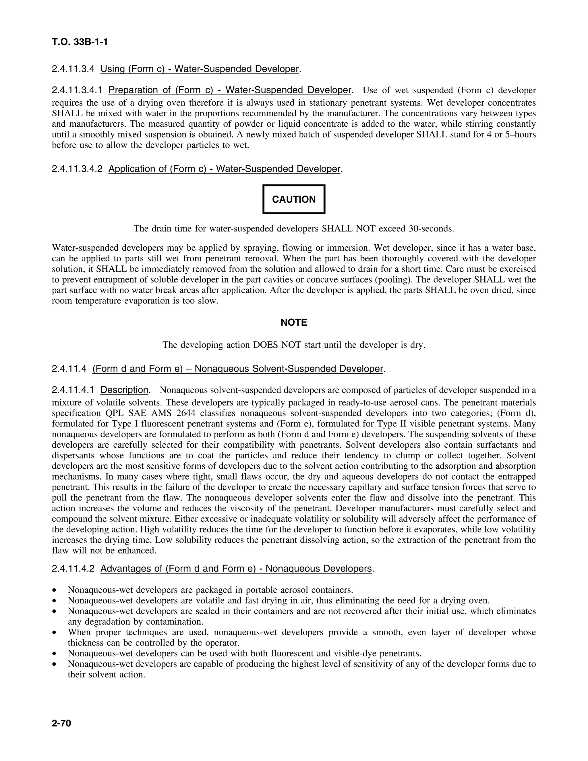 T.O. 33B-1-1
2.4.11.3.4 Using (Form c) - Water-Suspended Developer.
2.4.11.3.4.1 Preparation of (Form c) - Water-Suspended Developer. Use of wet suspended (Form c) developer
requires the use of a drying oven therefore it is always used in stationary penetrant systems. Wet developer concentrates
SHALL be mixed with water in the proportions recommended by the manufacturer. The concentrations vary between types
and manufacturers. The measured quantity of powder or liquid concentrate is added to the water, while stirring constantly
until a smoothly mixed suspension is obtained. A newly mixed batch of suspended developer SHALL stand for 4 or 5–hours
before use to allow the developer particles to wet.
2.4.11.3.4.2 Application of (Form c) - Water-Suspended Developer.
CAUTION
The drain time for water-suspended developers SHALL NOT exceed 30-seconds.
Water-suspended developers may be applied by spraying, flowing or immersion. Wet developer, since it has a water base,
can be applied to parts still wet from penetrant removal. When the part has been thoroughly covered with the developer
solution, it SHALL be immediately removed from the solution and allowed to drain for a short time. Care must be exercised
to prevent entrapment of soluble developer in the part cavities or concave surfaces (pooling). The developer SHALL wet the
part surface with no water break areas after application. After the developer is applied, the parts SHALL be oven dried, since
room temperature evaporation is too slow.
NOTE
The developing action DOES NOT start until the developer is dry.
2.4.11.4 (Form d and Form e) – Nonaqueous Solvent-Suspended Developer.
2.4.11.4.1 Description. Nonaqueous solvent-suspended developers are composed of particles of developer suspended in a
mixture of volatile solvents. These developers are typically packaged in ready-to-use aerosol cans. The penetrant materials
specification QPL SAE AMS 2644 classifies nonaqueous solvent-suspended developers into two categories; (Form d),
formulated for Type I fluorescent penetrant systems and (Form e), formulated for Type II visible penetrant systems. Many
nonaqueous developers are formulated to perform as both (Form d and Form e) developers. The suspending solvents of these
developers are carefully selected for their compatibility with penetrants. Solvent developers also contain surfactants and
dispersants whose functions are to coat the particles and reduce their tendency to clump or collect together. Solvent
developers are the most sensitive forms of developers due to the solvent action contributing to the adsorption and absorption
mechanisms. In many cases where tight, small flaws occur, the dry and aqueous developers do not contact the entrapped
penetrant. This results in the failure of the developer to create the necessary capillary and surface tension forces that serve to
pull the penetrant from the flaw. The nonaqueous developer solvents enter the flaw and dissolve into the penetrant. This
action increases the volume and reduces the viscosity of the penetrant. Developer manufacturers must carefully select and
compound the solvent mixture. Either excessive or inadequate volatility or solubility will adversely affect the performance of
the developing action. High volatility reduces the time for the developer to function before it evaporates, while low volatility
increases the drying time. Low solubility reduces the penetrant dissolving action, so the extraction of the penetrant from the
flaw will not be enhanced.
2.4.11.4.2 Advantages of (Form d and Form e) - Nonaqueous Developers.
• Nonaqueous-wet developers are packaged in portable aerosol containers.
• Nonaqueous-wet developers are volatile and fast drying in air, thus eliminating the need for a drying oven.
• Nonaqueous-wet developers are sealed in their containers and are not recovered after their initial use, which eliminates
any degradation by contamination.
• When proper techniques are used, nonaqueous-wet developers provide a smooth, even layer of developer whose
thickness can be controlled by the operator.
• Nonaqueous-wet developers can be used with both fluorescent and visible-dye penetrants.
• Nonaqueous-wet developers are capable of producing the highest level of sensitivity of any of the developer forms due to
their solvent action.
2-70
 