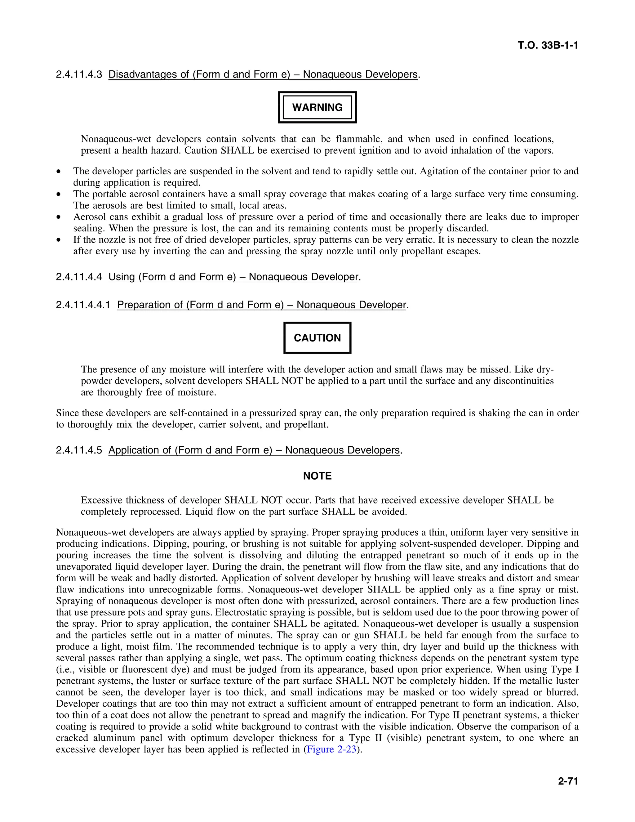 T.O. 33B-1-1
2.4.11.4.3 Disadvantages of (Form d and Form e) – Nonaqueous Developers.
WARNING
Nonaqueous-wet developers contain solvents that can be flammable, and when used in confined locations,
present a health hazard. Caution SHALL be exercised to prevent ignition and to avoid inhalation of the vapors.
• The developer particles are suspended in the solvent and tend to rapidly settle out. Agitation of the container prior to and
during application is required.
• The portable aerosol containers have a small spray coverage that makes coating of a large surface very time consuming.
The aerosols are best limited to small, local areas.
• Aerosol cans exhibit a gradual loss of pressure over a period of time and occasionally there are leaks due to improper
sealing. When the pressure is lost, the can and its remaining contents must be properly discarded.
• If the nozzle is not free of dried developer particles, spray patterns can be very erratic. It is necessary to clean the nozzle
after every use by inverting the can and pressing the spray nozzle until only propellant escapes.
2.4.11.4.4 Using (Form d and Form e) – Nonaqueous Developer.
2.4.11.4.4.1 Preparation of (Form d and Form e) – Nonaqueous Developer.
CAUTION
The presence of any moisture will interfere with the developer action and small flaws may be missed. Like dry-
powder developers, solvent developers SHALL NOT be applied to a part until the surface and any discontinuities
are thoroughly free of moisture.
Since these developers are self-contained in a pressurized spray can, the only preparation required is shaking the can in order
to thoroughly mix the developer, carrier solvent, and propellant.
2.4.11.4.5 Application of (Form d and Form e) – Nonaqueous Developers.
NOTE
Excessive thickness of developer SHALL NOT occur. Parts that have received excessive developer SHALL be
completely reprocessed. Liquid flow on the part surface SHALL be avoided.
Nonaqueous-wet developers are always applied by spraying. Proper spraying produces a thin, uniform layer very sensitive in
producing indications. Dipping, pouring, or brushing is not suitable for applying solvent-suspended developer. Dipping and
pouring increases the time the solvent is dissolving and diluting the entrapped penetrant so much of it ends up in the
unevaporated liquid developer layer. During the drain, the penetrant will flow from the flaw site, and any indications that do
form will be weak and badly distorted. Application of solvent developer by brushing will leave streaks and distort and smear
flaw indications into unrecognizable forms. Nonaqueous-wet developer SHALL be applied only as a fine spray or mist.
Spraying of nonaqueous developer is most often done with pressurized, aerosol containers. There are a few production lines
that use pressure pots and spray guns. Electrostatic spraying is possible, but is seldom used due to the poor throwing power of
the spray. Prior to spray application, the container SHALL be agitated. Nonaqueous-wet developer is usually a suspension
and the particles settle out in a matter of minutes. The spray can or gun SHALL be held far enough from the surface to
produce a light, moist film. The recommended technique is to apply a very thin, dry layer and build up the thickness with
several passes rather than applying a single, wet pass. The optimum coating thickness depends on the penetrant system type
(i.e., visible or fluorescent dye) and must be judged from its appearance, based upon prior experience. When using Type I
penetrant systems, the luster or surface texture of the part surface SHALL NOT be completely hidden. If the metallic luster
cannot be seen, the developer layer is too thick, and small indications may be masked or too widely spread or blurred.
Developer coatings that are too thin may not extract a sufficient amount of entrapped penetrant to form an indication. Also,
too thin of a coat does not allow the penetrant to spread and magnify the indication. For Type II penetrant systems, a thicker
coating is required to provide a solid white background to contrast with the visible indication. Observe the comparison of a
cracked aluminum panel with optimum developer thickness for a Type II (visible) penetrant system, to one where an
excessive developer layer has been applied is reflected in (Figure 2-23).
2-71
 