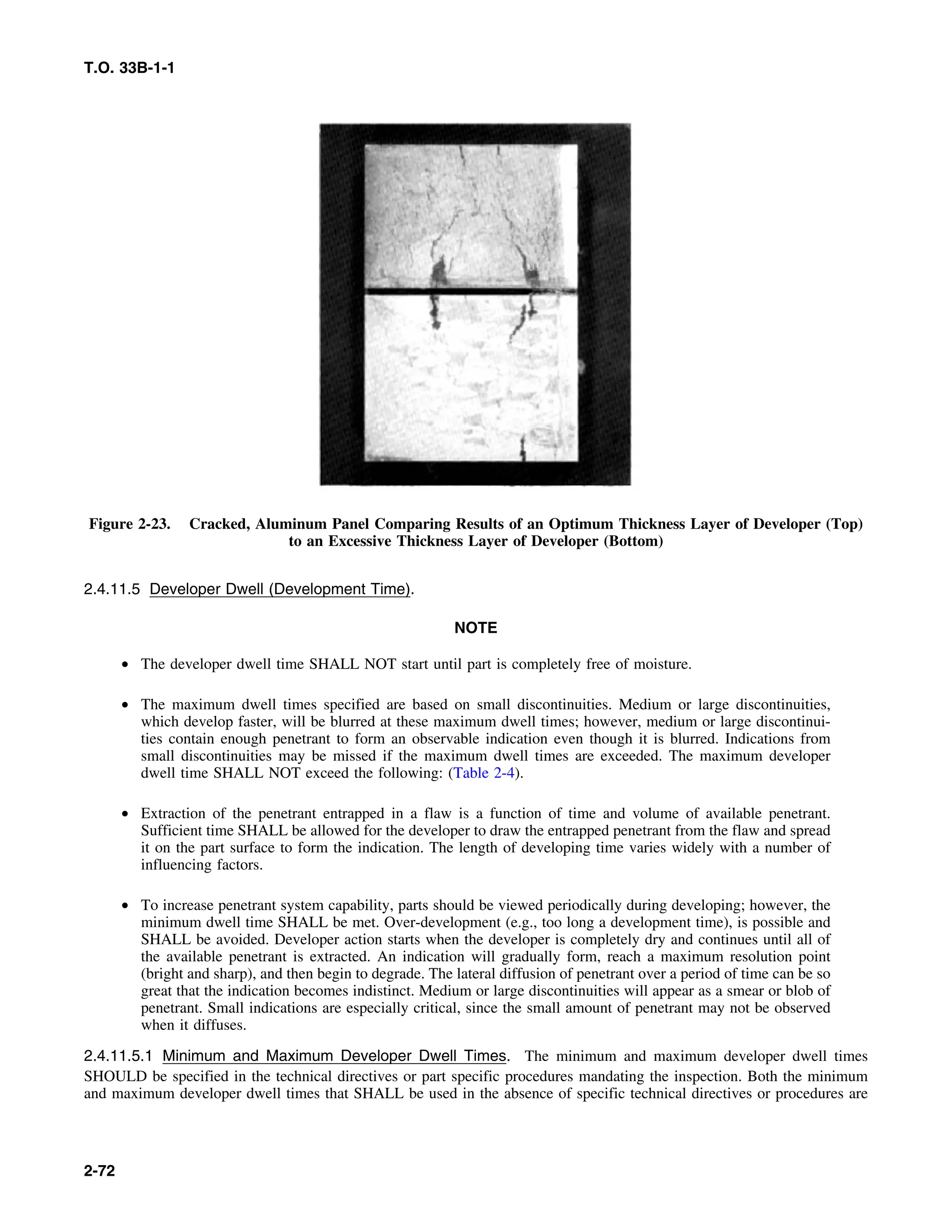 T.O. 33B-1-1
Figure 2-23. Cracked, Aluminum Panel Comparing Results of an Optimum Thickness Layer of Developer (Top)
to an Excessive Thickness Layer of Developer (Bottom)
2.4.11.5 Developer Dwell (Development Time).
NOTE
• The developer dwell time SHALL NOT start until part is completely free of moisture.
• The maximum dwell times specified are based on small discontinuities. Medium or large discontinuities,
which develop faster, will be blurred at these maximum dwell times; however, medium or large discontinui-
ties contain enough penetrant to form an observable indication even though it is blurred. Indications from
small discontinuities may be missed if the maximum dwell times are exceeded. The maximum developer
dwell time SHALL NOT exceed the following: (Table 2-4).
• Extraction of the penetrant entrapped in a flaw is a function of time and volume of available penetrant.
Sufficient time SHALL be allowed for the developer to draw the entrapped penetrant from the flaw and spread
it on the part surface to form the indication. The length of developing time varies widely with a number of
influencing factors.
• To increase penetrant system capability, parts should be viewed periodically during developing; however, the
minimum dwell time SHALL be met. Over-development (e.g., too long a development time), is possible and
SHALL be avoided. Developer action starts when the developer is completely dry and continues until all of
the available penetrant is extracted. An indication will gradually form, reach a maximum resolution point
(bright and sharp), and then begin to degrade. The lateral diffusion of penetrant over a period of time can be so
great that the indication becomes indistinct. Medium or large discontinuities will appear as a smear or blob of
penetrant. Small indications are especially critical, since the small amount of penetrant may not be observed
when it diffuses.
2.4.11.5.1 Minimum and Maximum Developer Dwell Times. The minimum and maximum developer dwell times
SHOULD be specified in the technical directives or part specific procedures mandating the inspection. Both the minimum
and maximum developer dwell times that SHALL be used in the absence of specific technical directives or procedures are
2-72
 