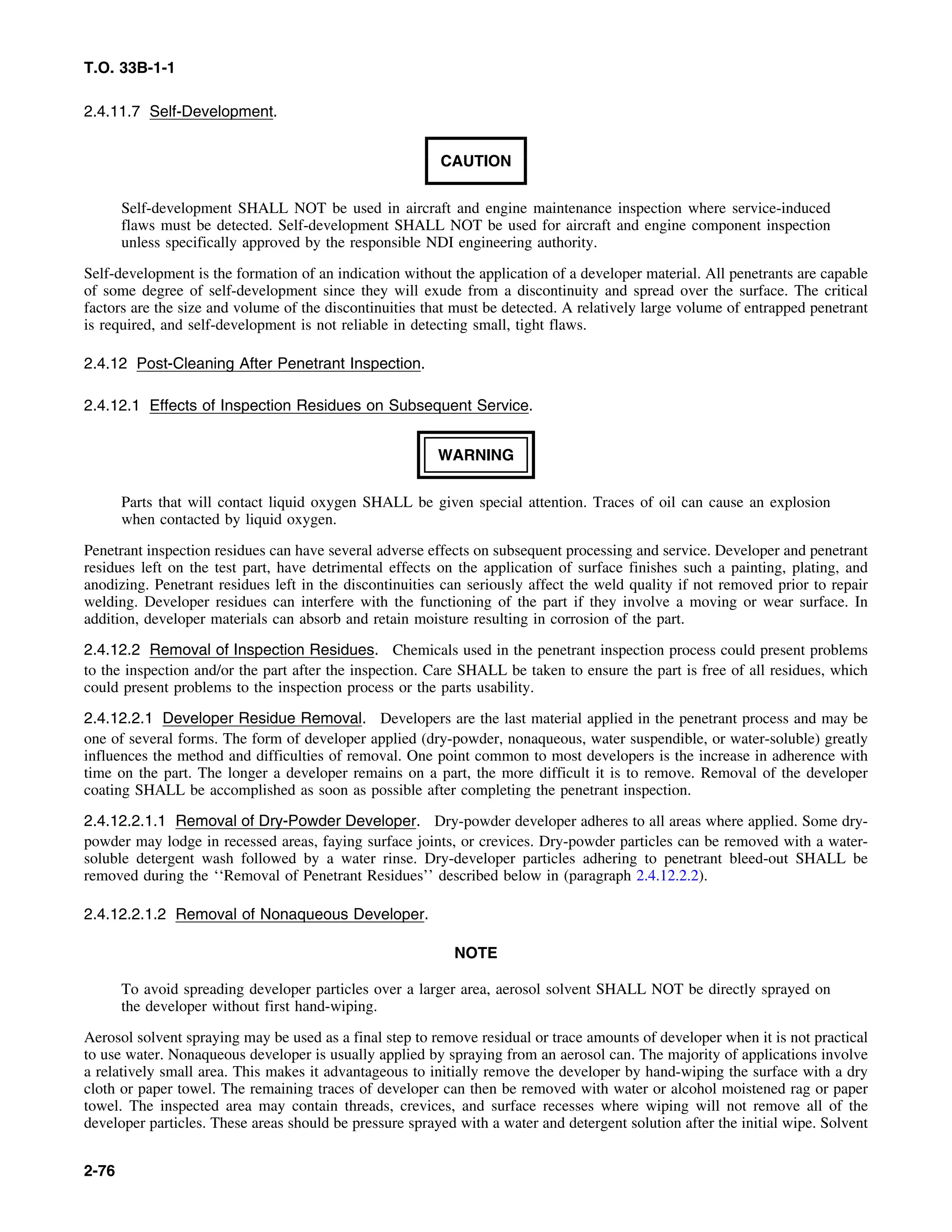 T.O. 33B-1-1
2.4.11.7 Self-Development.
CAUTION
Self-development SHALL NOT be used in aircraft and engine maintenance inspection where service-induced
flaws must be detected. Self-development SHALL NOT be used for aircraft and engine component inspection
unless specifically approved by the responsible NDI engineering authority.
Self-development is the formation of an indication without the application of a developer material. All penetrants are capable
of some degree of self-development since they will exude from a discontinuity and spread over the surface. The critical
factors are the size and volume of the discontinuities that must be detected. A relatively large volume of entrapped penetrant
is required, and self-development is not reliable in detecting small, tight flaws.
2.4.12 Post-Cleaning After Penetrant Inspection.
2.4.12.1 Effects of Inspection Residues on Subsequent Service.
WARNING
Parts that will contact liquid oxygen SHALL be given special attention. Traces of oil can cause an explosion
when contacted by liquid oxygen.
Penetrant inspection residues can have several adverse effects on subsequent processing and service. Developer and penetrant
residues left on the test part, have detrimental effects on the application of surface finishes such a painting, plating, and
anodizing. Penetrant residues left in the discontinuities can seriously affect the weld quality if not removed prior to repair
welding. Developer residues can interfere with the functioning of the part if they involve a moving or wear surface. In
addition, developer materials can absorb and retain moisture resulting in corrosion of the part.
2.4.12.2 Removal of Inspection Residues. Chemicals used in the penetrant inspection process could present problems
to the inspection and/or the part after the inspection. Care SHALL be taken to ensure the part is free of all residues, which
could present problems to the inspection process or the parts usability.
2.4.12.2.1 Developer Residue Removal. Developers are the last material applied in the penetrant process and may be
one of several forms. The form of developer applied (dry-powder, nonaqueous, water suspendible, or water-soluble) greatly
influences the method and difficulties of removal. One point common to most developers is the increase in adherence with
time on the part. The longer a developer remains on a part, the more difficult it is to remove. Removal of the developer
coating SHALL be accomplished as soon as possible after completing the penetrant inspection.
2.4.12.2.1.1 Removal of Dry-Powder Developer. Dry-powder developer adheres to all areas where applied. Some dry-
powder may lodge in recessed areas, faying surface joints, or crevices. Dry-powder particles can be removed with a water-
soluble detergent wash followed by a water rinse. Dry-developer particles adhering to penetrant bleed-out SHALL be
removed during the ‘‘Removal of Penetrant Residues’’ described below in (paragraph 2.4.12.2.2).
2.4.12.2.1.2 Removal of Nonaqueous Developer.
NOTE
To avoid spreading developer particles over a larger area, aerosol solvent SHALL NOT be directly sprayed on
the developer without first hand-wiping.
Aerosol solvent spraying may be used as a final step to remove residual or trace amounts of developer when it is not practical
to use water. Nonaqueous developer is usually applied by spraying from an aerosol can. The majority of applications involve
a relatively small area. This makes it advantageous to initially remove the developer by hand-wiping the surface with a dry
cloth or paper towel. The remaining traces of developer can then be removed with water or alcohol moistened rag or paper
towel. The inspected area may contain threads, crevices, and surface recesses where wiping will not remove all of the
developer particles. These areas should be pressure sprayed with a water and detergent solution after the initial wipe. Solvent
2-76
 