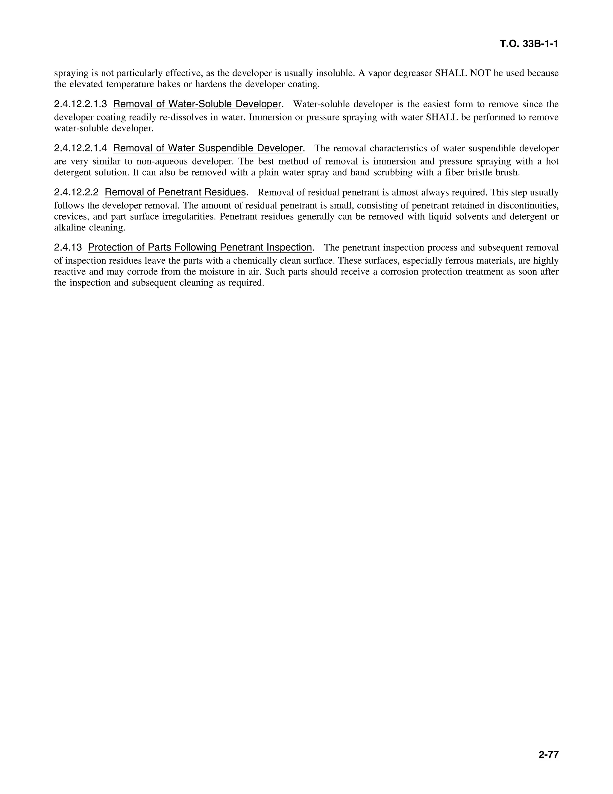T.O. 33B-1-1
spraying is not particularly effective, as the developer is usually insoluble. A vapor degreaser SHALL NOT be used because
the elevated temperature bakes or hardens the developer coating.
2.4.12.2.1.3 Removal of Water-Soluble Developer. Water-soluble developer is the easiest form to remove since the
developer coating readily re-dissolves in water. Immersion or pressure spraying with water SHALL be performed to remove
water-soluble developer.
2.4.12.2.1.4 Removal of Water Suspendible Developer. The removal characteristics of water suspendible developer
are very similar to non-aqueous developer. The best method of removal is immersion and pressure spraying with a hot
detergent solution. It can also be removed with a plain water spray and hand scrubbing with a fiber bristle brush.
2.4.12.2.2 Removal of Penetrant Residues. Removal of residual penetrant is almost always required. This step usually
follows the developer removal. The amount of residual penetrant is small, consisting of penetrant retained in discontinuities,
crevices, and part surface irregularities. Penetrant residues generally can be removed with liquid solvents and detergent or
alkaline cleaning.
2.4.13 Protection of Parts Following Penetrant Inspection. The penetrant inspection process and subsequent removal
of inspection residues leave the parts with a chemically clean surface. These surfaces, especially ferrous materials, are highly
reactive and may corrode from the moisture in air. Such parts should receive a corrosion protection treatment as soon after
the inspection and subsequent cleaning as required.
2-77
 