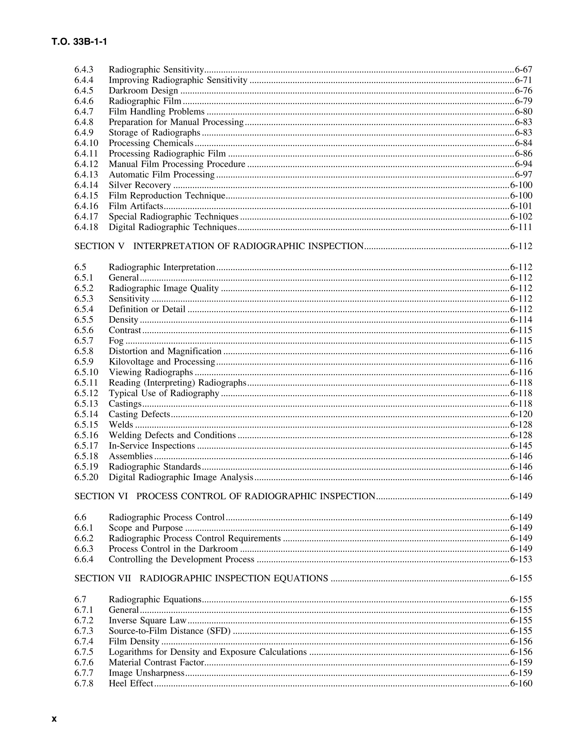 T.O. 33B-1-1
6.4.3 Radiographic Sensitivity..................................................................................................................................6-67
6.4.4 Improving Radiographic Sensitivity ...............................................................................................................6-71
6.4.5 Darkroom Design ............................................................................................................................................6-76
6.4.6 Radiographic Film...........................................................................................................................................6-79
6.4.7 Film Handling Problems .................................................................................................................................6-80
6.4.8 Preparation for Manual Processing.................................................................................................................6-83
6.4.9 Storage of Radiographs...................................................................................................................................6-83
6.4.10 Processing Chemicals......................................................................................................................................6-84
6.4.11 Processing Radiographic Film ........................................................................................................................6-86
6.4.12 Manual Film Processing Procedure ................................................................................................................6-94
6.4.13 Automatic Film Processing.............................................................................................................................6-97
6.4.14 Silver Recovery .............................................................................................................................................6-100
6.4.15 Film Reproduction Technique.......................................................................................................................6-100
6.4.16 Film Artifacts.................................................................................................................................................6-101
6.4.17 Special Radiographic Techniques.................................................................................................................6-102
6.4.18 Digital Radiographic Techniques..................................................................................................................6-111
SECTION V INTERPRETATION OF RADIOGRAPHIC INSPECTION.............................................................6-112
6.5 Radiographic Interpretation...........................................................................................................................6-112
6.5.1 General...........................................................................................................................................................6-112
6.5.2 Radiographic Image Quality .........................................................................................................................6-112
6.5.3 Sensitivity ......................................................................................................................................................6-112
6.5.4 Definition or Detail .......................................................................................................................................6-112
6.5.5 Density...........................................................................................................................................................6-114
6.5.6 Contrast..........................................................................................................................................................6-115
6.5.7 Fog .................................................................................................................................................................6-115
6.5.8 Distortion and Magnification ........................................................................................................................6-116
6.5.9 Kilovoltage and Processing...........................................................................................................................6-116
6.5.10 Viewing Radiographs ....................................................................................................................................6-116
6.5.11 Reading (Interpreting) Radiographs..............................................................................................................6-118
6.5.12 Typical Use of Radiography .........................................................................................................................6-118
6.5.13 Castings..........................................................................................................................................................6-118
6.5.14 Casting Defects..............................................................................................................................................6-120
6.5.15 Welds .............................................................................................................................................................6-128
6.5.16 Welding Defects and Conditions ..................................................................................................................6-128
6.5.17 In-Service Inspections ...................................................................................................................................6-145
6.5.18 Assemblies.....................................................................................................................................................6-146
6.5.19 Radiographic Standards.................................................................................................................................6-146
6.5.20 Digital Radiographic Image Analysis...........................................................................................................6-146
SECTION VI PROCESS CONTROL OF RADIOGRAPHIC INSPECTION........................................................6-149
6.6 Radiographic Process Control.......................................................................................................................6-149
6.6.1 Scope and Purpose ........................................................................................................................................6-149
6.6.2 Radiographic Process Control Requirements ...............................................................................................6-149
6.6.3 Process Control in the Darkroom .................................................................................................................6-149
6.6.4 Controlling the Development Process ..........................................................................................................6-153
SECTION VII RADIOGRAPHIC INSPECTION EQUATIONS ...........................................................................6-155
6.7 Radiographic Equations.................................................................................................................................6-155
6.7.1 General...........................................................................................................................................................6-155
6.7.2 Inverse Square Law.......................................................................................................................................6-155
6.7.3 Source-to-Film Distance (SFD) ....................................................................................................................6-155
6.7.4 Film Density ..................................................................................................................................................6-156
6.7.5 Logarithms for Density and Exposure Calculations ....................................................................................6-156
6.7.6 Material Contrast Factor................................................................................................................................6-159
6.7.7 Image Unsharpness........................................................................................................................................6-159
6.7.8 Heel Effect.....................................................................................................................................................6-160
x
 