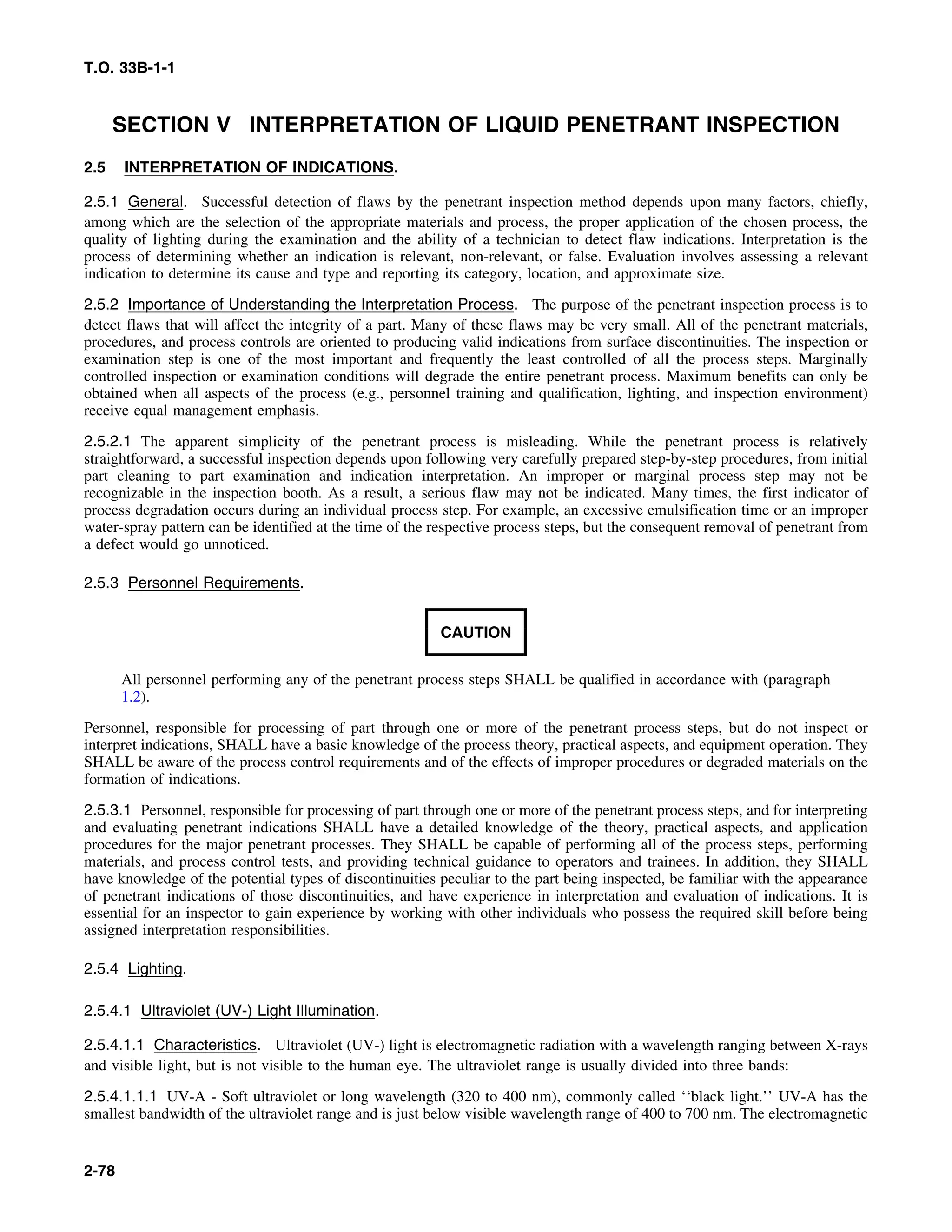 T.O. 33B-1-1
SECTION V INTERPRETATION OF LIQUID PENETRANT INSPECTION
2.5 INTERPRETATION OF INDICATIONS.
2.5.1 General. Successful detection of flaws by the penetrant inspection method depends upon many factors, chiefly,
among which are the selection of the appropriate materials and process, the proper application of the chosen process, the
quality of lighting during the examination and the ability of a technician to detect flaw indications. Interpretation is the
process of determining whether an indication is relevant, non-relevant, or false. Evaluation involves assessing a relevant
indication to determine its cause and type and reporting its category, location, and approximate size.
2.5.2 Importance of Understanding the Interpretation Process. The purpose of the penetrant inspection process is to
detect flaws that will affect the integrity of a part. Many of these flaws may be very small. All of the penetrant materials,
procedures, and process controls are oriented to producing valid indications from surface discontinuities. The inspection or
examination step is one of the most important and frequently the least controlled of all the process steps. Marginally
controlled inspection or examination conditions will degrade the entire penetrant process. Maximum benefits can only be
obtained when all aspects of the process (e.g., personnel training and qualification, lighting, and inspection environment)
receive equal management emphasis.
2.5.2.1 The apparent simplicity of the penetrant process is misleading. While the penetrant process is relatively
straightforward, a successful inspection depends upon following very carefully prepared step-by-step procedures, from initial
part cleaning to part examination and indication interpretation. An improper or marginal process step may not be
recognizable in the inspection booth. As a result, a serious flaw may not be indicated. Many times, the first indicator of
process degradation occurs during an individual process step. For example, an excessive emulsification time or an improper
water-spray pattern can be identified at the time of the respective process steps, but the consequent removal of penetrant from
a defect would go unnoticed.
2.5.3 Personnel Requirements.
CAUTION
All personnel performing any of the penetrant process steps SHALL be qualified in accordance with (paragraph
1.2).
Personnel, responsible for processing of part through one or more of the penetrant process steps, but do not inspect or
interpret indications, SHALL have a basic knowledge of the process theory, practical aspects, and equipment operation. They
SHALL be aware of the process control requirements and of the effects of improper procedures or degraded materials on the
formation of indications.
2.5.3.1 Personnel, responsible for processing of part through one or more of the penetrant process steps, and for interpreting
and evaluating penetrant indications SHALL have a detailed knowledge of the theory, practical aspects, and application
procedures for the major penetrant processes. They SHALL be capable of performing all of the process steps, performing
materials, and process control tests, and providing technical guidance to operators and trainees. In addition, they SHALL
have knowledge of the potential types of discontinuities peculiar to the part being inspected, be familiar with the appearance
of penetrant indications of those discontinuities, and have experience in interpretation and evaluation of indications. It is
essential for an inspector to gain experience by working with other individuals who possess the required skill before being
assigned interpretation responsibilities.
2.5.4 Lighting.
2.5.4.1 Ultraviolet (UV-) Light Illumination.
2.5.4.1.1 Characteristics. Ultraviolet (UV-) light is electromagnetic radiation with a wavelength ranging between X-rays
and visible light, but is not visible to the human eye. The ultraviolet range is usually divided into three bands:
2.5.4.1.1.1 UV-A - Soft ultraviolet or long wavelength (320 to 400 nm), commonly called ‘‘black light.’’ UV-A has the
smallest bandwidth of the ultraviolet range and is just below visible wavelength range of 400 to 700 nm. The electromagnetic
2-78
 
