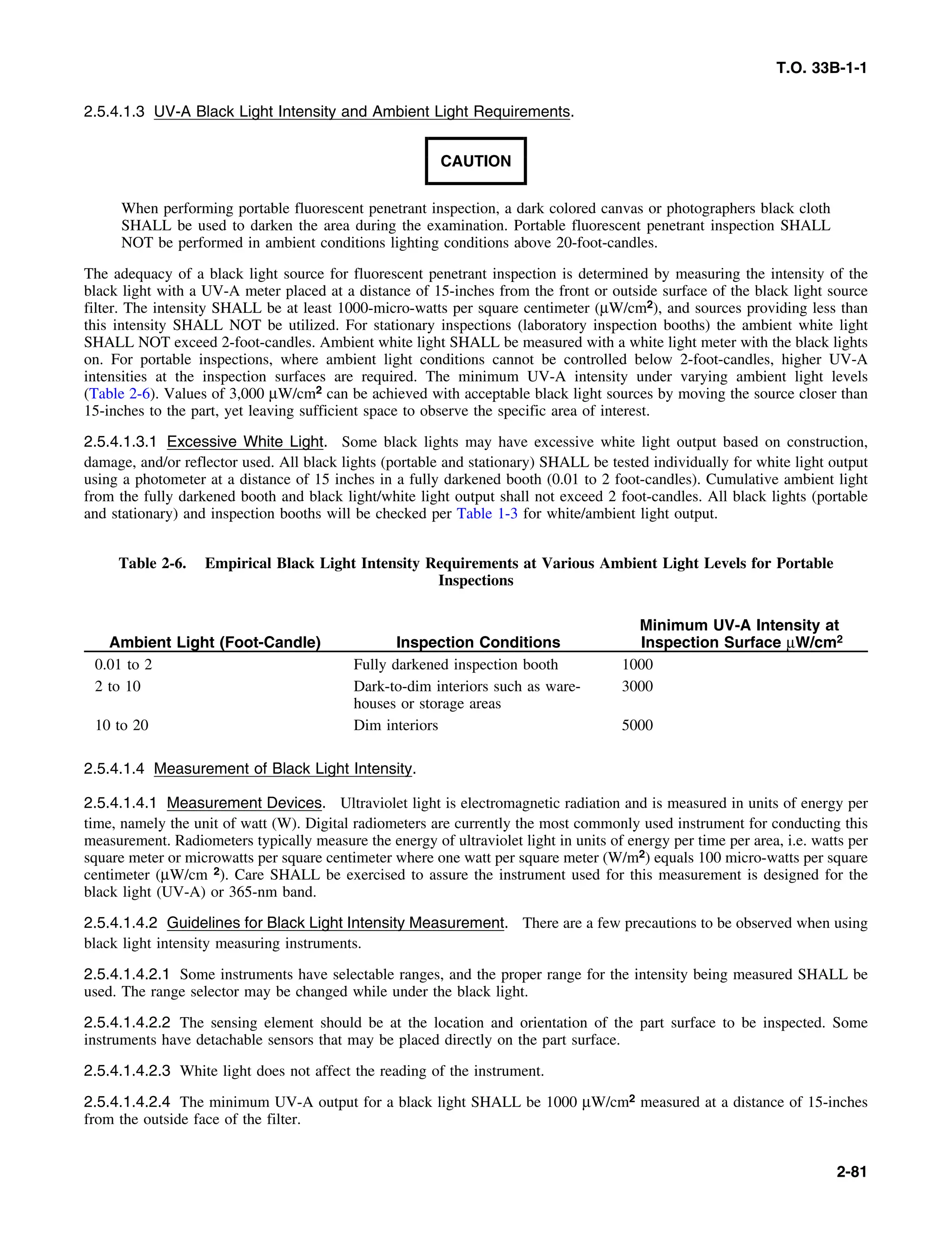 T.O. 33B-1-1
2.5.4.1.3 UV-A Black Light Intensity and Ambient Light Requirements.
CAUTION
When performing portable fluorescent penetrant inspection, a dark colored canvas or photographers black cloth
SHALL be used to darken the area during the examination. Portable fluorescent penetrant inspection SHALL
NOT be performed in ambient conditions lighting conditions above 20-foot-candles.
The adequacy of a black light source for fluorescent penetrant inspection is determined by measuring the intensity of the
black light with a UV-A meter placed at a distance of 15-inches from the front or outside surface of the black light source
filter. The intensity SHALL be at least 1000-micro-watts per square centimeter (μW/cm2), and sources providing less than
this intensity SHALL NOT be utilized. For stationary inspections (laboratory inspection booths) the ambient white light
SHALL NOT exceed 2-foot-candles. Ambient white light SHALL be measured with a white light meter with the black lights
on. For portable inspections, where ambient light conditions cannot be controlled below 2-foot-candles, higher UV-A
intensities at the inspection surfaces are required. The minimum UV-A intensity under varying ambient light levels
(Table 2-6). Values of 3,000 μW/cm2 can be achieved with acceptable black light sources by moving the source closer than
15-inches to the part, yet leaving sufficient space to observe the specific area of interest.
2.5.4.1.3.1 Excessive White Light. Some black lights may have excessive white light output based on construction,
damage, and/or reflector used. All black lights (portable and stationary) SHALL be tested individually for white light output
using a photometer at a distance of 15 inches in a fully darkened booth (0.01 to 2 foot-candles). Cumulative ambient light
from the fully darkened booth and black light/white light output shall not exceed 2 foot-candles. All black lights (portable
and stationary) and inspection booths will be checked per Table 1-3 for white/ambient light output.
Table 2-6. Empirical Black Light Intensity Requirements at Various Ambient Light Levels for Portable
Inspections
Minimum UV-A Intensity at
Ambient Light (Foot-Candle) Inspection Conditions Inspection Surface μW/cm2
0.01 to 2 Fully darkened inspection booth 1000
2 to 10 Dark-to-dim interiors such as ware- 3000
houses or storage areas
10 to 20 Dim interiors 5000
2.5.4.1.4 Measurement of Black Light Intensity.
2.5.4.1.4.1 Measurement Devices. Ultraviolet light is electromagnetic radiation and is measured in units of energy per
time, namely the unit of watt (W). Digital radiometers are currently the most commonly used instrument for conducting this
measurement. Radiometers typically measure the energy of ultraviolet light in units of energy per time per area, i.e. watts per
square meter or microwatts per square centimeter where one watt per square meter (W/m2) equals 100 micro-watts per square
centimeter (μW/cm 2). Care SHALL be exercised to assure the instrument used for this measurement is designed for the
black light (UV-A) or 365-nm band.
2.5.4.1.4.2 Guidelines for Black Light Intensity Measurement. There are a few precautions to be observed when using
black light intensity measuring instruments.
2.5.4.1.4.2.1 Some instruments have selectable ranges, and the proper range for the intensity being measured SHALL be
used. The range selector may be changed while under the black light.
2.5.4.1.4.2.2 The sensing element should be at the location and orientation of the part surface to be inspected. Some
instruments have detachable sensors that may be placed directly on the part surface.
2.5.4.1.4.2.3 White light does not affect the reading of the instrument.
2.5.4.1.4.2.4 The minimum UV-A output for a black light SHALL be 1000 μW/cm2 measured at a distance of 15-inches
from the outside face of the filter.
2-81
 