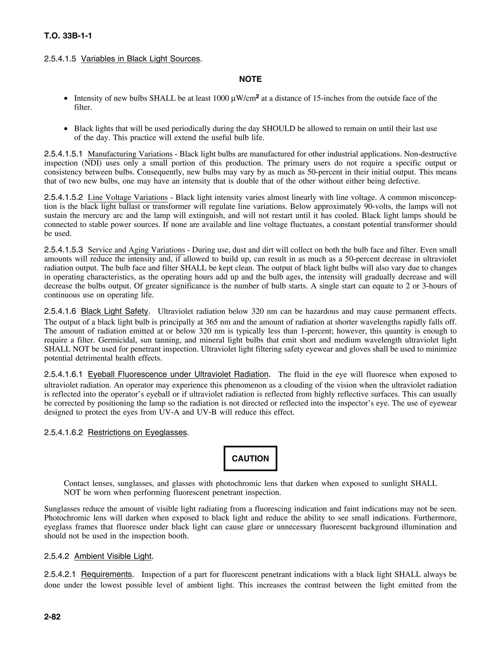T.O. 33B-1-1
2.5.4.1.5 Variables in Black Light Sources.
NOTE
• Intensity of new bulbs SHALL be at least 1000 μW/cm2 at a distance of 15-inches from the outside face of the
filter.
• Black lights that will be used periodically during the day SHOULD be allowed to remain on until their last use
of the day. This practice will extend the useful bulb life.
2.5.4.1.5.1 Manufacturing Variations - Black light bulbs are manufactured for other industrial applications. Non-destructive
inspection (NDI) uses only a small portion of this production. The primary users do not require a specific output or
consistency between bulbs. Consequently, new bulbs may vary by as much as 50-percent in their initial output. This means
that of two new bulbs, one may have an intensity that is double that of the other without either being defective.
2.5.4.1.5.2 Line Voltage Variations - Black light intensity varies almost linearly with line voltage. A common misconcep-
tion is the black light ballast or transformer will regulate line variations. Below approximately 90-volts, the lamps will not
sustain the mercury arc and the lamp will extinguish, and will not restart until it has cooled. Black light lamps should be
connected to stable power sources. If none are available and line voltage fluctuates, a constant potential transformer should
be used.
2.5.4.1.5.3 Service and Aging Variations - During use, dust and dirt will collect on both the bulb face and filter. Even small
amounts will reduce the intensity and, if allowed to build up, can result in as much as a 50-percent decrease in ultraviolet
radiation output. The bulb face and filter SHALL be kept clean. The output of black light bulbs will also vary due to changes
in operating characteristics, as the operating hours add up and the bulb ages, the intensity will gradually decrease and will
decrease the bulbs output. Of greater significance is the number of bulb starts. A single start can equate to 2 or 3-hours of
continuous use on operating life.
2.5.4.1.6 Black Light Safety. Ultraviolet radiation below 320 nm can be hazardous and may cause permanent effects.
The output of a black light bulb is principally at 365 nm and the amount of radiation at shorter wavelengths rapidly falls off.
The amount of radiation emitted at or below 320 nm is typically less than 1-percent; however, this quantity is enough to
require a filter. Germicidal, sun tanning, and mineral light bulbs that emit short and medium wavelength ultraviolet light
SHALL NOT be used for penetrant inspection. Ultraviolet light filtering safety eyewear and gloves shall be used to minimize
potential detrimental health effects.
2.5.4.1.6.1 Eyeball Fluorescence under Ultraviolet Radiation. The fluid in the eye will fluoresce when exposed to
ultraviolet radiation. An operator may experience this phenomenon as a clouding of the vision when the ultraviolet radiation
is reflected into the operator’s eyeball or if ultraviolet radiation is reflected from highly reflective surfaces. This can usually
be corrected by positioning the lamp so the radiation is not directed or reflected into the inspector’s eye. The use of eyewear
designed to protect the eyes from UV-A and UV-B will reduce this effect.
2.5.4.1.6.2 Restrictions on Eyeglasses.
CAUTION
Contact lenses, sunglasses, and glasses with photochromic lens that darken when exposed to sunlight SHALL
NOT be worn when performing fluorescent penetrant inspection.
Sunglasses reduce the amount of visible light radiating from a fluorescing indication and faint indications may not be seen.
Photochromic lens will darken when exposed to black light and reduce the ability to see small indications. Furthermore,
eyeglass frames that fluoresce under black light can cause glare or unnecessary fluorescent background illumination and
should not be used in the inspection booth.
2.5.4.2 Ambient Visible Light.
2.5.4.2.1 Requirements. Inspection of a part for fluorescent penetrant indications with a black light SHALL always be
done under the lowest possible level of ambient light. This increases the contrast between the light emitted from the
2-82
 