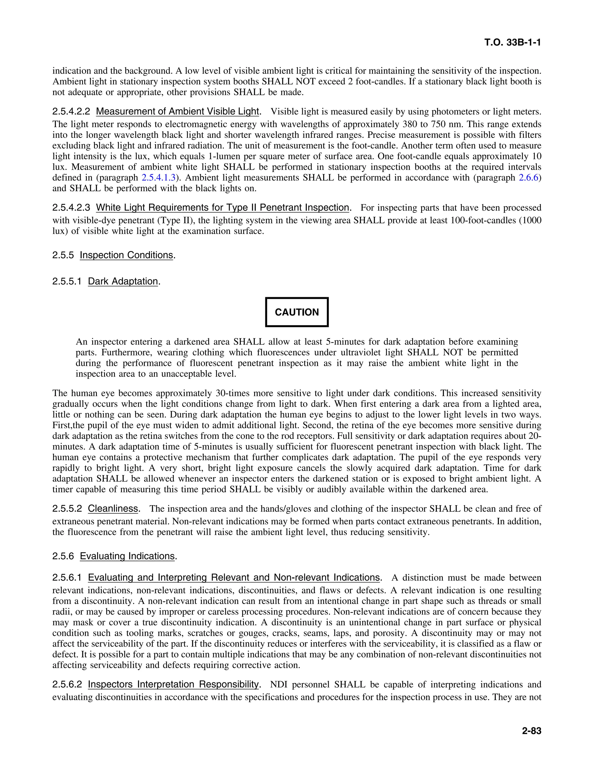 T.O. 33B-1-1
indication and the background. A low level of visible ambient light is critical for maintaining the sensitivity of the inspection.
Ambient light in stationary inspection system booths SHALL NOT exceed 2 foot-candles. If a stationary black light booth is
not adequate or appropriate, other provisions SHALL be made.
2.5.4.2.2 Measurement of Ambient Visible Light. Visible light is measured easily by using photometers or light meters.
The light meter responds to electromagnetic energy with wavelengths of approximately 380 to 750 nm. This range extends
into the longer wavelength black light and shorter wavelength infrared ranges. Precise measurement is possible with filters
excluding black light and infrared radiation. The unit of measurement is the foot-candle. Another term often used to measure
light intensity is the lux, which equals 1-lumen per square meter of surface area. One foot-candle equals approximately 10
lux. Measurement of ambient white light SHALL be performed in stationary inspection booths at the required intervals
defined in (paragraph 2.5.4.1.3). Ambient light measurements SHALL be performed in accordance with (paragraph 2.6.6)
and SHALL be performed with the black lights on.
2.5.4.2.3 White Light Requirements for Type II Penetrant Inspection. For inspecting parts that have been processed
with visible-dye penetrant (Type II), the lighting system in the viewing area SHALL provide at least 100-foot-candles (1000
lux) of visible white light at the examination surface.
2.5.5 Inspection Conditions.
2.5.5.1 Dark Adaptation.
CAUTION
An inspector entering a darkened area SHALL allow at least 5-minutes for dark adaptation before examining
parts. Furthermore, wearing clothing which fluorescences under ultraviolet light SHALL NOT be permitted
during the performance of fluorescent penetrant inspection as it may raise the ambient white light in the
inspection area to an unacceptable level.
The human eye becomes approximately 30-times more sensitive to light under dark conditions. This increased sensitivity
gradually occurs when the light conditions change from light to dark. When first entering a dark area from a lighted area,
little or nothing can be seen. During dark adaptation the human eye begins to adjust to the lower light levels in two ways.
First,the pupil of the eye must widen to admit additional light. Second, the retina of the eye becomes more sensitive during
dark adaptation as the retina switches from the cone to the rod receptors. Full sensitivity or dark adaptation requires about 20-
minutes. A dark adaptation time of 5-minutes is usually sufficient for fluorescent penetrant inspection with black light. The
human eye contains a protective mechanism that further complicates dark adaptation. The pupil of the eye responds very
rapidly to bright light. A very short, bright light exposure cancels the slowly acquired dark adaptation. Time for dark
adaptation SHALL be allowed whenever an inspector enters the darkened station or is exposed to bright ambient light. A
timer capable of measuring this time period SHALL be visibly or audibly available within the darkened area.
2.5.5.2 Cleanliness. The inspection area and the hands/gloves and clothing of the inspector SHALL be clean and free of
extraneous penetrant material. Non-relevant indications may be formed when parts contact extraneous penetrants. In addition,
the fluorescence from the penetrant will raise the ambient light level, thus reducing sensitivity.
2.5.6 Evaluating Indications.
2.5.6.1 Evaluating and Interpreting Relevant and Non-relevant Indications. A distinction must be made between
relevant indications, non-relevant indications, discontinuities, and flaws or defects. A relevant indication is one resulting
from a discontinuity. A non-relevant indication can result from an intentional change in part shape such as threads or small
radii, or may be caused by improper or careless processing procedures. Non-relevant indications are of concern because they
may mask or cover a true discontinuity indication. A discontinuity is an unintentional change in part surface or physical
condition such as tooling marks, scratches or gouges, cracks, seams, laps, and porosity. A discontinuity may or may not
affect the serviceability of the part. If the discontinuity reduces or interferes with the serviceability, it is classified as a flaw or
defect. It is possible for a part to contain multiple indications that may be any combination of non-relevant discontinuities not
affecting serviceability and defects requiring corrective action.
2.5.6.2 Inspectors Interpretation Responsibility. NDI personnel SHALL be capable of interpreting indications and
evaluating discontinuities in accordance with the specifications and procedures for the inspection process in use. They are not
2-83
 