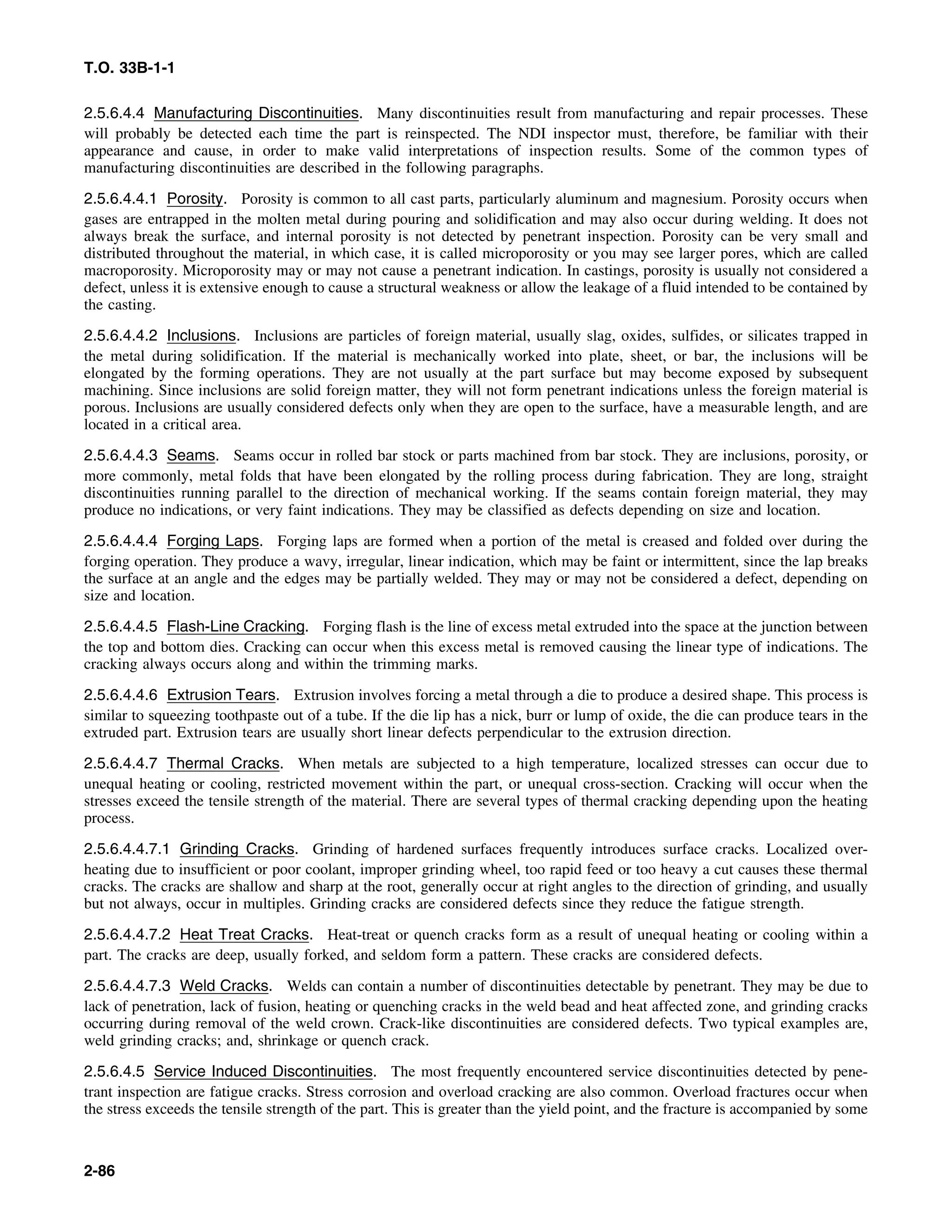 T.O. 33B-1-1
2.5.6.4.4 Manufacturing Discontinuities. Many discontinuities result from manufacturing and repair processes. These
will probably be detected each time the part is reinspected. The NDI inspector must, therefore, be familiar with their
appearance and cause, in order to make valid interpretations of inspection results. Some of the common types of
manufacturing discontinuities are described in the following paragraphs.
2.5.6.4.4.1 Porosity. Porosity is common to all cast parts, particularly aluminum and magnesium. Porosity occurs when
gases are entrapped in the molten metal during pouring and solidification and may also occur during welding. It does not
always break the surface, and internal porosity is not detected by penetrant inspection. Porosity can be very small and
distributed throughout the material, in which case, it is called microporosity or you may see larger pores, which are called
macroporosity. Microporosity may or may not cause a penetrant indication. In castings, porosity is usually not considered a
defect, unless it is extensive enough to cause a structural weakness or allow the leakage of a fluid intended to be contained by
the casting.
2.5.6.4.4.2 Inclusions. Inclusions are particles of foreign material, usually slag, oxides, sulfides, or silicates trapped in
the metal during solidification. If the material is mechanically worked into plate, sheet, or bar, the inclusions will be
elongated by the forming operations. They are not usually at the part surface but may become exposed by subsequent
machining. Since inclusions are solid foreign matter, they will not form penetrant indications unless the foreign material is
porous. Inclusions are usually considered defects only when they are open to the surface, have a measurable length, and are
located in a critical area.
2.5.6.4.4.3 Seams. Seams occur in rolled bar stock or parts machined from bar stock. They are inclusions, porosity, or
more commonly, metal folds that have been elongated by the rolling process during fabrication. They are long, straight
discontinuities running parallel to the direction of mechanical working. If the seams contain foreign material, they may
produce no indications, or very faint indications. They may be classified as defects depending on size and location.
2.5.6.4.4.4 Forging Laps. Forging laps are formed when a portion of the metal is creased and folded over during the
forging operation. They produce a wavy, irregular, linear indication, which may be faint or intermittent, since the lap breaks
the surface at an angle and the edges may be partially welded. They may or may not be considered a defect, depending on
size and location.
2.5.6.4.4.5 Flash-Line Cracking. Forging flash is the line of excess metal extruded into the space at the junction between
the top and bottom dies. Cracking can occur when this excess metal is removed causing the linear type of indications. The
cracking always occurs along and within the trimming marks.
2.5.6.4.4.6 Extrusion Tears. Extrusion involves forcing a metal through a die to produce a desired shape. This process is
similar to squeezing toothpaste out of a tube. If the die lip has a nick, burr or lump of oxide, the die can produce tears in the
extruded part. Extrusion tears are usually short linear defects perpendicular to the extrusion direction.
2.5.6.4.4.7 Thermal Cracks. When metals are subjected to a high temperature, localized stresses can occur due to
unequal heating or cooling, restricted movement within the part, or unequal cross-section. Cracking will occur when the
stresses exceed the tensile strength of the material. There are several types of thermal cracking depending upon the heating
process.
2.5.6.4.4.7.1 Grinding Cracks. Grinding of hardened surfaces frequently introduces surface cracks. Localized over-
heating due to insufficient or poor coolant, improper grinding wheel, too rapid feed or too heavy a cut causes these thermal
cracks. The cracks are shallow and sharp at the root, generally occur at right angles to the direction of grinding, and usually
but not always, occur in multiples. Grinding cracks are considered defects since they reduce the fatigue strength.
2.5.6.4.4.7.2 Heat Treat Cracks. Heat-treat or quench cracks form as a result of unequal heating or cooling within a
part. The cracks are deep, usually forked, and seldom form a pattern. These cracks are considered defects.
2.5.6.4.4.7.3 Weld Cracks. Welds can contain a number of discontinuities detectable by penetrant. They may be due to
lack of penetration, lack of fusion, heating or quenching cracks in the weld bead and heat affected zone, and grinding cracks
occurring during removal of the weld crown. Crack-like discontinuities are considered defects. Two typical examples are,
weld grinding cracks; and, shrinkage or quench crack.
2.5.6.4.5 Service Induced Discontinuities. The most frequently encountered service discontinuities detected by pene-
trant inspection are fatigue cracks. Stress corrosion and overload cracking are also common. Overload fractures occur when
the stress exceeds the tensile strength of the part. This is greater than the yield point, and the fracture is accompanied by some
2-86
 
