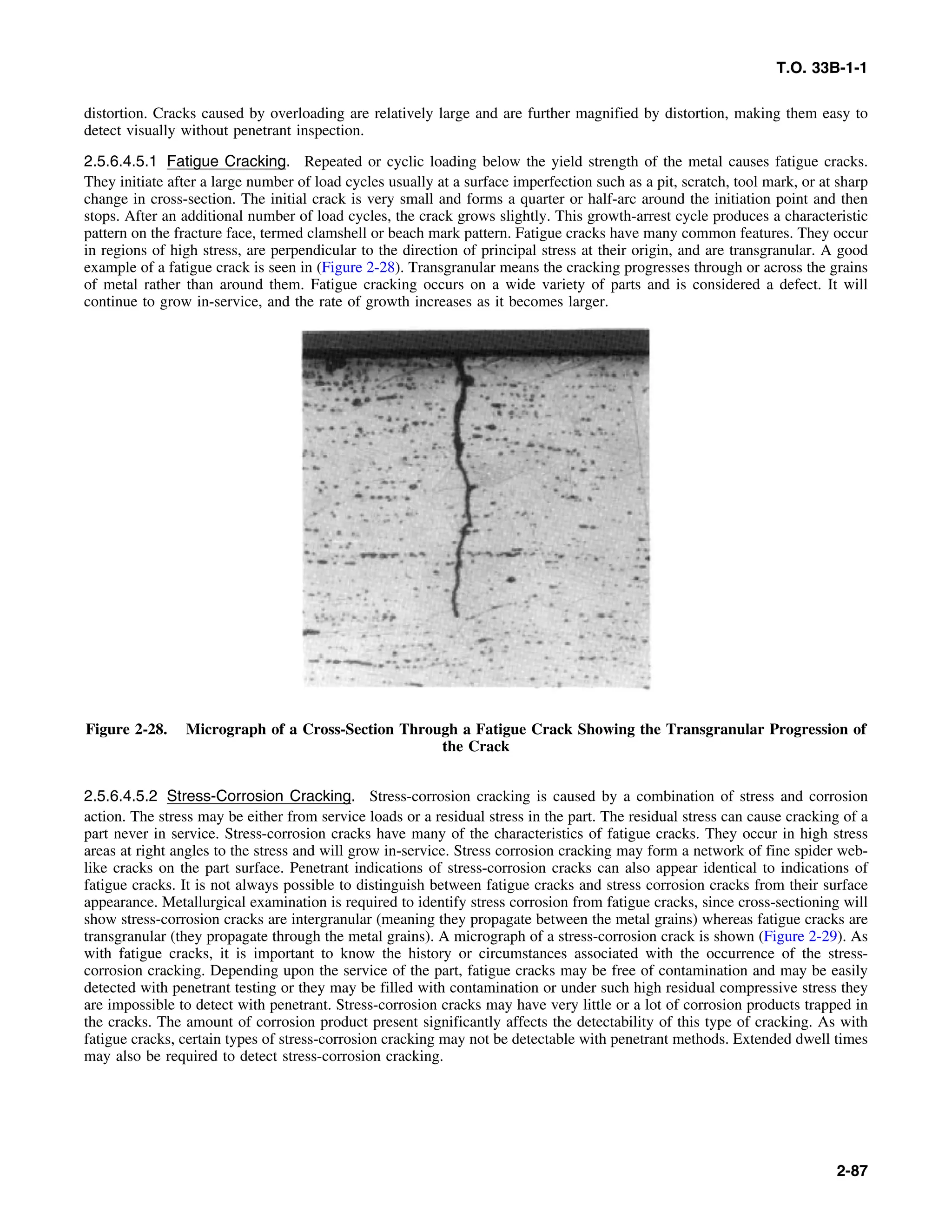 T.O. 33B-1-1
distortion. Cracks caused by overloading are relatively large and are further magnified by distortion, making them easy to
detect visually without penetrant inspection.
2.5.6.4.5.1 Fatigue Cracking. Repeated or cyclic loading below the yield strength of the metal causes fatigue cracks.
They initiate after a large number of load cycles usually at a surface imperfection such as a pit, scratch, tool mark, or at sharp
change in cross-section. The initial crack is very small and forms a quarter or half-arc around the initiation point and then
stops. After an additional number of load cycles, the crack grows slightly. This growth-arrest cycle produces a characteristic
pattern on the fracture face, termed clamshell or beach mark pattern. Fatigue cracks have many common features. They occur
in regions of high stress, are perpendicular to the direction of principal stress at their origin, and are transgranular. A good
example of a fatigue crack is seen in (Figure 2-28). Transgranular means the cracking progresses through or across the grains
of metal rather than around them. Fatigue cracking occurs on a wide variety of parts and is considered a defect. It will
continue to grow in-service, and the rate of growth increases as it becomes larger.
Figure 2-28. Micrograph of a Cross-Section Through a Fatigue Crack Showing the Transgranular Progression of
the Crack
2.5.6.4.5.2 Stress-Corrosion Cracking. Stress-corrosion cracking is caused by a combination of stress and corrosion
action. The stress may be either from service loads or a residual stress in the part. The residual stress can cause cracking of a
part never in service. Stress-corrosion cracks have many of the characteristics of fatigue cracks. They occur in high stress
areas at right angles to the stress and will grow in-service. Stress corrosion cracking may form a network of fine spider web-
like cracks on the part surface. Penetrant indications of stress-corrosion cracks can also appear identical to indications of
fatigue cracks. It is not always possible to distinguish between fatigue cracks and stress corrosion cracks from their surface
appearance. Metallurgical examination is required to identify stress corrosion from fatigue cracks, since cross-sectioning will
show stress-corrosion cracks are intergranular (meaning they propagate between the metal grains) whereas fatigue cracks are
transgranular (they propagate through the metal grains). A micrograph of a stress-corrosion crack is shown (Figure 2-29). As
with fatigue cracks, it is important to know the history or circumstances associated with the occurrence of the stress-
corrosion cracking. Depending upon the service of the part, fatigue cracks may be free of contamination and may be easily
detected with penetrant testing or they may be filled with contamination or under such high residual compressive stress they
are impossible to detect with penetrant. Stress-corrosion cracks may have very little or a lot of corrosion products trapped in
the cracks. The amount of corrosion product present significantly affects the detectability of this type of cracking. As with
fatigue cracks, certain types of stress-corrosion cracking may not be detectable with penetrant methods. Extended dwell times
may also be required to detect stress-corrosion cracking.
2-87
 
