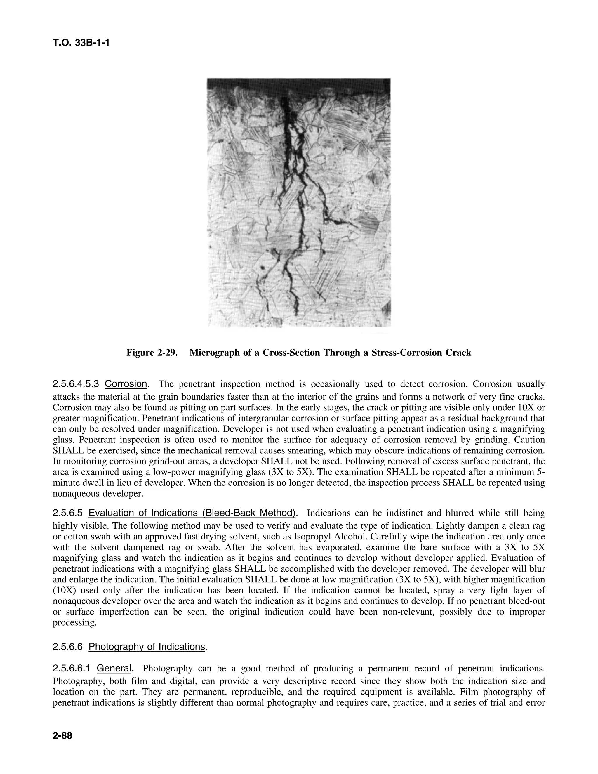 T.O. 33B-1-1
Figure 2-29. Micrograph of a Cross-Section Through a Stress-Corrosion Crack
2.5.6.4.5.3 Corrosion. The penetrant inspection method is occasionally used to detect corrosion. Corrosion usually
attacks the material at the grain boundaries faster than at the interior of the grains and forms a network of very fine cracks.
Corrosion may also be found as pitting on part surfaces. In the early stages, the crack or pitting are visible only under 10X or
greater magnification. Penetrant indications of intergranular corrosion or surface pitting appear as a residual background that
can only be resolved under magnification. Developer is not used when evaluating a penetrant indication using a magnifying
glass. Penetrant inspection is often used to monitor the surface for adequacy of corrosion removal by grinding. Caution
SHALL be exercised, since the mechanical removal causes smearing, which may obscure indications of remaining corrosion.
In monitoring corrosion grind-out areas, a developer SHALL not be used. Following removal of excess surface penetrant, the
area is examined using a low-power magnifying glass (3X to 5X). The examination SHALL be repeated after a minimum 5-
minute dwell in lieu of developer. When the corrosion is no longer detected, the inspection process SHALL be repeated using
nonaqueous developer.
2.5.6.5 Evaluation of Indications (Bleed-Back Method). Indications can be indistinct and blurred while still being
highly visible. The following method may be used to verify and evaluate the type of indication. Lightly dampen a clean rag
or cotton swab with an approved fast drying solvent, such as Isopropyl Alcohol. Carefully wipe the indication area only once
with the solvent dampened rag or swab. After the solvent has evaporated, examine the bare surface with a 3X to 5X
magnifying glass and watch the indication as it begins and continues to develop without developer applied. Evaluation of
penetrant indications with a magnifying glass SHALL be accomplished with the developer removed. The developer will blur
and enlarge the indication. The initial evaluation SHALL be done at low magnification (3X to 5X), with higher magnification
(10X) used only after the indication has been located. If the indication cannot be located, spray a very light layer of
nonaqueous developer over the area and watch the indication as it begins and continues to develop. If no penetrant bleed-out
or surface imperfection can be seen, the original indication could have been non-relevant, possibly due to improper
processing.
2.5.6.6 Photography of Indications.
2.5.6.6.1 General. Photography can be a good method of producing a permanent record of penetrant indications.
Photography, both film and digital, can provide a very descriptive record since they show both the indication size and
location on the part. They are permanent, reproducible, and the required equipment is available. Film photography of
penetrant indications is slightly different than normal photography and requires care, practice, and a series of trial and error
2-88
 
