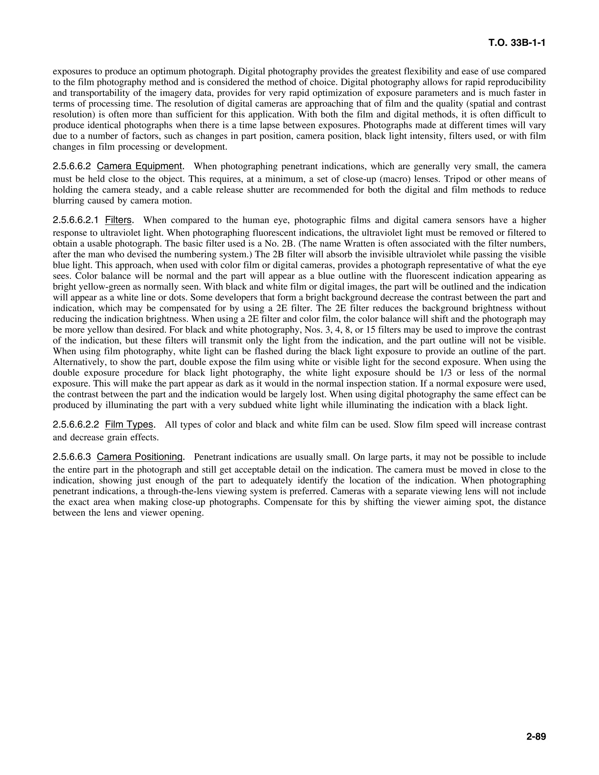 T.O. 33B-1-1
exposures to produce an optimum photograph. Digital photography provides the greatest flexibility and ease of use compared
to the film photography method and is considered the method of choice. Digital photography allows for rapid reproducibility
and transportability of the imagery data, provides for very rapid optimization of exposure parameters and is much faster in
terms of processing time. The resolution of digital cameras are approaching that of film and the quality (spatial and contrast
resolution) is often more than sufficient for this application. With both the film and digital methods, it is often difficult to
produce identical photographs when there is a time lapse between exposures. Photographs made at different times will vary
due to a number of factors, such as changes in part position, camera position, black light intensity, filters used, or with film
changes in film processing or development.
2.5.6.6.2 Camera Equipment. When photographing penetrant indications, which are generally very small, the camera
must be held close to the object. This requires, at a minimum, a set of close-up (macro) lenses. Tripod or other means of
holding the camera steady, and a cable release shutter are recommended for both the digital and film methods to reduce
blurring caused by camera motion.
2.5.6.6.2.1 Filters. When compared to the human eye, photographic films and digital camera sensors have a higher
response to ultraviolet light. When photographing fluorescent indications, the ultraviolet light must be removed or filtered to
obtain a usable photograph. The basic filter used is a No. 2B. (The name Wratten is often associated with the filter numbers,
after the man who devised the numbering system.) The 2B filter will absorb the invisible ultraviolet while passing the visible
blue light. This approach, when used with color film or digital cameras, provides a photograph representative of what the eye
sees. Color balance will be normal and the part will appear as a blue outline with the fluorescent indication appearing as
bright yellow-green as normally seen. With black and white film or digital images, the part will be outlined and the indication
will appear as a white line or dots. Some developers that form a bright background decrease the contrast between the part and
indication, which may be compensated for by using a 2E filter. The 2E filter reduces the background brightness without
reducing the indication brightness. When using a 2E filter and color film, the color balance will shift and the photograph may
be more yellow than desired. For black and white photography, Nos. 3, 4, 8, or 15 filters may be used to improve the contrast
of the indication, but these filters will transmit only the light from the indication, and the part outline will not be visible.
When using film photography, white light can be flashed during the black light exposure to provide an outline of the part.
Alternatively, to show the part, double expose the film using white or visible light for the second exposure. When using the
double exposure procedure for black light photography, the white light exposure should be 1/3 or less of the normal
exposure. This will make the part appear as dark as it would in the normal inspection station. If a normal exposure were used,
the contrast between the part and the indication would be largely lost. When using digital photography the same effect can be
produced by illuminating the part with a very subdued white light while illuminating the indication with a black light.
2.5.6.6.2.2 Film Types. All types of color and black and white film can be used. Slow film speed will increase contrast
and decrease grain effects.
2.5.6.6.3 Camera Positioning. Penetrant indications are usually small. On large parts, it may not be possible to include
the entire part in the photograph and still get acceptable detail on the indication. The camera must be moved in close to the
indication, showing just enough of the part to adequately identify the location of the indication. When photographing
penetrant indications, a through-the-lens viewing system is preferred. Cameras with a separate viewing lens will not include
the exact area when making close-up photographs. Compensate for this by shifting the viewer aiming spot, the distance
between the lens and viewer opening.
2-89
 