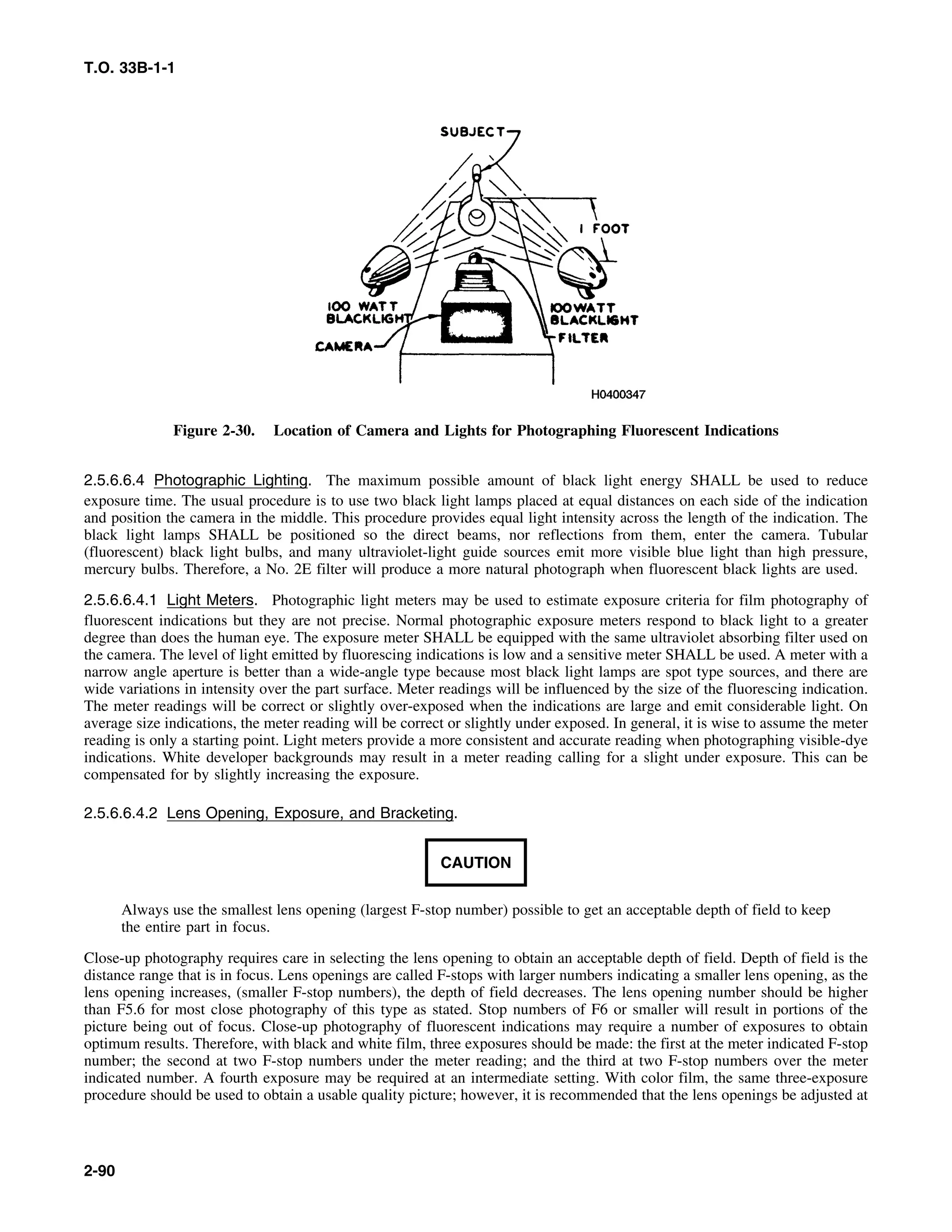 T.O. 33B-1-1
Figure 2-30. Location of Camera and Lights for Photographing Fluorescent Indications
2.5.6.6.4 Photographic Lighting. The maximum possible amount of black light energy SHALL be used to reduce
exposure time. The usual procedure is to use two black light lamps placed at equal distances on each side of the indication
and position the camera in the middle. This procedure provides equal light intensity across the length of the indication. The
black light lamps SHALL be positioned so the direct beams, nor reflections from them, enter the camera. Tubular
(fluorescent) black light bulbs, and many ultraviolet-light guide sources emit more visible blue light than high pressure,
mercury bulbs. Therefore, a No. 2E filter will produce a more natural photograph when fluorescent black lights are used.
2.5.6.6.4.1 Light Meters. Photographic light meters may be used to estimate exposure criteria for film photography of
fluorescent indications but they are not precise. Normal photographic exposure meters respond to black light to a greater
degree than does the human eye. The exposure meter SHALL be equipped with the same ultraviolet absorbing filter used on
the camera. The level of light emitted by fluorescing indications is low and a sensitive meter SHALL be used. A meter with a
narrow angle aperture is better than a wide-angle type because most black light lamps are spot type sources, and there are
wide variations in intensity over the part surface. Meter readings will be influenced by the size of the fluorescing indication.
The meter readings will be correct or slightly over-exposed when the indications are large and emit considerable light. On
average size indications, the meter reading will be correct or slightly under exposed. In general, it is wise to assume the meter
reading is only a starting point. Light meters provide a more consistent and accurate reading when photographing visible-dye
indications. White developer backgrounds may result in a meter reading calling for a slight under exposure. This can be
compensated for by slightly increasing the exposure.
2.5.6.6.4.2 Lens Opening, Exposure, and Bracketing.
CAUTION
Always use the smallest lens opening (largest F-stop number) possible to get an acceptable depth of field to keep
the entire part in focus.
Close-up photography requires care in selecting the lens opening to obtain an acceptable depth of field. Depth of field is the
distance range that is in focus. Lens openings are called F-stops with larger numbers indicating a smaller lens opening, as the
lens opening increases, (smaller F-stop numbers), the depth of field decreases. The lens opening number should be higher
than F5.6 for most close photography of this type as stated. Stop numbers of F6 or smaller will result in portions of the
picture being out of focus. Close-up photography of fluorescent indications may require a number of exposures to obtain
optimum results. Therefore, with black and white film, three exposures should be made: the first at the meter indicated F-stop
number; the second at two F-stop numbers under the meter reading; and the third at two F-stop numbers over the meter
indicated number. A fourth exposure may be required at an intermediate setting. With color film, the same three-exposure
procedure should be used to obtain a usable quality picture; however, it is recommended that the lens openings be adjusted at
2-90
 