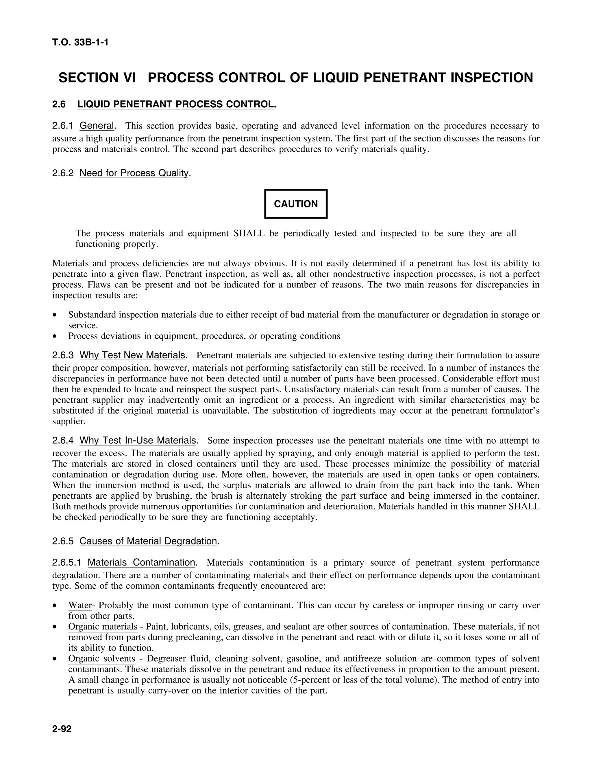 T.O. 33B-1-1
SECTION VI PROCESS CONTROL OF LIQUID PENETRANT INSPECTION
2.6 LIQUID PENETRANT PROCESS CONTROL.
2.6.1 General. This section provides basic, operating and advanced level information on the procedures necessary to
assure a high quality performance from the penetrant inspection system. The first part of the section discusses the reasons for
process and materials control. The second part describes procedures to verify materials quality.
2.6.2 Need for Process Quality.
CAUTION
The process materials and equipment SHALL be periodically tested and inspected to be sure they are all
functioning properly.
Materials and process deficiencies are not always obvious. It is not easily determined if a penetrant has lost its ability to
penetrate into a given flaw. Penetrant inspection, as well as, all other nondestructive inspection processes, is not a perfect
process. Flaws can be present and not be indicated for a number of reasons. The two main reasons for discrepancies in
inspection results are:
• Substandard inspection materials due to either receipt of bad material from the manufacturer or degradation in storage or
service.
• Process deviations in equipment, procedures, or operating conditions
2.6.3 Why Test New Materials. Penetrant materials are subjected to extensive testing during their formulation to assure
their proper composition, however, materials not performing satisfactorily can still be received. In a number of instances the
discrepancies in performance have not been detected until a number of parts have been processed. Considerable effort must
then be expended to locate and reinspect the suspect parts. Unsatisfactory materials can result from a number of causes. The
penetrant supplier may inadvertently omit an ingredient or a process. An ingredient with similar characteristics may be
substituted if the original material is unavailable. The substitution of ingredients may occur at the penetrant formulator’s
supplier.
2.6.4 Why Test In-Use Materials. Some inspection processes use the penetrant materials one time with no attempt to
recover the excess. The materials are usually applied by spraying, and only enough material is applied to perform the test.
The materials are stored in closed containers until they are used. These processes minimize the possibility of material
contamination or degradation during use. More often, however, the materials are used in open tanks or open containers.
When the immersion method is used, the surplus materials are allowed to drain from the part back into the tank. When
penetrants are applied by brushing, the brush is alternately stroking the part surface and being immersed in the container.
Both methods provide numerous opportunities for contamination and deterioration. Materials handled in this manner SHALL
be checked periodically to be sure they are functioning acceptably.
2.6.5 Causes of Material Degradation.
2.6.5.1 Materials Contamination. Materials contamination is a primary source of penetrant system performance
degradation. There are a number of contaminating materials and their effect on performance depends upon the contaminant
type. Some of the common contaminants frequently encountered are:
• Water- Probably the most common type of contaminant. This can occur by careless or improper rinsing or carry over
from other parts.
• Organic materials - Paint, lubricants, oils, greases, and sealant are other sources of contamination. These materials, if not
removed from parts during precleaning, can dissolve in the penetrant and react with or dilute it, so it loses some or all of
its ability to function.
• Organic solvents - Degreaser fluid, cleaning solvent, gasoline, and antifreeze solution are common types of solvent
contaminants. These materials dissolve in the penetrant and reduce its effectiveness in proportion to the amount present.
A small change in performance is usually not noticeable (5-percent or less of the total volume). The method of entry into
penetrant is usually carry-over on the interior cavities of the part.
2-92
 