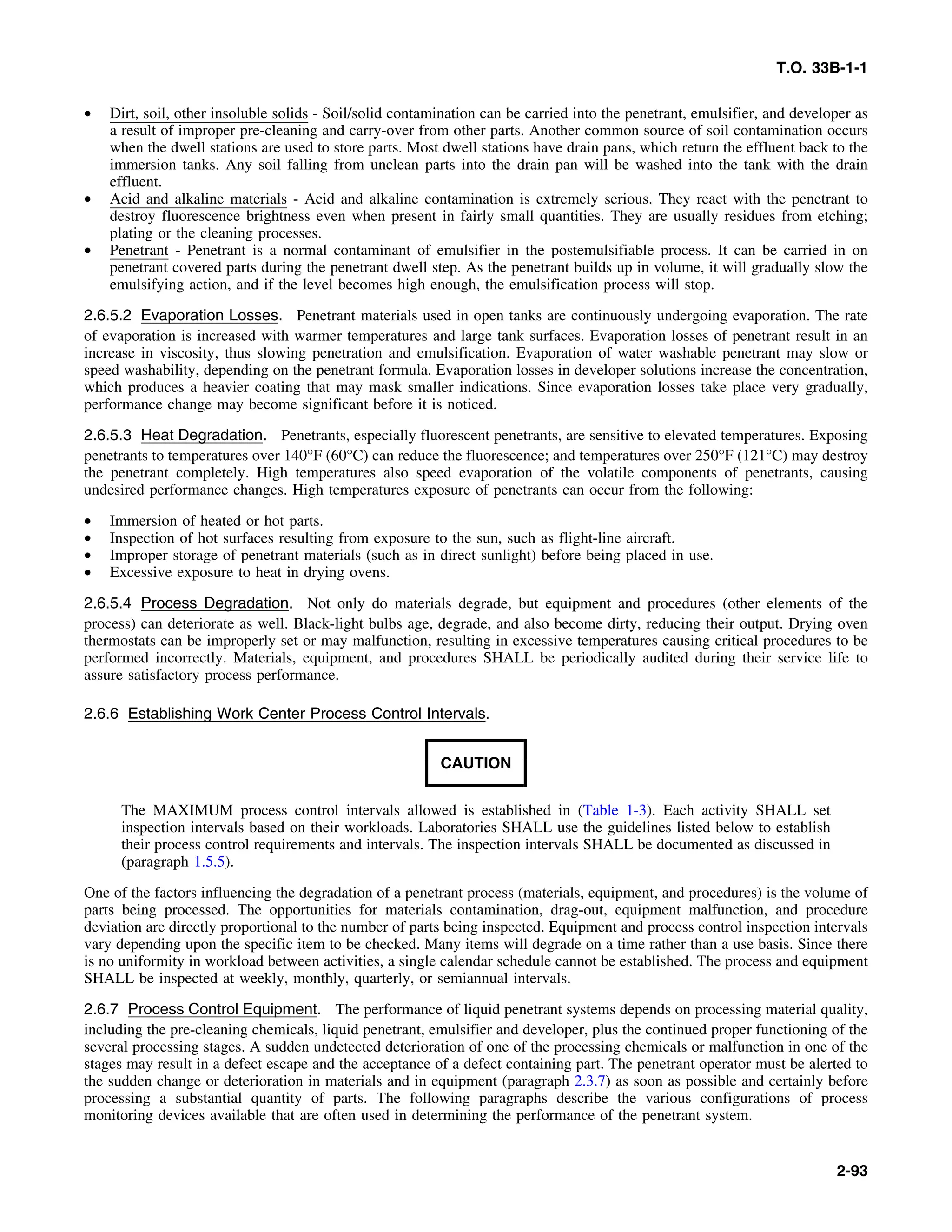 T.O. 33B-1-1
• Dirt, soil, other insoluble solids - Soil/solid contamination can be carried into the penetrant, emulsifier, and developer as
a result of improper pre-cleaning and carry-over from other parts. Another common source of soil contamination occurs
when the dwell stations are used to store parts. Most dwell stations have drain pans, which return the effluent back to the
immersion tanks. Any soil falling from unclean parts into the drain pan will be washed into the tank with the drain
effluent.
• Acid and alkaline materials - Acid and alkaline contamination is extremely serious. They react with the penetrant to
destroy fluorescence brightness even when present in fairly small quantities. They are usually residues from etching;
plating or the cleaning processes.
• Penetrant - Penetrant is a normal contaminant of emulsifier in the postemulsifiable process. It can be carried in on
penetrant covered parts during the penetrant dwell step. As the penetrant builds up in volume, it will gradually slow the
emulsifying action, and if the level becomes high enough, the emulsification process will stop.
2.6.5.2 Evaporation Losses. Penetrant materials used in open tanks are continuously undergoing evaporation. The rate
of evaporation is increased with warmer temperatures and large tank surfaces. Evaporation losses of penetrant result in an
increase in viscosity, thus slowing penetration and emulsification. Evaporation of water washable penetrant may slow or
speed washability, depending on the penetrant formula. Evaporation losses in developer solutions increase the concentration,
which produces a heavier coating that may mask smaller indications. Since evaporation losses take place very gradually,
performance change may become significant before it is noticed.
2.6.5.3 Heat Degradation. Penetrants, especially fluorescent penetrants, are sensitive to elevated temperatures. Exposing
penetrants to temperatures over 140°F (60°C) can reduce the fluorescence; and temperatures over 250°F (121°C) may destroy
the penetrant completely. High temperatures also speed evaporation of the volatile components of penetrants, causing
undesired performance changes. High temperatures exposure of penetrants can occur from the following:
• Immersion of heated or hot parts.
• Inspection of hot surfaces resulting from exposure to the sun, such as flight-line aircraft.
• Improper storage of penetrant materials (such as in direct sunlight) before being placed in use.
• Excessive exposure to heat in drying ovens.
2.6.5.4 Process Degradation. Not only do materials degrade, but equipment and procedures (other elements of the
process) can deteriorate as well. Black-light bulbs age, degrade, and also become dirty, reducing their output. Drying oven
thermostats can be improperly set or may malfunction, resulting in excessive temperatures causing critical procedures to be
performed incorrectly. Materials, equipment, and procedures SHALL be periodically audited during their service life to
assure satisfactory process performance.
2.6.6 Establishing Work Center Process Control Intervals.
CAUTION
The MAXIMUM process control intervals allowed is established in (Table 1-3). Each activity SHALL set
inspection intervals based on their workloads. Laboratories SHALL use the guidelines listed below to establish
their process control requirements and intervals. The inspection intervals SHALL be documented as discussed in
(paragraph 1.5.5).
One of the factors influencing the degradation of a penetrant process (materials, equipment, and procedures) is the volume of
parts being processed. The opportunities for materials contamination, drag-out, equipment malfunction, and procedure
deviation are directly proportional to the number of parts being inspected. Equipment and process control inspection intervals
vary depending upon the specific item to be checked. Many items will degrade on a time rather than a use basis. Since there
is no uniformity in workload between activities, a single calendar schedule cannot be established. The process and equipment
SHALL be inspected at weekly, monthly, quarterly, or semiannual intervals.
2.6.7 Process Control Equipment. The performance of liquid penetrant systems depends on processing material quality,
including the pre-cleaning chemicals, liquid penetrant, emulsifier and developer, plus the continued proper functioning of the
several processing stages. A sudden undetected deterioration of one of the processing chemicals or malfunction in one of the
stages may result in a defect escape and the acceptance of a defect containing part. The penetrant operator must be alerted to
the sudden change or deterioration in materials and in equipment (paragraph 2.3.7) as soon as possible and certainly before
processing a substantial quantity of parts. The following paragraphs describe the various configurations of process
monitoring devices available that are often used in determining the performance of the penetrant system.
2-93
 