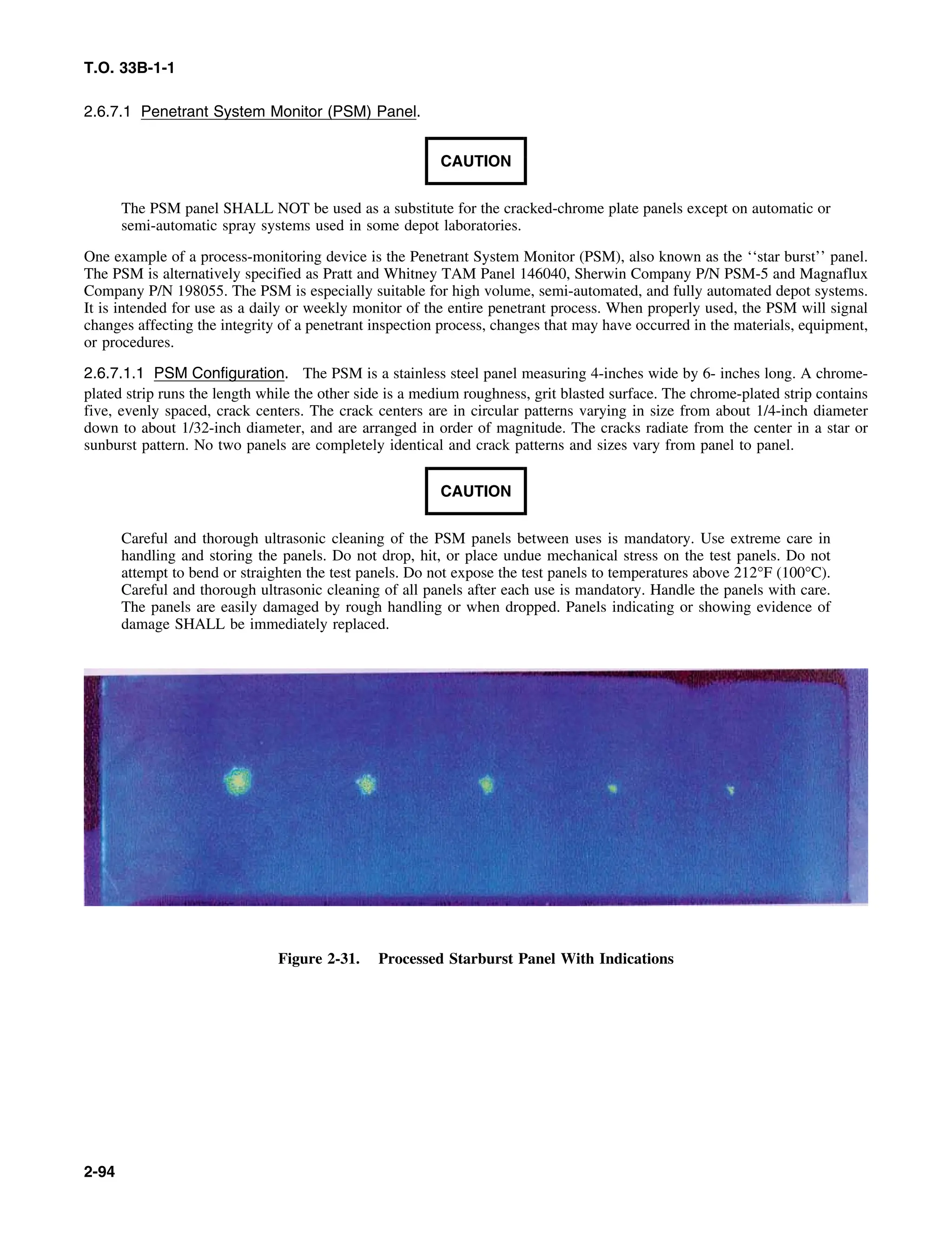 T.O. 33B-1-1
2.6.7.1 Penetrant System Monitor (PSM) Panel.
CAUTION
The PSM panel SHALL NOT be used as a substitute for the cracked-chrome plate panels except on automatic or
semi-automatic spray systems used in some depot laboratories.
One example of a process-monitoring device is the Penetrant System Monitor (PSM), also known as the ‘‘star burst’’ panel.
The PSM is alternatively specified as Pratt and Whitney TAM Panel 146040, Sherwin Company P/N PSM-5 and Magnaflux
Company P/N 198055. The PSM is especially suitable for high volume, semi-automated, and fully automated depot systems.
It is intended for use as a daily or weekly monitor of the entire penetrant process. When properly used, the PSM will signal
changes affecting the integrity of a penetrant inspection process, changes that may have occurred in the materials, equipment,
or procedures.
2.6.7.1.1 PSM Configuration. The PSM is a stainless steel panel measuring 4-inches wide by 6- inches long. A chrome-
plated strip runs the length while the other side is a medium roughness, grit blasted surface. The chrome-plated strip contains
five, evenly spaced, crack centers. The crack centers are in circular patterns varying in size from about 1/4-inch diameter
down to about 1/32-inch diameter, and are arranged in order of magnitude. The cracks radiate from the center in a star or
sunburst pattern. No two panels are completely identical and crack patterns and sizes vary from panel to panel.
CAUTION
Careful and thorough ultrasonic cleaning of the PSM panels between uses is mandatory. Use extreme care in
handling and storing the panels. Do not drop, hit, or place undue mechanical stress on the test panels. Do not
attempt to bend or straighten the test panels. Do not expose the test panels to temperatures above 212°F (100°C).
Careful and thorough ultrasonic cleaning of all panels after each use is mandatory. Handle the panels with care.
The panels are easily damaged by rough handling or when dropped. Panels indicating or showing evidence of
damage SHALL be immediately replaced.
Figure 2-31. Processed Starburst Panel With Indications
2-94
 
