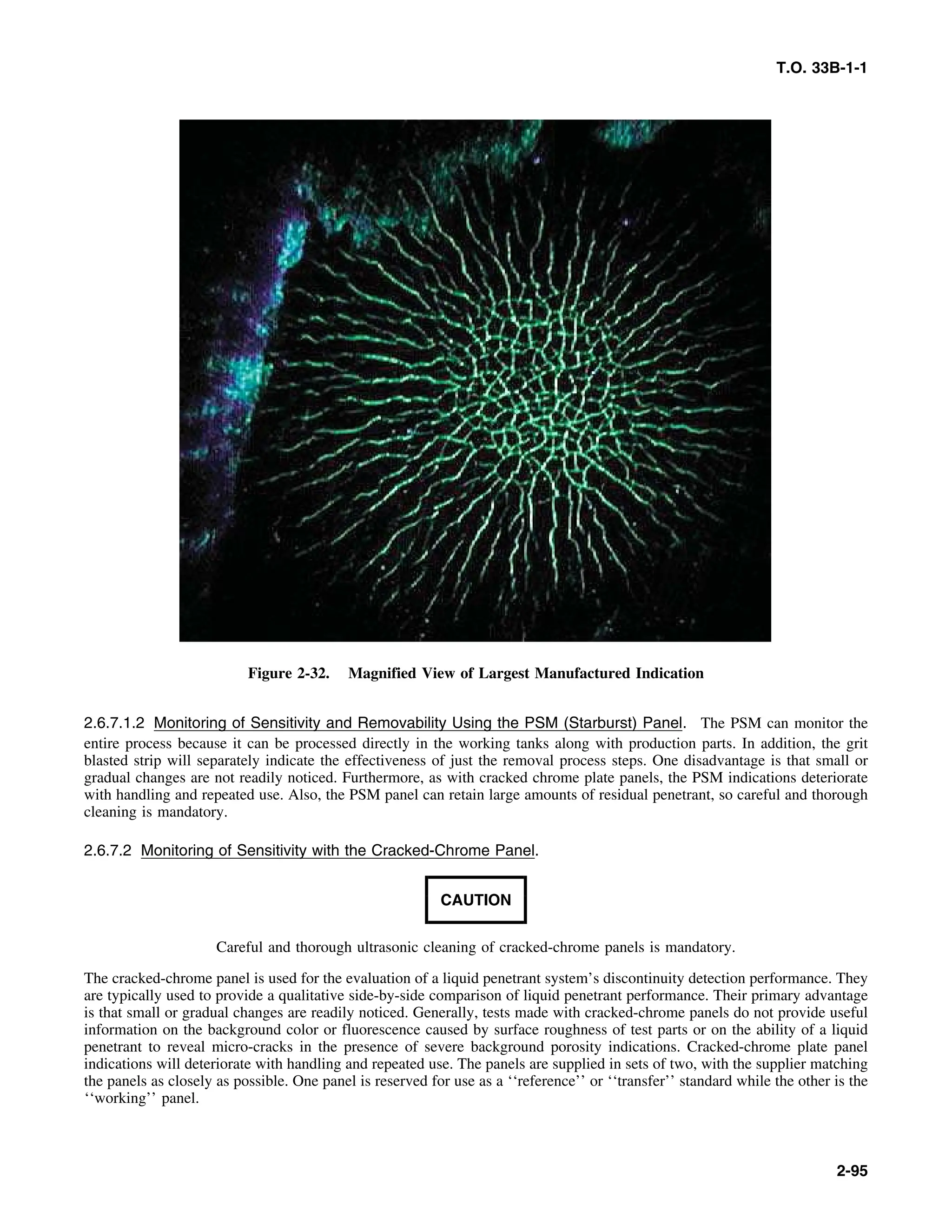 T.O. 33B-1-1
Figure 2-32. Magnified View of Largest Manufactured Indication
2.6.7.1.2 Monitoring of Sensitivity and Removability Using the PSM (Starburst) Panel. The PSM can monitor the
entire process because it can be processed directly in the working tanks along with production parts. In addition, the grit
blasted strip will separately indicate the effectiveness of just the removal process steps. One disadvantage is that small or
gradual changes are not readily noticed. Furthermore, as with cracked chrome plate panels, the PSM indications deteriorate
with handling and repeated use. Also, the PSM panel can retain large amounts of residual penetrant, so careful and thorough
cleaning is mandatory.
2.6.7.2 Monitoring of Sensitivity with the Cracked-Chrome Panel.
CAUTION
Careful and thorough ultrasonic cleaning of cracked-chrome panels is mandatory.
The cracked-chrome panel is used for the evaluation of a liquid penetrant system’s discontinuity detection performance. They
are typically used to provide a qualitative side-by-side comparison of liquid penetrant performance. Their primary advantage
is that small or gradual changes are readily noticed. Generally, tests made with cracked-chrome panels do not provide useful
information on the background color or fluorescence caused by surface roughness of test parts or on the ability of a liquid
penetrant to reveal micro-cracks in the presence of severe background porosity indications. Cracked-chrome plate panel
indications will deteriorate with handling and repeated use. The panels are supplied in sets of two, with the supplier matching
the panels as closely as possible. One panel is reserved for use as a ‘‘reference’’ or ‘‘transfer’’ standard while the other is the
‘‘working’’ panel.
2-95
 