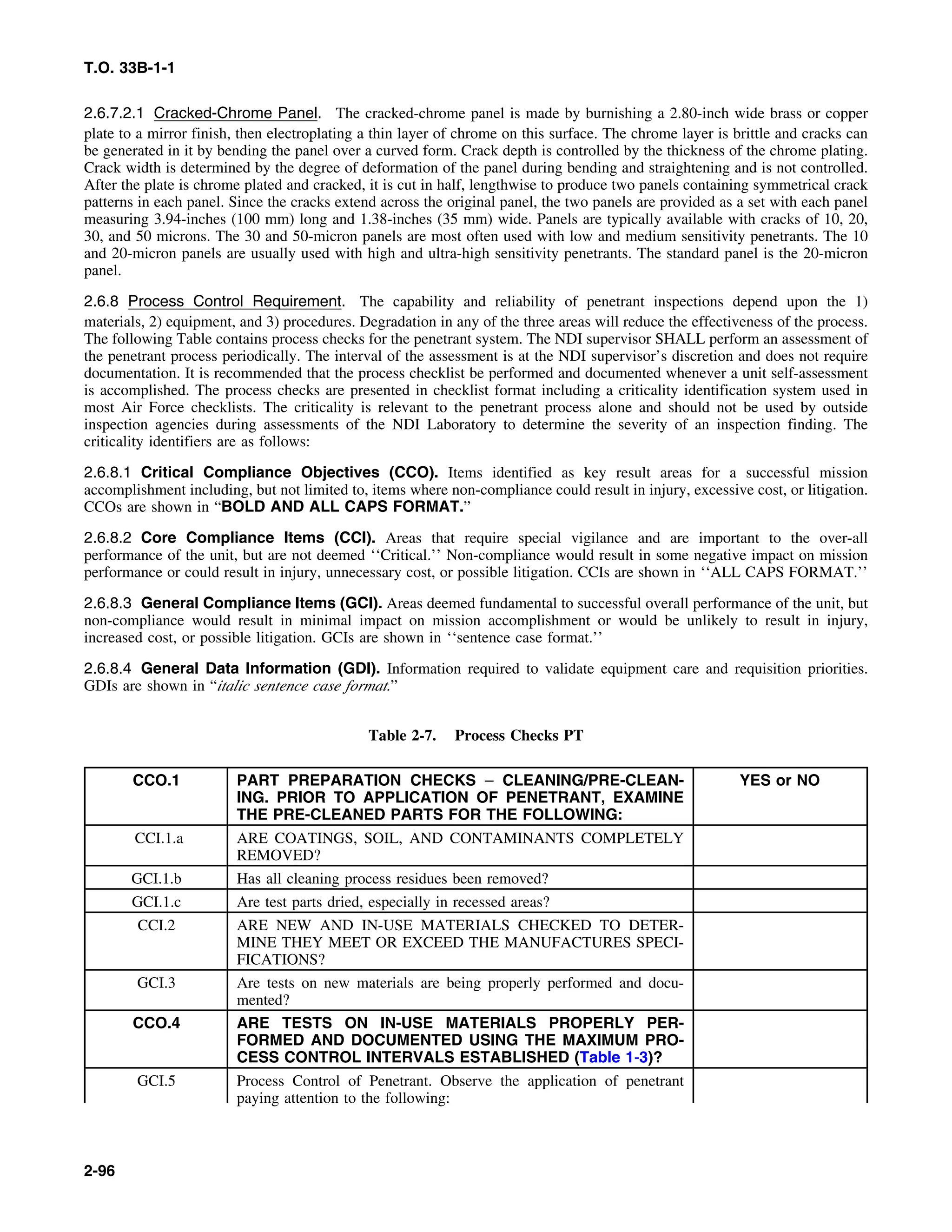 T.O. 33B-1-1
2.6.7.2.1 Cracked-Chrome Panel. The cracked-chrome panel is made by burnishing a 2.80-inch wide brass or copper
plate to a mirror finish, then electroplating a thin layer of chrome on this surface. The chrome layer is brittle and cracks can
be generated in it by bending the panel over a curved form. Crack depth is controlled by the thickness of the chrome plating.
Crack width is determined by the degree of deformation of the panel during bending and straightening and is not controlled.
After the plate is chrome plated and cracked, it is cut in half, lengthwise to produce two panels containing symmetrical crack
patterns in each panel. Since the cracks extend across the original panel, the two panels are provided as a set with each panel
measuring 3.94-inches (100 mm) long and 1.38-inches (35 mm) wide. Panels are typically available with cracks of 10, 20,
30, and 50 microns. The 30 and 50-micron panels are most often used with low and medium sensitivity penetrants. The 10
and 20-micron panels are usually used with high and ultra-high sensitivity penetrants. The standard panel is the 20-micron
panel.
2.6.8 Process Control Requirement. The capability and reliability of penetrant inspections depend upon the 1)
materials, 2) equipment, and 3) procedures. Degradation in any of the three areas will reduce the effectiveness of the process.
The following Table contains process checks for the penetrant system. The NDI supervisor SHALL perform an assessment of
the penetrant process periodically. The interval of the assessment is at the NDI supervisor’s discretion and does not require
documentation. It is recommended that the process checklist be performed and documented whenever a unit self-assessment
is accomplished. The process checks are presented in checklist format including a criticality identification system used in
most Air Force checklists. The criticality is relevant to the penetrant process alone and should not be used by outside
inspection agencies during assessments of the NDI Laboratory to determine the severity of an inspection finding. The
criticality identifiers are as follows:
2.6.8.1 Critical Compliance Objectives (CCO). Items identified as key result areas for a successful mission
accomplishment including, but not limited to, items where non-compliance could result in injury, excessive cost, or litigation.
CCOs are shown in “BOLD AND ALL CAPS FORMAT.”
2.6.8.2 Core Compliance Items (CCI). Areas that require special vigilance and are important to the over-all
performance of the unit, but are not deemed ‘‘Critical.’’ Non-compliance would result in some negative impact on mission
performance or could result in injury, unnecessary cost, or possible litigation. CCIs are shown in ‘‘ALL CAPS FORMAT.’’
2.6.8.3 General Compliance Items (GCI). Areas deemed fundamental to successful overall performance of the unit, but
non-compliance would result in minimal impact on mission accomplishment or would be unlikely to result in injury,
increased cost, or possible litigation. GCIs are shown in ‘‘sentence case format.’’
2.6.8.4 General Data Information (GDI). Information required to validate equipment care and requisition priorities.
GDIs are shown in “italic sentence case format.”
Table 2-7. Process Checks PT
CCO.1 PART PREPARATION CHECKS – CLEANING/PRE-CLEAN- YES or NO
ING. PRIOR TO APPLICATION OF PENETRANT, EXAMINE
THE PRE-CLEANED PARTS FOR THE FOLLOWING:
CCI.1.a ARE COATINGS, SOIL, AND CONTAMINANTS COMPLETELY
REMOVED?
GCI.1.b Has all cleaning process residues been removed?
GCI.1.c Are test parts dried, especially in recessed areas?
CCI.2 ARE NEW AND IN-USE MATERIALS CHECKED TO DETER-
MINE THEY MEET OR EXCEED THE MANUFACTURES SPECI-
FICATIONS?
GCI.3 Are tests on new materials are being properly performed and docu-
mented?
CCO.4 ARE TESTS ON IN-USE MATERIALS PROPERLY PER-
FORMED AND DOCUMENTED USING THE MAXIMUM PRO-
CESS CONTROL INTERVALS ESTABLISHED (Table 1-3)?
GCI.5 Process Control of Penetrant. Observe the application of penetrant
paying attention to the following:
2-96
 