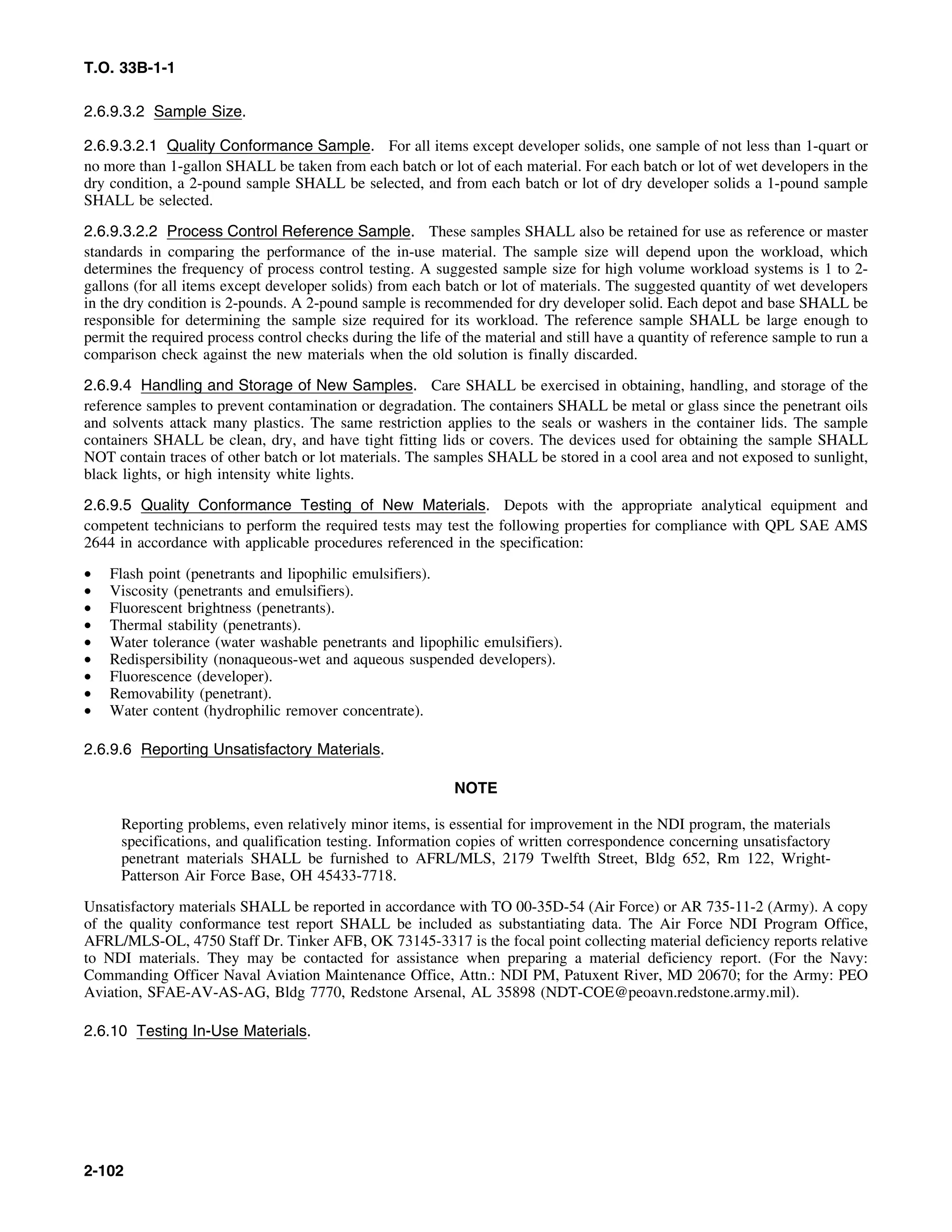T.O. 33B-1-1
2.6.9.3.2 Sample Size.
2.6.9.3.2.1 Quality Conformance Sample. For all items except developer solids, one sample of not less than 1-quart or
no more than 1-gallon SHALL be taken from each batch or lot of each material. For each batch or lot of wet developers in the
dry condition, a 2-pound sample SHALL be selected, and from each batch or lot of dry developer solids a 1-pound sample
SHALL be selected.
2.6.9.3.2.2 Process Control Reference Sample. These samples SHALL also be retained for use as reference or master
standards in comparing the performance of the in-use material. The sample size will depend upon the workload, which
determines the frequency of process control testing. A suggested sample size for high volume workload systems is 1 to 2-
gallons (for all items except developer solids) from each batch or lot of materials. The suggested quantity of wet developers
in the dry condition is 2-pounds. A 2-pound sample is recommended for dry developer solid. Each depot and base SHALL be
responsible for determining the sample size required for its workload. The reference sample SHALL be large enough to
permit the required process control checks during the life of the material and still have a quantity of reference sample to run a
comparison check against the new materials when the old solution is finally discarded.
2.6.9.4 Handling and Storage of New Samples. Care SHALL be exercised in obtaining, handling, and storage of the
reference samples to prevent contamination or degradation. The containers SHALL be metal or glass since the penetrant oils
and solvents attack many plastics. The same restriction applies to the seals or washers in the container lids. The sample
containers SHALL be clean, dry, and have tight fitting lids or covers. The devices used for obtaining the sample SHALL
NOT contain traces of other batch or lot materials. The samples SHALL be stored in a cool area and not exposed to sunlight,
black lights, or high intensity white lights.
2.6.9.5 Quality Conformance Testing of New Materials. Depots with the appropriate analytical equipment and
competent technicians to perform the required tests may test the following properties for compliance with QPL SAE AMS
2644 in accordance with applicable procedures referenced in the specification:
• Flash point (penetrants and lipophilic emulsifiers).
• Viscosity (penetrants and emulsifiers).
• Fluorescent brightness (penetrants).
• Thermal stability (penetrants).
• Water tolerance (water washable penetrants and lipophilic emulsifiers).
• Redispersibility (nonaqueous-wet and aqueous suspended developers).
• Fluorescence (developer).
• Removability (penetrant).
• Water content (hydrophilic remover concentrate).
2.6.9.6 Reporting Unsatisfactory Materials.
NOTE
Reporting problems, even relatively minor items, is essential for improvement in the NDI program, the materials
specifications, and qualification testing. Information copies of written correspondence concerning unsatisfactory
penetrant materials SHALL be furnished to AFRL/MLS, 2179 Twelfth Street, Bldg 652, Rm 122, Wright-
Patterson Air Force Base, OH 45433-7718.
Unsatisfactory materials SHALL be reported in accordance with TO 00-35D-54 (Air Force) or AR 735-11-2 (Army). A copy
of the quality conformance test report SHALL be included as substantiating data. The Air Force NDI Program Office,
AFRL/MLS-OL, 4750 Staff Dr. Tinker AFB, OK 73145-3317 is the focal point collecting material deficiency reports relative
to NDI materials. They may be contacted for assistance when preparing a material deficiency report. (For the Navy:
Commanding Officer Naval Aviation Maintenance Office, Attn.: NDI PM, Patuxent River, MD 20670; for the Army: PEO
Aviation, SFAE-AV-AS-AG, Bldg 7770, Redstone Arsenal, AL 35898 (NDT-COE@peoavn.redstone.army.mil).
2.6.10 Testing In-Use Materials.
2-102
 