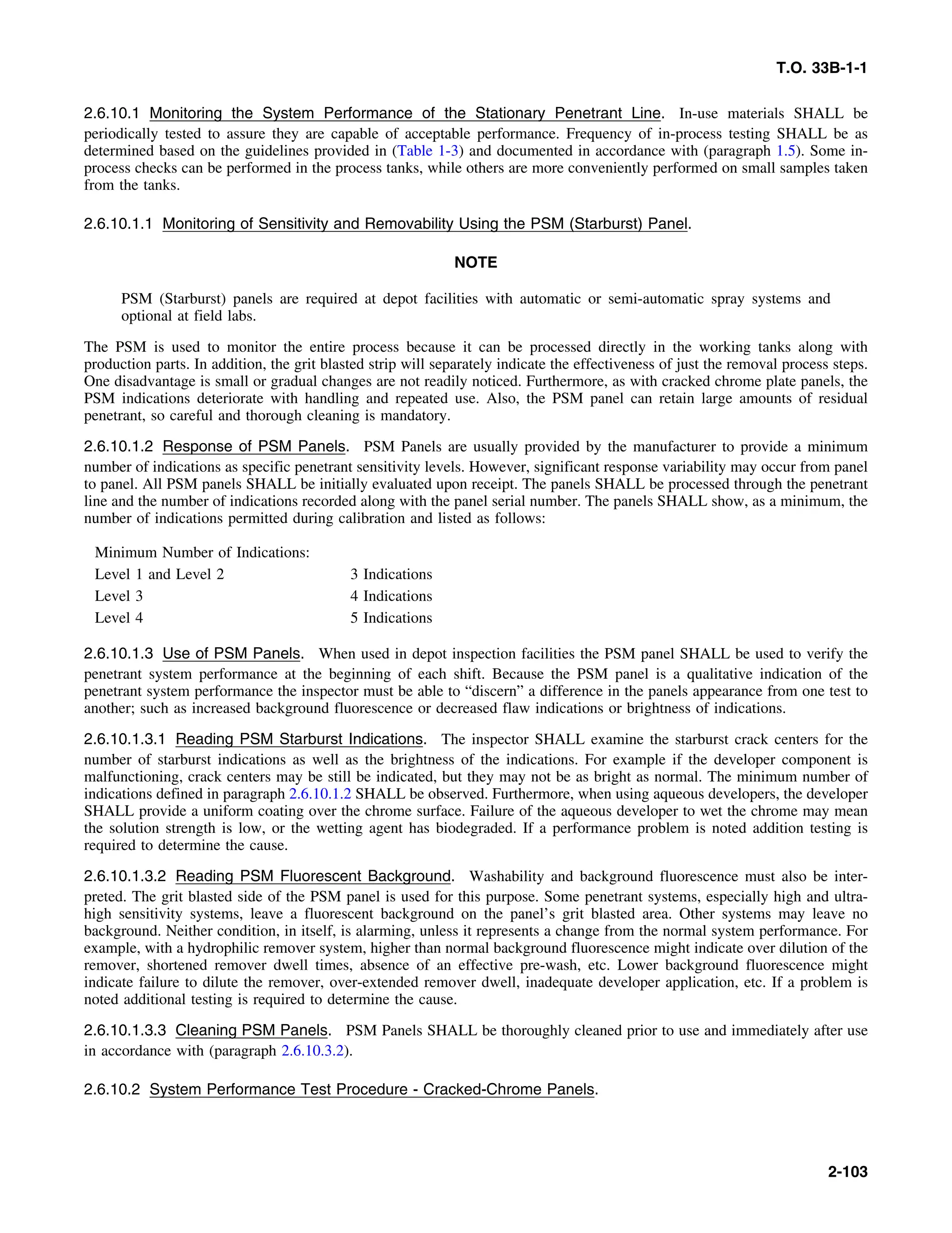 T.O. 33B-1-1
2.6.10.1 Monitoring the System Performance of the Stationary Penetrant Line. In-use materials SHALL be
periodically tested to assure they are capable of acceptable performance. Frequency of in-process testing SHALL be as
determined based on the guidelines provided in (Table 1-3) and documented in accordance with (paragraph 1.5). Some in-
process checks can be performed in the process tanks, while others are more conveniently performed on small samples taken
from the tanks.
2.6.10.1.1 Monitoring of Sensitivity and Removability Using the PSM (Starburst) Panel.
NOTE
PSM (Starburst) panels are required at depot facilities with automatic or semi-automatic spray systems and
optional at field labs.
The PSM is used to monitor the entire process because it can be processed directly in the working tanks along with
production parts. In addition, the grit blasted strip will separately indicate the effectiveness of just the removal process steps.
One disadvantage is small or gradual changes are not readily noticed. Furthermore, as with cracked chrome plate panels, the
PSM indications deteriorate with handling and repeated use. Also, the PSM panel can retain large amounts of residual
penetrant, so careful and thorough cleaning is mandatory.
2.6.10.1.2 Response of PSM Panels. PSM Panels are usually provided by the manufacturer to provide a minimum
number of indications as specific penetrant sensitivity levels. However, significant response variability may occur from panel
to panel. All PSM panels SHALL be initially evaluated upon receipt. The panels SHALL be processed through the penetrant
line and the number of indications recorded along with the panel serial number. The panels SHALL show, as a minimum, the
number of indications permitted during calibration and listed as follows:
Minimum Number of Indications:
Level 1 and Level 2 3 Indications
Level 3 4 Indications
Level 4 5 Indications
2.6.10.1.3 Use of PSM Panels. When used in depot inspection facilities the PSM panel SHALL be used to verify the
penetrant system performance at the beginning of each shift. Because the PSM panel is a qualitative indication of the
penetrant system performance the inspector must be able to “discern” a difference in the panels appearance from one test to
another; such as increased background fluorescence or decreased flaw indications or brightness of indications.
2.6.10.1.3.1 Reading PSM Starburst Indications. The inspector SHALL examine the starburst crack centers for the
number of starburst indications as well as the brightness of the indications. For example if the developer component is
malfunctioning, crack centers may be still be indicated, but they may not be as bright as normal. The minimum number of
indications defined in paragraph 2.6.10.1.2 SHALL be observed. Furthermore, when using aqueous developers, the developer
SHALL provide a uniform coating over the chrome surface. Failure of the aqueous developer to wet the chrome may mean
the solution strength is low, or the wetting agent has biodegraded. If a performance problem is noted addition testing is
required to determine the cause.
2.6.10.1.3.2 Reading PSM Fluorescent Background. Washability and background fluorescence must also be inter-
preted. The grit blasted side of the PSM panel is used for this purpose. Some penetrant systems, especially high and ultra-
high sensitivity systems, leave a fluorescent background on the panel’s grit blasted area. Other systems may leave no
background. Neither condition, in itself, is alarming, unless it represents a change from the normal system performance. For
example, with a hydrophilic remover system, higher than normal background fluorescence might indicate over dilution of the
remover, shortened remover dwell times, absence of an effective pre-wash, etc. Lower background fluorescence might
indicate failure to dilute the remover, over-extended remover dwell, inadequate developer application, etc. If a problem is
noted additional testing is required to determine the cause.
2.6.10.1.3.3 Cleaning PSM Panels. PSM Panels SHALL be thoroughly cleaned prior to use and immediately after use
in accordance with (paragraph 2.6.10.3.2).
2.6.10.2 System Performance Test Procedure - Cracked-Chrome Panels.
2-103
 