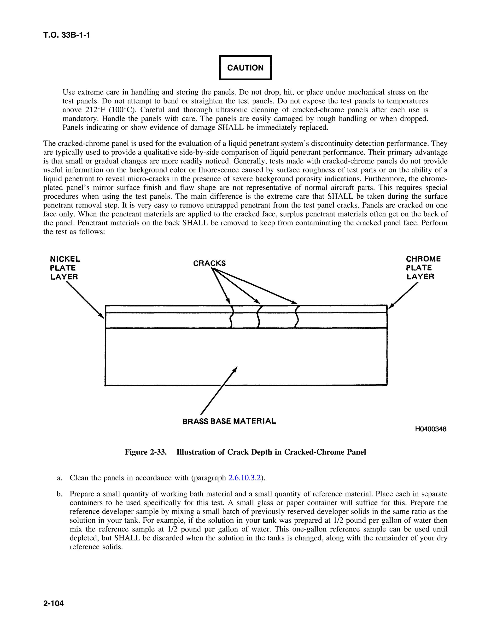 T.O. 33B-1-1
CAUTION
Use extreme care in handling and storing the panels. Do not drop, hit, or place undue mechanical stress on the
test panels. Do not attempt to bend or straighten the test panels. Do not expose the test panels to temperatures
above 212°F (100°C). Careful and thorough ultrasonic cleaning of cracked-chrome panels after each use is
mandatory. Handle the panels with care. The panels are easily damaged by rough handling or when dropped.
Panels indicating or show evidence of damage SHALL be immediately replaced.
The cracked-chrome panel is used for the evaluation of a liquid penetrant system’s discontinuity detection performance. They
are typically used to provide a qualitative side-by-side comparison of liquid penetrant performance. Their primary advantage
is that small or gradual changes are more readily noticed. Generally, tests made with cracked-chrome panels do not provide
useful information on the background color or fluorescence caused by surface roughness of test parts or on the ability of a
liquid penetrant to reveal micro-cracks in the presence of severe background porosity indications. Furthermore, the chrome-
plated panel’s mirror surface finish and flaw shape are not representative of normal aircraft parts. This requires special
procedures when using the test panels. The main difference is the extreme care that SHALL be taken during the surface
penetrant removal step. It is very easy to remove entrapped penetrant from the test panel cracks. Panels are cracked on one
face only. When the penetrant materials are applied to the cracked face, surplus penetrant materials often get on the back of
the panel. Penetrant materials on the back SHALL be removed to keep from contaminating the cracked panel face. Perform
the test as follows:
Figure 2-33. Illustration of Crack Depth in Cracked-Chrome Panel
a. Clean the panels in accordance with (paragraph 2.6.10.3.2).
b. Prepare a small quantity of working bath material and a small quantity of reference material. Place each in separate
containers to be used specifically for this test. A small glass or paper container will suffice for this. Prepare the
reference developer sample by mixing a small batch of previously reserved developer solids in the same ratio as the
solution in your tank. For example, if the solution in your tank was prepared at 1/2 pound per gallon of water then
mix the reference sample at 1/2 pound per gallon of water. This one-gallon reference sample can be used until
depleted, but SHALL be discarded when the solution in the tanks is changed, along with the remainder of your dry
reference solids.
2-104
 