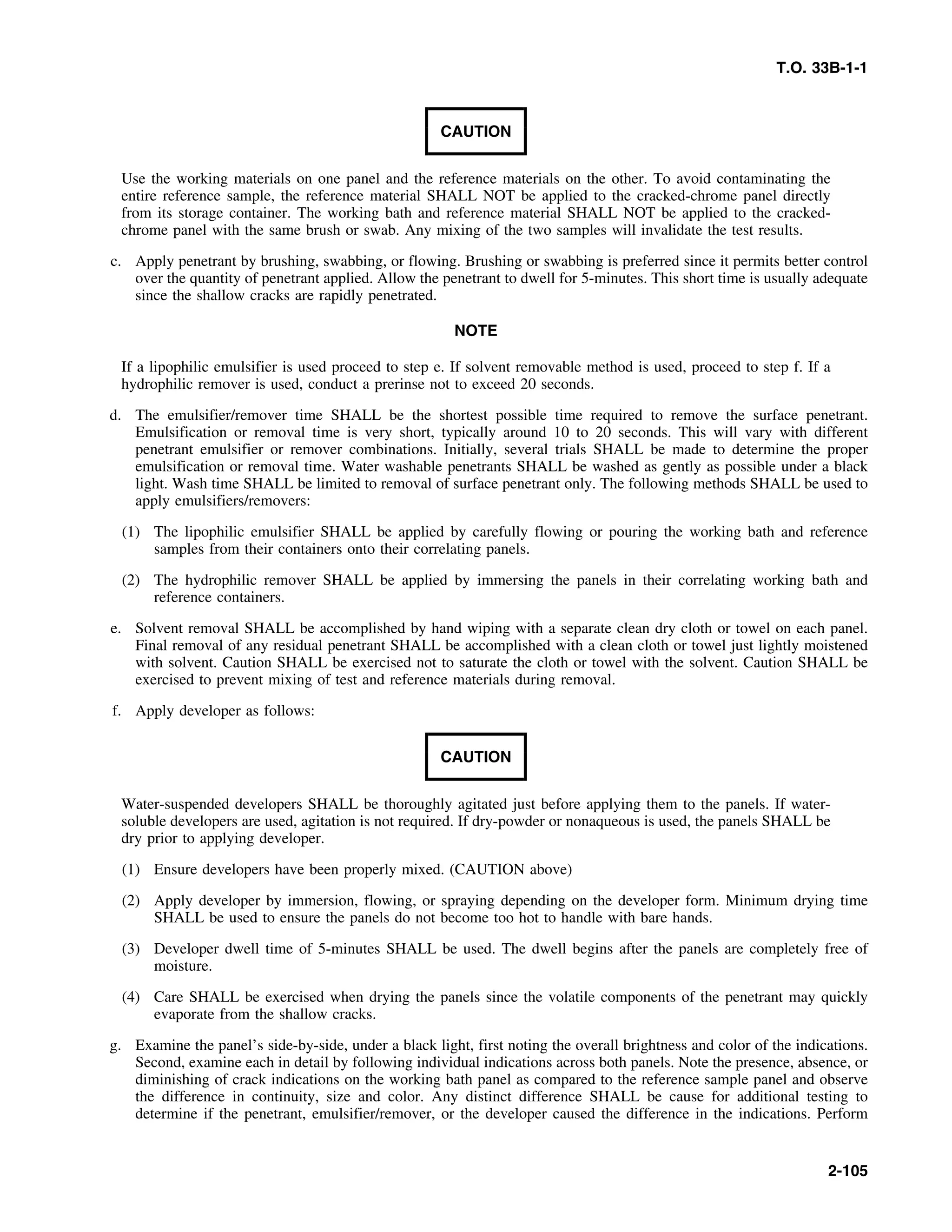 T.O. 33B-1-1
CAUTION
Use the working materials on one panel and the reference materials on the other. To avoid contaminating the
entire reference sample, the reference material SHALL NOT be applied to the cracked-chrome panel directly
from its storage container. The working bath and reference material SHALL NOT be applied to the cracked-
chrome panel with the same brush or swab. Any mixing of the two samples will invalidate the test results.
c. Apply penetrant by brushing, swabbing, or flowing. Brushing or swabbing is preferred since it permits better control
over the quantity of penetrant applied. Allow the penetrant to dwell for 5-minutes. This short time is usually adequate
since the shallow cracks are rapidly penetrated.
NOTE
If a lipophilic emulsifier is used proceed to step e. If solvent removable method is used, proceed to step f. If a
hydrophilic remover is used, conduct a prerinse not to exceed 20 seconds.
d. The emulsifier/remover time SHALL be the shortest possible time required to remove the surface penetrant.
Emulsification or removal time is very short, typically around 10 to 20 seconds. This will vary with different
penetrant emulsifier or remover combinations. Initially, several trials SHALL be made to determine the proper
emulsification or removal time. Water washable penetrants SHALL be washed as gently as possible under a black
light. Wash time SHALL be limited to removal of surface penetrant only. The following methods SHALL be used to
apply emulsifiers/removers:
(1) The lipophilic emulsifier SHALL be applied by carefully flowing or pouring the working bath and reference
samples from their containers onto their correlating panels.
(2) The hydrophilic remover SHALL be applied by immersing the panels in their correlating working bath and
reference containers.
e. Solvent removal SHALL be accomplished by hand wiping with a separate clean dry cloth or towel on each panel.
Final removal of any residual penetrant SHALL be accomplished with a clean cloth or towel just lightly moistened
with solvent. Caution SHALL be exercised not to saturate the cloth or towel with the solvent. Caution SHALL be
exercised to prevent mixing of test and reference materials during removal.
f. Apply developer as follows:
CAUTION
Water-suspended developers SHALL be thoroughly agitated just before applying them to the panels. If water-
soluble developers are used, agitation is not required. If dry-powder or nonaqueous is used, the panels SHALL be
dry prior to applying developer.
(1) Ensure developers have been properly mixed. (CAUTION above)
(2) Apply developer by immersion, flowing, or spraying depending on the developer form. Minimum drying time
SHALL be used to ensure the panels do not become too hot to handle with bare hands.
(3) Developer dwell time of 5-minutes SHALL be used. The dwell begins after the panels are completely free of
moisture.
(4) Care SHALL be exercised when drying the panels since the volatile components of the penetrant may quickly
evaporate from the shallow cracks.
g. Examine the panel’s side-by-side, under a black light, first noting the overall brightness and color of the indications.
Second, examine each in detail by following individual indications across both panels. Note the presence, absence, or
diminishing of crack indications on the working bath panel as compared to the reference sample panel and observe
the difference in continuity, size and color. Any distinct difference SHALL be cause for additional testing to
determine if the penetrant, emulsifier/remover, or the developer caused the difference in the indications. Perform
2-105
 