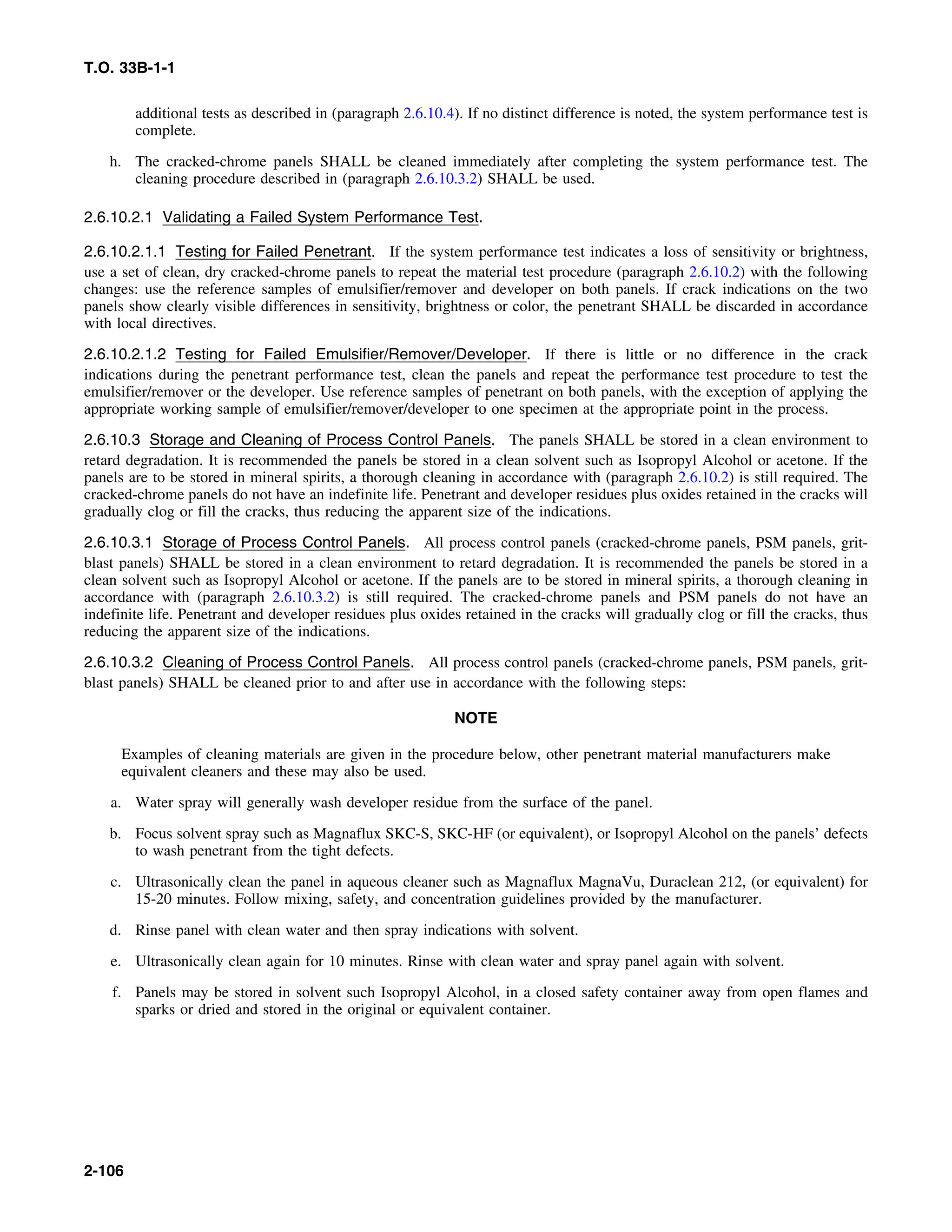 T.O. 33B-1-1
additional tests as described in (paragraph 2.6.10.4). If no distinct difference is noted, the system performance test is
complete.
h. The cracked-chrome panels SHALL be cleaned immediately after completing the system performance test. The
cleaning procedure described in (paragraph 2.6.10.3.2) SHALL be used.
2.6.10.2.1 Validating a Failed System Performance Test.
2.6.10.2.1.1 Testing for Failed Penetrant. If the system performance test indicates a loss of sensitivity or brightness,
use a set of clean, dry cracked-chrome panels to repeat the material test procedure (paragraph 2.6.10.2) with the following
changes: use the reference samples of emulsifier/remover and developer on both panels. If crack indications on the two
panels show clearly visible differences in sensitivity, brightness or color, the penetrant SHALL be discarded in accordance
with local directives.
2.6.10.2.1.2 Testing for Failed Emulsifier/Remover/Developer. If there is little or no difference in the crack
indications during the penetrant performance test, clean the panels and repeat the performance test procedure to test the
emulsifier/remover or the developer. Use reference samples of penetrant on both panels, with the exception of applying the
appropriate working sample of emulsifier/remover/developer to one specimen at the appropriate point in the process.
2.6.10.3 Storage and Cleaning of Process Control Panels. The panels SHALL be stored in a clean environment to
retard degradation. It is recommended the panels be stored in a clean solvent such as Isopropyl Alcohol or acetone. If the
panels are to be stored in mineral spirits, a thorough cleaning in accordance with (paragraph 2.6.10.2) is still required. The
cracked-chrome panels do not have an indefinite life. Penetrant and developer residues plus oxides retained in the cracks will
gradually clog or fill the cracks, thus reducing the apparent size of the indications.
2.6.10.3.1 Storage of Process Control Panels. All process control panels (cracked-chrome panels, PSM panels, grit-
blast panels) SHALL be stored in a clean environment to retard degradation. It is recommended the panels be stored in a
clean solvent such as Isopropyl Alcohol or acetone. If the panels are to be stored in mineral spirits, a thorough cleaning in
accordance with (paragraph 2.6.10.3.2) is still required. The cracked-chrome panels and PSM panels do not have an
indefinite life. Penetrant and developer residues plus oxides retained in the cracks will gradually clog or fill the cracks, thus
reducing the apparent size of the indications.
2.6.10.3.2 Cleaning of Process Control Panels. All process control panels (cracked-chrome panels, PSM panels, grit-
blast panels) SHALL be cleaned prior to and after use in accordance with the following steps:
NOTE
Examples of cleaning materials are given in the procedure below, other penetrant material manufacturers make
equivalent cleaners and these may also be used.
a. Water spray will generally wash developer residue from the surface of the panel.
b. Focus solvent spray such as Magnaflux SKC-S, SKC-HF (or equivalent), or Isopropyl Alcohol on the panels’ defects
to wash penetrant from the tight defects.
c. Ultrasonically clean the panel in aqueous cleaner such as Magnaflux MagnaVu, Duraclean 212, (or equivalent) for
15-20 minutes. Follow mixing, safety, and concentration guidelines provided by the manufacturer.
d. Rinse panel with clean water and then spray indications with solvent.
e. Ultrasonically clean again for 10 minutes. Rinse with clean water and spray panel again with solvent.
f. Panels may be stored in solvent such Isopropyl Alcohol, in a closed safety container away from open flames and
sparks or dried and stored in the original or equivalent container.
2-106
 