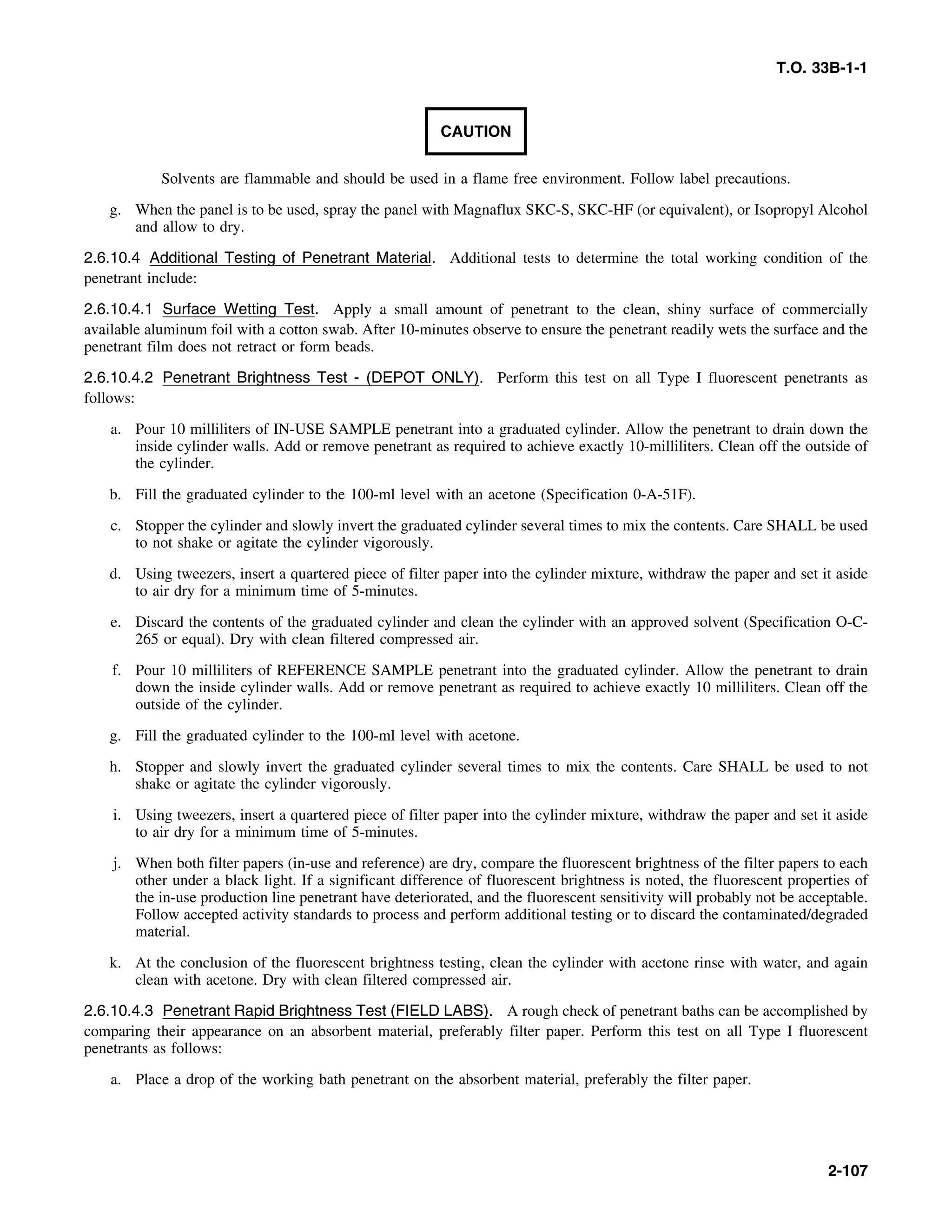 T.O. 33B-1-1
CAUTION
Solvents are flammable and should be used in a flame free environment. Follow label precautions.
g. When the panel is to be used, spray the panel with Magnaflux SKC-S, SKC-HF (or equivalent), or Isopropyl Alcohol
and allow to dry.
2.6.10.4 Additional Testing of Penetrant Material. Additional tests to determine the total working condition of the
penetrant include:
2.6.10.4.1 Surface Wetting Test. Apply a small amount of penetrant to the clean, shiny surface of commercially
available aluminum foil with a cotton swab. After 10-minutes observe to ensure the penetrant readily wets the surface and the
penetrant film does not retract or form beads.
2.6.10.4.2 Penetrant Brightness Test - (DEPOT ONLY). Perform this test on all Type I fluorescent penetrants as
follows:
a. Pour 10 milliliters of IN-USE SAMPLE penetrant into a graduated cylinder. Allow the penetrant to drain down the
inside cylinder walls. Add or remove penetrant as required to achieve exactly 10-milliliters. Clean off the outside of
the cylinder.
b. Fill the graduated cylinder to the 100-ml level with an acetone (Specification 0-A-51F).
c. Stopper the cylinder and slowly invert the graduated cylinder several times to mix the contents. Care SHALL be used
to not shake or agitate the cylinder vigorously.
d. Using tweezers, insert a quartered piece of filter paper into the cylinder mixture, withdraw the paper and set it aside
to air dry for a minimum time of 5-minutes.
e. Discard the contents of the graduated cylinder and clean the cylinder with an approved solvent (Specification O-C-
265 or equal). Dry with clean filtered compressed air.
f. Pour 10 milliliters of REFERENCE SAMPLE penetrant into the graduated cylinder. Allow the penetrant to drain
down the inside cylinder walls. Add or remove penetrant as required to achieve exactly 10 milliliters. Clean off the
outside of the cylinder.
g. Fill the graduated cylinder to the 100-ml level with acetone.
h. Stopper and slowly invert the graduated cylinder several times to mix the contents. Care SHALL be used to not
shake or agitate the cylinder vigorously.
i. Using tweezers, insert a quartered piece of filter paper into the cylinder mixture, withdraw the paper and set it aside
to air dry for a minimum time of 5-minutes.
j. When both filter papers (in-use and reference) are dry, compare the fluorescent brightness of the filter papers to each
other under a black light. If a significant difference of fluorescent brightness is noted, the fluorescent properties of
the in-use production line penetrant have deteriorated, and the fluorescent sensitivity will probably not be acceptable.
Follow accepted activity standards to process and perform additional testing or to discard the contaminated/degraded
material.
k. At the conclusion of the fluorescent brightness testing, clean the cylinder with acetone rinse with water, and again
clean with acetone. Dry with clean filtered compressed air.
2.6.10.4.3 Penetrant Rapid Brightness Test (FIELD LABS). A rough check of penetrant baths can be accomplished by
comparing their appearance on an absorbent material, preferably filter paper. Perform this test on all Type I fluorescent
penetrants as follows:
a. Place a drop of the working bath penetrant on the absorbent material, preferably the filter paper.
2-107
 
