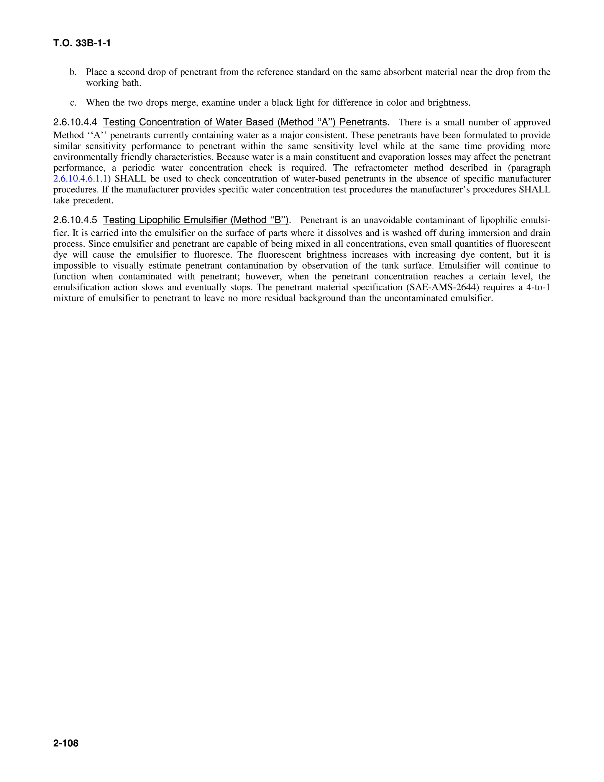 T.O. 33B-1-1
b. Place a second drop of penetrant from the reference standard on the same absorbent material near the drop from the
working bath.
c. When the two drops merge, examine under a black light for difference in color and brightness.
2.6.10.4.4 Testing Concentration of Water Based (Method ‘‘A’’) Penetrants. There is a small number of approved
Method ‘‘A’’ penetrants currently containing water as a major consistent. These penetrants have been formulated to provide
similar sensitivity performance to penetrant within the same sensitivity level while at the same time providing more
environmentally friendly characteristics. Because water is a main constituent and evaporation losses may affect the penetrant
performance, a periodic water concentration check is required. The refractometer method described in (paragraph
2.6.10.4.6.1.1) SHALL be used to check concentration of water-based penetrants in the absence of specific manufacturer
procedures. If the manufacturer provides specific water concentration test procedures the manufacturer’s procedures SHALL
take precedent.
2.6.10.4.5 Testing Lipophilic Emulsifier (Method ‘‘B’’). Penetrant is an unavoidable contaminant of lipophilic emulsi-
fier. It is carried into the emulsifier on the surface of parts where it dissolves and is washed off during immersion and drain
process. Since emulsifier and penetrant are capable of being mixed in all concentrations, even small quantities of fluorescent
dye will cause the emulsifier to fluoresce. The fluorescent brightness increases with increasing dye content, but it is
impossible to visually estimate penetrant contamination by observation of the tank surface. Emulsifier will continue to
function when contaminated with penetrant; however, when the penetrant concentration reaches a certain level, the
emulsification action slows and eventually stops. The penetrant material specification (SAE-AMS-2644) requires a 4-to-1
mixture of emulsifier to penetrant to leave no more residual background than the uncontaminated emulsifier.
2-108
 