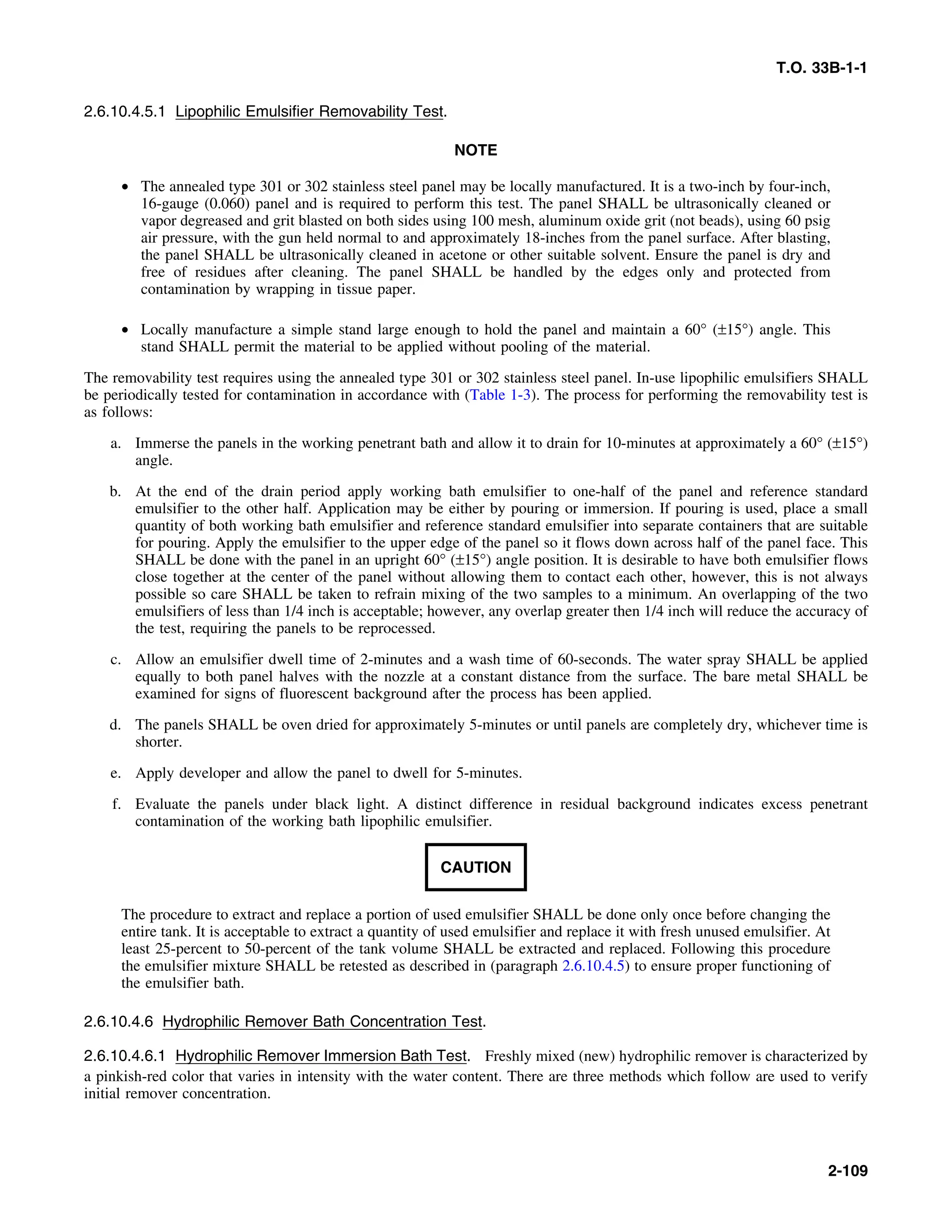 T.O. 33B-1-1
2.6.10.4.5.1 Lipophilic Emulsifier Removability Test.
NOTE
• The annealed type 301 or 302 stainless steel panel may be locally manufactured. It is a two-inch by four-inch,
16-gauge (0.060) panel and is required to perform this test. The panel SHALL be ultrasonically cleaned or
vapor degreased and grit blasted on both sides using 100 mesh, aluminum oxide grit (not beads), using 60 psig
air pressure, with the gun held normal to and approximately 18-inches from the panel surface. After blasting,
the panel SHALL be ultrasonically cleaned in acetone or other suitable solvent. Ensure the panel is dry and
free of residues after cleaning. The panel SHALL be handled by the edges only and protected from
contamination by wrapping in tissue paper.
• Locally manufacture a simple stand large enough to hold the panel and maintain a 60° (±15°) angle. This
stand SHALL permit the material to be applied without pooling of the material.
The removability test requires using the annealed type 301 or 302 stainless steel panel. In-use lipophilic emulsifiers SHALL
be periodically tested for contamination in accordance with (Table 1-3). The process for performing the removability test is
as follows:
a. Immerse the panels in the working penetrant bath and allow it to drain for 10-minutes at approximately a 60° (±15°)
angle.
b. At the end of the drain period apply working bath emulsifier to one-half of the panel and reference standard
emulsifier to the other half. Application may be either by pouring or immersion. If pouring is used, place a small
quantity of both working bath emulsifier and reference standard emulsifier into separate containers that are suitable
for pouring. Apply the emulsifier to the upper edge of the panel so it flows down across half of the panel face. This
SHALL be done with the panel in an upright 60° (±15°) angle position. It is desirable to have both emulsifier flows
close together at the center of the panel without allowing them to contact each other, however, this is not always
possible so care SHALL be taken to refrain mixing of the two samples to a minimum. An overlapping of the two
emulsifiers of less than 1/4 inch is acceptable; however, any overlap greater then 1/4 inch will reduce the accuracy of
the test, requiring the panels to be reprocessed.
c. Allow an emulsifier dwell time of 2-minutes and a wash time of 60-seconds. The water spray SHALL be applied
equally to both panel halves with the nozzle at a constant distance from the surface. The bare metal SHALL be
examined for signs of fluorescent background after the process has been applied.
d. The panels SHALL be oven dried for approximately 5-minutes or until panels are completely dry, whichever time is
shorter.
e. Apply developer and allow the panel to dwell for 5-minutes.
f. Evaluate the panels under black light. A distinct difference in residual background indicates excess penetrant
contamination of the working bath lipophilic emulsifier.
CAUTION
The procedure to extract and replace a portion of used emulsifier SHALL be done only once before changing the
entire tank. It is acceptable to extract a quantity of used emulsifier and replace it with fresh unused emulsifier. At
least 25-percent to 50-percent of the tank volume SHALL be extracted and replaced. Following this procedure
the emulsifier mixture SHALL be retested as described in (paragraph 2.6.10.4.5) to ensure proper functioning of
the emulsifier bath.
2.6.10.4.6 Hydrophilic Remover Bath Concentration Test.
2.6.10.4.6.1 Hydrophilic Remover Immersion Bath Test. Freshly mixed (new) hydrophilic remover is characterized by
a pinkish-red color that varies in intensity with the water content. There are three methods which follow are used to verify
initial remover concentration.
2-109
 