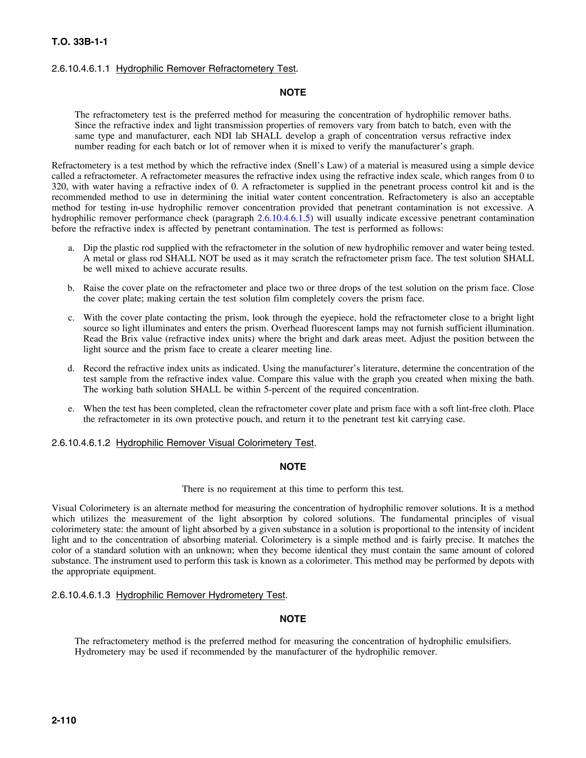 T.O. 33B-1-1
2.6.10.4.6.1.1 Hydrophilic Remover Refractometery Test.
NOTE
The refractometery test is the preferred method for measuring the concentration of hydrophilic remover baths.
Since the refractive index and light transmission properties of removers vary from batch to batch, even with the
same type and manufacturer, each NDI lab SHALL develop a graph of concentration versus refractive index
number reading for each batch or lot of remover when it is mixed to verify the manufacturer’s graph.
Refractometery is a test method by which the refractive index (Snell’s Law) of a material is measured using a simple device
called a refractometer. A refractometer measures the refractive index using the refractive index scale, which ranges from 0 to
320, with water having a refractive index of 0. A refractometer is supplied in the penetrant process control kit and is the
recommended method to use in determining the initial water content concentration. Refractometery is also an acceptable
method for testing in-use hydrophilic remover concentration provided that penetrant contamination is not excessive. A
hydrophilic remover performance check (paragraph 2.6.10.4.6.1.5) will usually indicate excessive penetrant contamination
before the refractive index is affected by penetrant contamination. The test is performed as follows:
a. Dip the plastic rod supplied with the refractometer in the solution of new hydrophilic remover and water being tested.
A metal or glass rod SHALL NOT be used as it may scratch the refractometer prism face. The test solution SHALL
be well mixed to achieve accurate results.
b. Raise the cover plate on the refractometer and place two or three drops of the test solution on the prism face. Close
the cover plate; making certain the test solution film completely covers the prism face.
c. With the cover plate contacting the prism, look through the eyepiece, hold the refractometer close to a bright light
source so light illuminates and enters the prism. Overhead fluorescent lamps may not furnish sufficient illumination.
Read the Brix value (refractive index units) where the bright and dark areas meet. Adjust the position between the
light source and the prism face to create a clearer meeting line.
d. Record the refractive index units as indicated. Using the manufacturer’s literature, determine the concentration of the
test sample from the refractive index value. Compare this value with the graph you created when mixing the bath.
The working bath solution SHALL be within 5-percent of the required concentration.
e. When the test has been completed, clean the refractometer cover plate and prism face with a soft lint-free cloth. Place
the refractometer in its own protective pouch, and return it to the penetrant test kit carrying case.
2.6.10.4.6.1.2 Hydrophilic Remover Visual Colorimetery Test.
NOTE
There is no requirement at this time to perform this test.
Visual Colorimetery is an alternate method for measuring the concentration of hydrophilic remover solutions. It is a method
which utilizes the measurement of the light absorption by colored solutions. The fundamental principles of visual
colorimetery state: the amount of light absorbed by a given substance in a solution is proportional to the intensity of incident
light and to the concentration of absorbing material. Colorimetery is a simple method and is fairly precise. It matches the
color of a standard solution with an unknown; when they become identical they must contain the same amount of colored
substance. The instrument used to perform this task is known as a colorimeter. This method may be performed by depots with
the appropriate equipment.
2.6.10.4.6.1.3 Hydrophilic Remover Hydrometery Test.
NOTE
The refractometery method is the preferred method for measuring the concentration of hydrophilic emulsifiers.
Hydrometery may be used if recommended by the manufacturer of the hydrophilic remover.
2-110
 