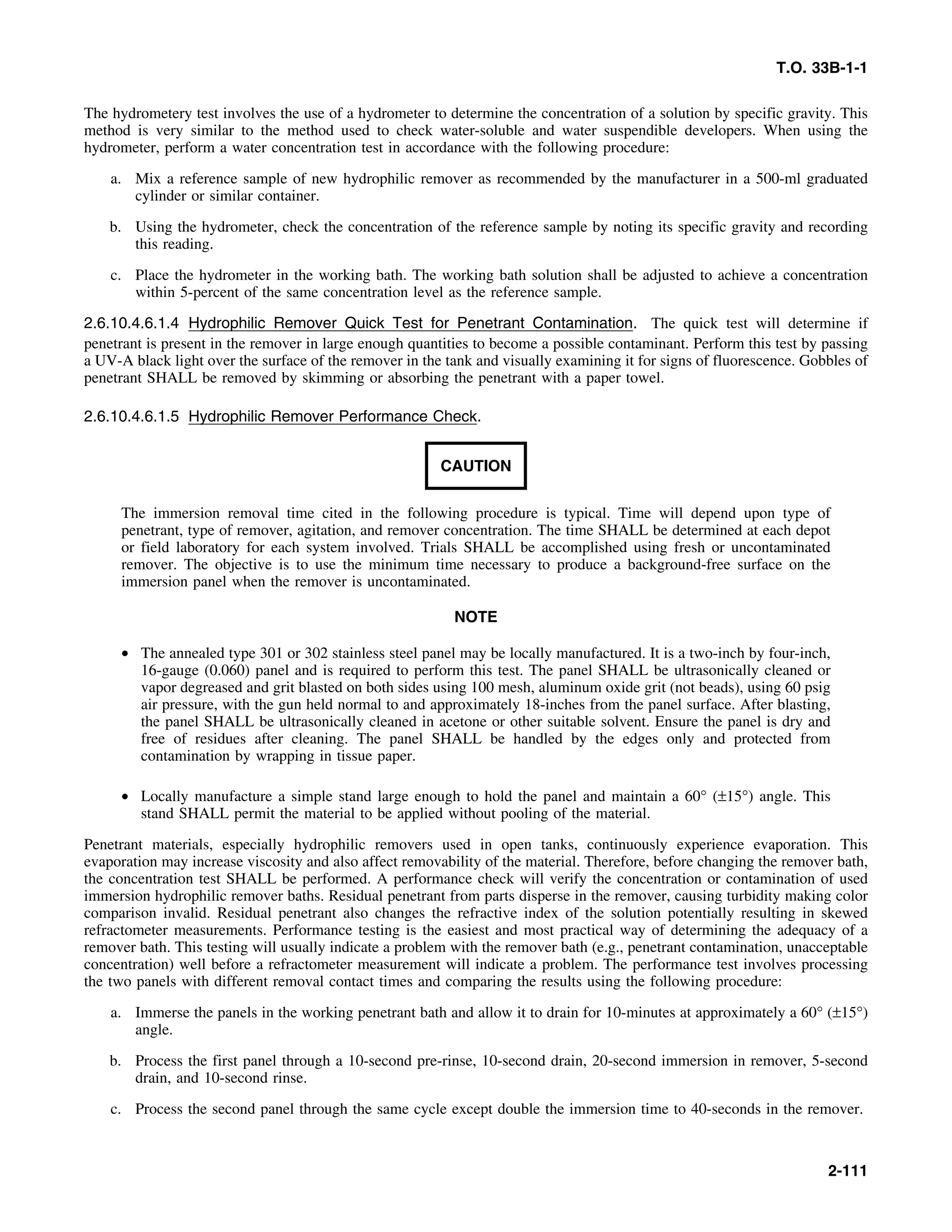 T.O. 33B-1-1
The hydrometery test involves the use of a hydrometer to determine the concentration of a solution by specific gravity. This
method is very similar to the method used to check water-soluble and water suspendible developers. When using the
hydrometer, perform a water concentration test in accordance with the following procedure:
a. Mix a reference sample of new hydrophilic remover as recommended by the manufacturer in a 500-ml graduated
cylinder or similar container.
b. Using the hydrometer, check the concentration of the reference sample by noting its specific gravity and recording
this reading.
c. Place the hydrometer in the working bath. The working bath solution shall be adjusted to achieve a concentration
within 5-percent of the same concentration level as the reference sample.
2.6.10.4.6.1.4 Hydrophilic Remover Quick Test for Penetrant Contamination. The quick test will determine if
penetrant is present in the remover in large enough quantities to become a possible contaminant. Perform this test by passing
a UV-A black light over the surface of the remover in the tank and visually examining it for signs of fluorescence. Gobbles of
penetrant SHALL be removed by skimming or absorbing the penetrant with a paper towel.
2.6.10.4.6.1.5 Hydrophilic Remover Performance Check.
CAUTION
The immersion removal time cited in the following procedure is typical. Time will depend upon type of
penetrant, type of remover, agitation, and remover concentration. The time SHALL be determined at each depot
or field laboratory for each system involved. Trials SHALL be accomplished using fresh or uncontaminated
remover. The objective is to use the minimum time necessary to produce a background-free surface on the
immersion panel when the remover is uncontaminated.
NOTE
• The annealed type 301 or 302 stainless steel panel may be locally manufactured. It is a two-inch by four-inch,
16-gauge (0.060) panel and is required to perform this test. The panel SHALL be ultrasonically cleaned or
vapor degreased and grit blasted on both sides using 100 mesh, aluminum oxide grit (not beads), using 60 psig
air pressure, with the gun held normal to and approximately 18-inches from the panel surface. After blasting,
the panel SHALL be ultrasonically cleaned in acetone or other suitable solvent. Ensure the panel is dry and
free of residues after cleaning. The panel SHALL be handled by the edges only and protected from
contamination by wrapping in tissue paper.
• Locally manufacture a simple stand large enough to hold the panel and maintain a 60° (±15°) angle. This
stand SHALL permit the material to be applied without pooling of the material.
Penetrant materials, especially hydrophilic removers used in open tanks, continuously experience evaporation. This
evaporation may increase viscosity and also affect removability of the material. Therefore, before changing the remover bath,
the concentration test SHALL be performed. A performance check will verify the concentration or contamination of used
immersion hydrophilic remover baths. Residual penetrant from parts disperse in the remover, causing turbidity making color
comparison invalid. Residual penetrant also changes the refractive index of the solution potentially resulting in skewed
refractometer measurements. Performance testing is the easiest and most practical way of determining the adequacy of a
remover bath. This testing will usually indicate a problem with the remover bath (e.g., penetrant contamination, unacceptable
concentration) well before a refractometer measurement will indicate a problem. The performance test involves processing
the two panels with different removal contact times and comparing the results using the following procedure:
a. Immerse the panels in the working penetrant bath and allow it to drain for 10-minutes at approximately a 60° (±15°)
angle.
b. Process the first panel through a 10-second pre-rinse, 10-second drain, 20-second immersion in remover, 5-second
drain, and 10-second rinse.
c. Process the second panel through the same cycle except double the immersion time to 40-seconds in the remover.
2-111
 