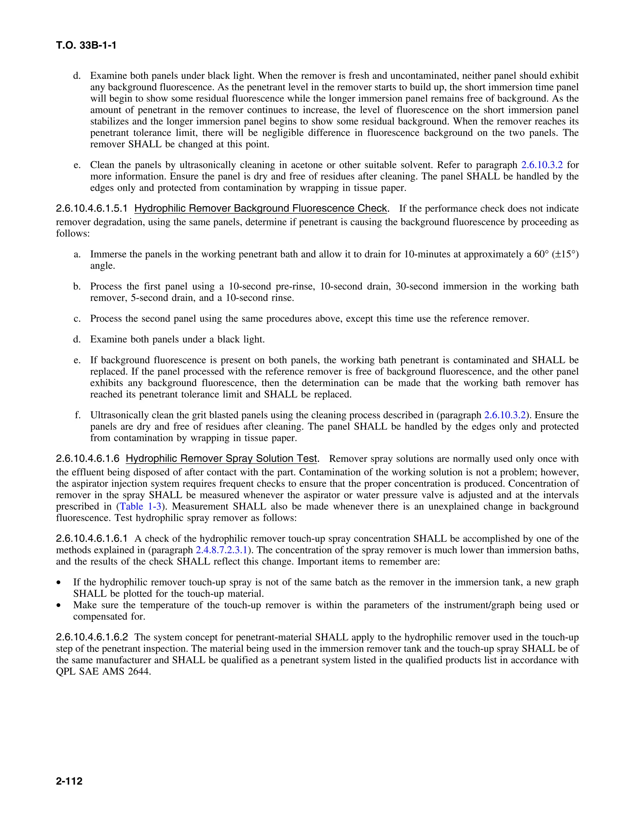 T.O. 33B-1-1
d. Examine both panels under black light. When the remover is fresh and uncontaminated, neither panel should exhibit
any background fluorescence. As the penetrant level in the remover starts to build up, the short immersion time panel
will begin to show some residual fluorescence while the longer immersion panel remains free of background. As the
amount of penetrant in the remover continues to increase, the level of fluorescence on the short immersion panel
stabilizes and the longer immersion panel begins to show some residual background. When the remover reaches its
penetrant tolerance limit, there will be negligible difference in fluorescence background on the two panels. The
remover SHALL be changed at this point.
e. Clean the panels by ultrasonically cleaning in acetone or other suitable solvent. Refer to paragraph 2.6.10.3.2 for
more information. Ensure the panel is dry and free of residues after cleaning. The panel SHALL be handled by the
edges only and protected from contamination by wrapping in tissue paper.
2.6.10.4.6.1.5.1 Hydrophilic Remover Background Fluorescence Check. If the performance check does not indicate
remover degradation, using the same panels, determine if penetrant is causing the background fluorescence by proceeding as
follows:
a. Immerse the panels in the working penetrant bath and allow it to drain for 10-minutes at approximately a 60° (±15°)
angle.
b. Process the first panel using a 10-second pre-rinse, 10-second drain, 30-second immersion in the working bath
remover, 5-second drain, and a 10-second rinse.
c. Process the second panel using the same procedures above, except this time use the reference remover.
d. Examine both panels under a black light.
e. If background fluorescence is present on both panels, the working bath penetrant is contaminated and SHALL be
replaced. If the panel processed with the reference remover is free of background fluorescence, and the other panel
exhibits any background fluorescence, then the determination can be made that the working bath remover has
reached its penetrant tolerance limit and SHALL be replaced.
f. Ultrasonically clean the grit blasted panels using the cleaning process described in (paragraph 2.6.10.3.2). Ensure the
panels are dry and free of residues after cleaning. The panel SHALL be handled by the edges only and protected
from contamination by wrapping in tissue paper.
2.6.10.4.6.1.6 Hydrophilic Remover Spray Solution Test. Remover spray solutions are normally used only once with
the effluent being disposed of after contact with the part. Contamination of the working solution is not a problem; however,
the aspirator injection system requires frequent checks to ensure that the proper concentration is produced. Concentration of
remover in the spray SHALL be measured whenever the aspirator or water pressure valve is adjusted and at the intervals
prescribed in (Table 1-3). Measurement SHALL also be made whenever there is an unexplained change in background
fluorescence. Test hydrophilic spray remover as follows:
2.6.10.4.6.1.6.1 A check of the hydrophilic remover touch-up spray concentration SHALL be accomplished by one of the
methods explained in (paragraph 2.4.8.7.2.3.1). The concentration of the spray remover is much lower than immersion baths,
and the results of the check SHALL reflect this change. Important items to remember are:
• If the hydrophilic remover touch-up spray is not of the same batch as the remover in the immersion tank, a new graph
SHALL be plotted for the touch-up material.
• Make sure the temperature of the touch-up remover is within the parameters of the instrument/graph being used or
compensated for.
2.6.10.4.6.1.6.2 The system concept for penetrant-material SHALL apply to the hydrophilic remover used in the touch-up
step of the penetrant inspection. The material being used in the immersion remover tank and the touch-up spray SHALL be of
the same manufacturer and SHALL be qualified as a penetrant system listed in the qualified products list in accordance with
QPL SAE AMS 2644.
2-112
 