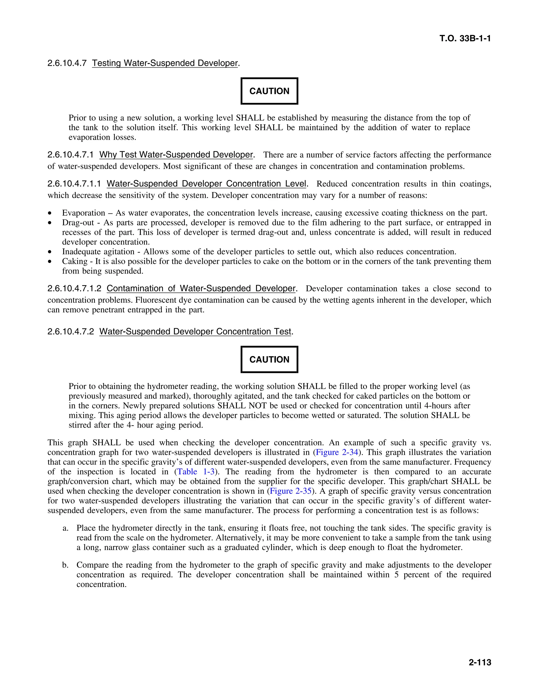 T.O. 33B-1-1
2.6.10.4.7 Testing Water-Suspended Developer.
CAUTION
Prior to using a new solution, a working level SHALL be established by measuring the distance from the top of
the tank to the solution itself. This working level SHALL be maintained by the addition of water to replace
evaporation losses.
2.6.10.4.7.1 Why Test Water-Suspended Developer. There are a number of service factors affecting the performance
of water-suspended developers. Most significant of these are changes in concentration and contamination problems.
2.6.10.4.7.1.1 Water-Suspended Developer Concentration Level. Reduced concentration results in thin coatings,
which decrease the sensitivity of the system. Developer concentration may vary for a number of reasons:
• Evaporation – As water evaporates, the concentration levels increase, causing excessive coating thickness on the part.
• Drag-out - As parts are processed, developer is removed due to the film adhering to the part surface, or entrapped in
recesses of the part. This loss of developer is termed drag-out and, unless concentrate is added, will result in reduced
developer concentration.
• Inadequate agitation - Allows some of the developer particles to settle out, which also reduces concentration.
• Caking - It is also possible for the developer particles to cake on the bottom or in the corners of the tank preventing them
from being suspended.
2.6.10.4.7.1.2 Contamination of Water-Suspended Developer. Developer contamination takes a close second to
concentration problems. Fluorescent dye contamination can be caused by the wetting agents inherent in the developer, which
can remove penetrant entrapped in the part.
2.6.10.4.7.2 Water-Suspended Developer Concentration Test.
CAUTION
Prior to obtaining the hydrometer reading, the working solution SHALL be filled to the proper working level (as
previously measured and marked), thoroughly agitated, and the tank checked for caked particles on the bottom or
in the corners. Newly prepared solutions SHALL NOT be used or checked for concentration until 4-hours after
mixing. This aging period allows the developer particles to become wetted or saturated. The solution SHALL be
stirred after the 4- hour aging period.
This graph SHALL be used when checking the developer concentration. An example of such a specific gravity vs.
concentration graph for two water-suspended developers is illustrated in (Figure 2-34). This graph illustrates the variation
that can occur in the specific gravity’s of different water-suspended developers, even from the same manufacturer. Frequency
of the inspection is located in (Table 1-3). The reading from the hydrometer is then compared to an accurate
graph/conversion chart, which may be obtained from the supplier for the specific developer. This graph/chart SHALL be
used when checking the developer concentration is shown in (Figure 2-35). A graph of specific gravity versus concentration
for two water-suspended developers illustrating the variation that can occur in the specific gravity’s of different water-
suspended developers, even from the same manufacturer. The process for performing a concentration test is as follows:
a. Place the hydrometer directly in the tank, ensuring it floats free, not touching the tank sides. The specific gravity is
read from the scale on the hydrometer. Alternatively, it may be more convenient to take a sample from the tank using
a long, narrow glass container such as a graduated cylinder, which is deep enough to float the hydrometer.
b. Compare the reading from the hydrometer to the graph of specific gravity and make adjustments to the developer
concentration as required. The developer concentration shall be maintained within 5 percent of the required
concentration.
2-113
 