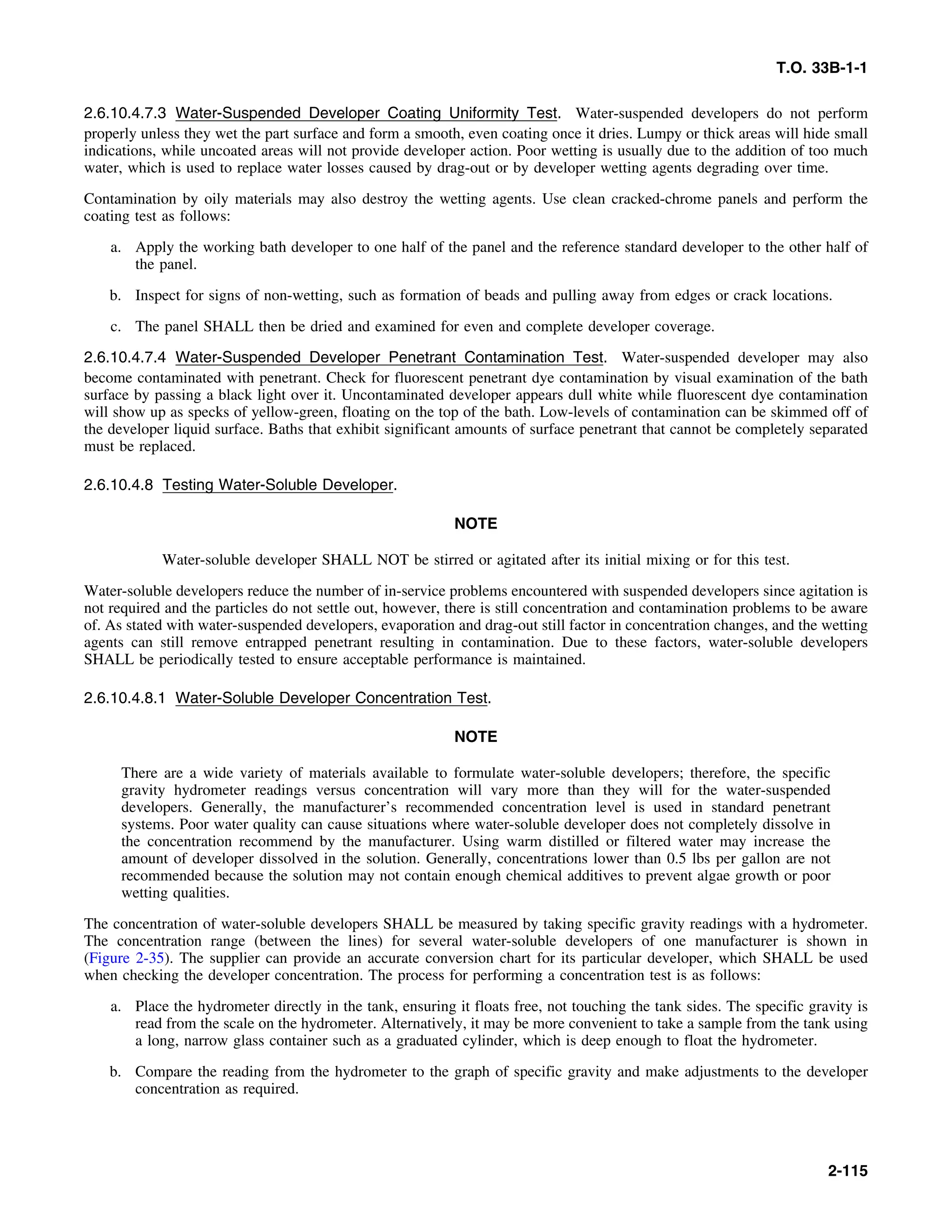 T.O. 33B-1-1
2.6.10.4.7.3 Water-Suspended Developer Coating Uniformity Test. Water-suspended developers do not perform
properly unless they wet the part surface and form a smooth, even coating once it dries. Lumpy or thick areas will hide small
indications, while uncoated areas will not provide developer action. Poor wetting is usually due to the addition of too much
water, which is used to replace water losses caused by drag-out or by developer wetting agents degrading over time.
Contamination by oily materials may also destroy the wetting agents. Use clean cracked-chrome panels and perform the
coating test as follows:
a. Apply the working bath developer to one half of the panel and the reference standard developer to the other half of
the panel.
b. Inspect for signs of non-wetting, such as formation of beads and pulling away from edges or crack locations.
c. The panel SHALL then be dried and examined for even and complete developer coverage.
2.6.10.4.7.4 Water-Suspended Developer Penetrant Contamination Test. Water-suspended developer may also
become contaminated with penetrant. Check for fluorescent penetrant dye contamination by visual examination of the bath
surface by passing a black light over it. Uncontaminated developer appears dull white while fluorescent dye contamination
will show up as specks of yellow-green, floating on the top of the bath. Low-levels of contamination can be skimmed off of
the developer liquid surface. Baths that exhibit significant amounts of surface penetrant that cannot be completely separated
must be replaced.
2.6.10.4.8 Testing Water-Soluble Developer.
NOTE
Water-soluble developer SHALL NOT be stirred or agitated after its initial mixing or for this test.
Water-soluble developers reduce the number of in-service problems encountered with suspended developers since agitation is
not required and the particles do not settle out, however, there is still concentration and contamination problems to be aware
of. As stated with water-suspended developers, evaporation and drag-out still factor in concentration changes, and the wetting
agents can still remove entrapped penetrant resulting in contamination. Due to these factors, water-soluble developers
SHALL be periodically tested to ensure acceptable performance is maintained.
2.6.10.4.8.1 Water-Soluble Developer Concentration Test.
NOTE
There are a wide variety of materials available to formulate water-soluble developers; therefore, the specific
gravity hydrometer readings versus concentration will vary more than they will for the water-suspended
developers. Generally, the manufacturer’s recommended concentration level is used in standard penetrant
systems. Poor water quality can cause situations where water-soluble developer does not completely dissolve in
the concentration recommend by the manufacturer. Using warm distilled or filtered water may increase the
amount of developer dissolved in the solution. Generally, concentrations lower than 0.5 lbs per gallon are not
recommended because the solution may not contain enough chemical additives to prevent algae growth or poor
wetting qualities.
The concentration of water-soluble developers SHALL be measured by taking specific gravity readings with a hydrometer.
The concentration range (between the lines) for several water-soluble developers of one manufacturer is shown in
(Figure 2-35). The supplier can provide an accurate conversion chart for its particular developer, which SHALL be used
when checking the developer concentration. The process for performing a concentration test is as follows:
a. Place the hydrometer directly in the tank, ensuring it floats free, not touching the tank sides. The specific gravity is
read from the scale on the hydrometer. Alternatively, it may be more convenient to take a sample from the tank using
a long, narrow glass container such as a graduated cylinder, which is deep enough to float the hydrometer.
b. Compare the reading from the hydrometer to the graph of specific gravity and make adjustments to the developer
concentration as required.
2-115
 