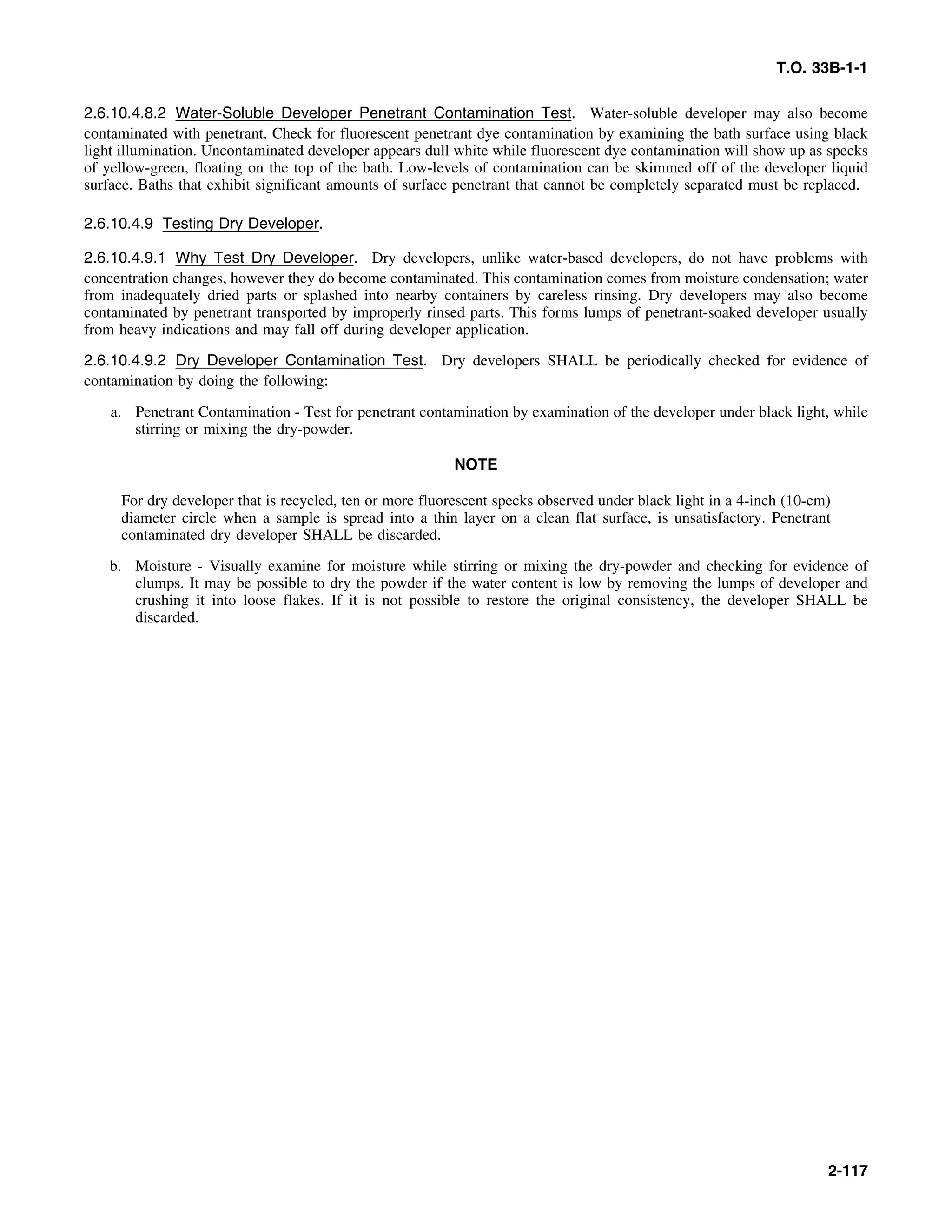 T.O. 33B-1-1
2.6.10.4.8.2 Water-Soluble Developer Penetrant Contamination Test. Water-soluble developer may also become
contaminated with penetrant. Check for fluorescent penetrant dye contamination by examining the bath surface using black
light illumination. Uncontaminated developer appears dull white while fluorescent dye contamination will show up as specks
of yellow-green, floating on the top of the bath. Low-levels of contamination can be skimmed off of the developer liquid
surface. Baths that exhibit significant amounts of surface penetrant that cannot be completely separated must be replaced.
2.6.10.4.9 Testing Dry Developer.
2.6.10.4.9.1 Why Test Dry Developer. Dry developers, unlike water-based developers, do not have problems with
concentration changes, however they do become contaminated. This contamination comes from moisture condensation; water
from inadequately dried parts or splashed into nearby containers by careless rinsing. Dry developers may also become
contaminated by penetrant transported by improperly rinsed parts. This forms lumps of penetrant-soaked developer usually
from heavy indications and may fall off during developer application.
2.6.10.4.9.2 Dry Developer Contamination Test. Dry developers SHALL be periodically checked for evidence of
contamination by doing the following:
a. Penetrant Contamination - Test for penetrant contamination by examination of the developer under black light, while
stirring or mixing the dry-powder.
NOTE
For dry developer that is recycled, ten or more fluorescent specks observed under black light in a 4-inch (10-cm)
diameter circle when a sample is spread into a thin layer on a clean flat surface, is unsatisfactory. Penetrant
contaminated dry developer SHALL be discarded.
b. Moisture - Visually examine for moisture while stirring or mixing the dry-powder and checking for evidence of
clumps. It may be possible to dry the powder if the water content is low by removing the lumps of developer and
crushing it into loose flakes. If it is not possible to restore the original consistency, the developer SHALL be
discarded.
2-117
 