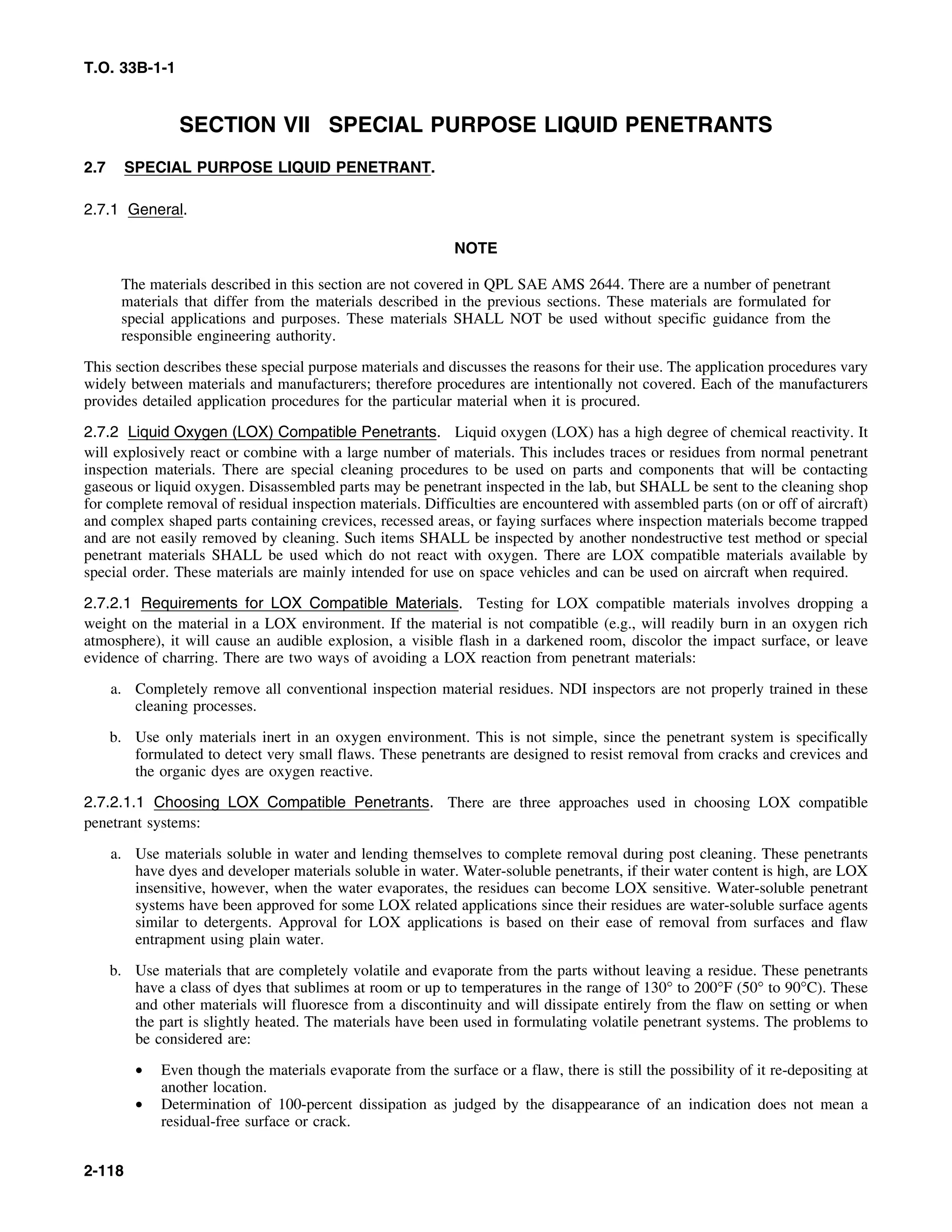 T.O. 33B-1-1
SECTION VII SPECIAL PURPOSE LIQUID PENETRANTS
2.7 SPECIAL PURPOSE LIQUID PENETRANT.
2.7.1 General.
NOTE
The materials described in this section are not covered in QPL SAE AMS 2644. There are a number of penetrant
materials that differ from the materials described in the previous sections. These materials are formulated for
special applications and purposes. These materials SHALL NOT be used without specific guidance from the
responsible engineering authority.
This section describes these special purpose materials and discusses the reasons for their use. The application procedures vary
widely between materials and manufacturers; therefore procedures are intentionally not covered. Each of the manufacturers
provides detailed application procedures for the particular material when it is procured.
2.7.2 Liquid Oxygen (LOX) Compatible Penetrants. Liquid oxygen (LOX) has a high degree of chemical reactivity. It
will explosively react or combine with a large number of materials. This includes traces or residues from normal penetrant
inspection materials. There are special cleaning procedures to be used on parts and components that will be contacting
gaseous or liquid oxygen. Disassembled parts may be penetrant inspected in the lab, but SHALL be sent to the cleaning shop
for complete removal of residual inspection materials. Difficulties are encountered with assembled parts (on or off of aircraft)
and complex shaped parts containing crevices, recessed areas, or faying surfaces where inspection materials become trapped
and are not easily removed by cleaning. Such items SHALL be inspected by another nondestructive test method or special
penetrant materials SHALL be used which do not react with oxygen. There are LOX compatible materials available by
special order. These materials are mainly intended for use on space vehicles and can be used on aircraft when required.
2.7.2.1 Requirements for LOX Compatible Materials. Testing for LOX compatible materials involves dropping a
weight on the material in a LOX environment. If the material is not compatible (e.g., will readily burn in an oxygen rich
atmosphere), it will cause an audible explosion, a visible flash in a darkened room, discolor the impact surface, or leave
evidence of charring. There are two ways of avoiding a LOX reaction from penetrant materials:
a. Completely remove all conventional inspection material residues. NDI inspectors are not properly trained in these
cleaning processes.
b. Use only materials inert in an oxygen environment. This is not simple, since the penetrant system is specifically
formulated to detect very small flaws. These penetrants are designed to resist removal from cracks and crevices and
the organic dyes are oxygen reactive.
2.7.2.1.1 Choosing LOX Compatible Penetrants. There are three approaches used in choosing LOX compatible
penetrant systems:
a. Use materials soluble in water and lending themselves to complete removal during post cleaning. These penetrants
have dyes and developer materials soluble in water. Water-soluble penetrants, if their water content is high, are LOX
insensitive, however, when the water evaporates, the residues can become LOX sensitive. Water-soluble penetrant
systems have been approved for some LOX related applications since their residues are water-soluble surface agents
similar to detergents. Approval for LOX applications is based on their ease of removal from surfaces and flaw
entrapment using plain water.
b. Use materials that are completely volatile and evaporate from the parts without leaving a residue. These penetrants
have a class of dyes that sublimes at room or up to temperatures in the range of 130° to 200°F (50° to 90°C). These
and other materials will fluoresce from a discontinuity and will dissipate entirely from the flaw on setting or when
the part is slightly heated. The materials have been used in formulating volatile penetrant systems. The problems to
be considered are:
• Even though the materials evaporate from the surface or a flaw, there is still the possibility of it re-depositing at
another location.
• Determination of 100-percent dissipation as judged by the disappearance of an indication does not mean a
residual-free surface or crack.
2-118
 