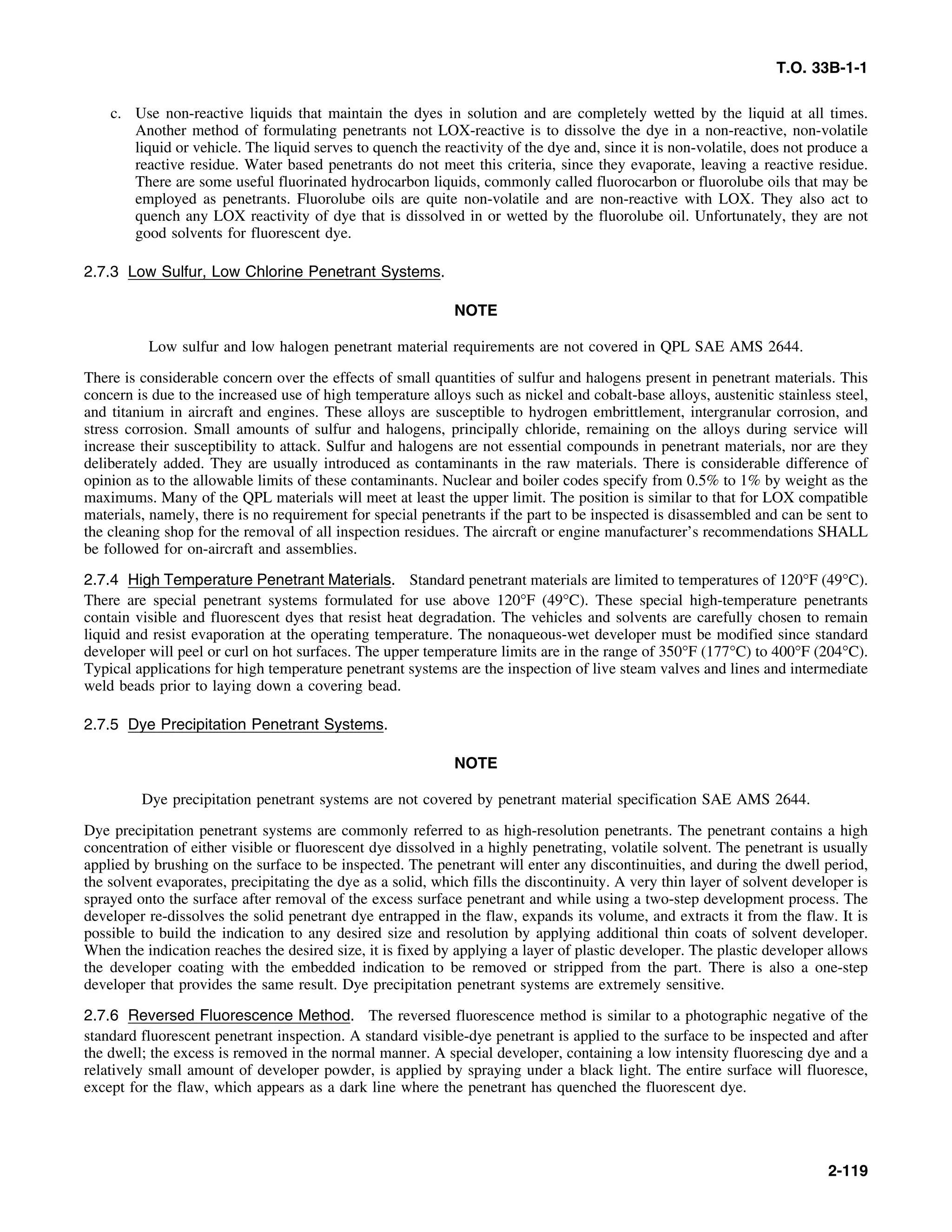 T.O. 33B-1-1
c. Use non-reactive liquids that maintain the dyes in solution and are completely wetted by the liquid at all times.
Another method of formulating penetrants not LOX-reactive is to dissolve the dye in a non-reactive, non-volatile
liquid or vehicle. The liquid serves to quench the reactivity of the dye and, since it is non-volatile, does not produce a
reactive residue. Water based penetrants do not meet this criteria, since they evaporate, leaving a reactive residue.
There are some useful fluorinated hydrocarbon liquids, commonly called fluorocarbon or fluorolube oils that may be
employed as penetrants. Fluorolube oils are quite non-volatile and are non-reactive with LOX. They also act to
quench any LOX reactivity of dye that is dissolved in or wetted by the fluorolube oil. Unfortunately, they are not
good solvents for fluorescent dye.
2.7.3 Low Sulfur, Low Chlorine Penetrant Systems.
NOTE
Low sulfur and low halogen penetrant material requirements are not covered in QPL SAE AMS 2644.
There is considerable concern over the effects of small quantities of sulfur and halogens present in penetrant materials. This
concern is due to the increased use of high temperature alloys such as nickel and cobalt-base alloys, austenitic stainless steel,
and titanium in aircraft and engines. These alloys are susceptible to hydrogen embrittlement, intergranular corrosion, and
stress corrosion. Small amounts of sulfur and halogens, principally chloride, remaining on the alloys during service will
increase their susceptibility to attack. Sulfur and halogens are not essential compounds in penetrant materials, nor are they
deliberately added. They are usually introduced as contaminants in the raw materials. There is considerable difference of
opinion as to the allowable limits of these contaminants. Nuclear and boiler codes specify from 0.5% to 1% by weight as the
maximums. Many of the QPL materials will meet at least the upper limit. The position is similar to that for LOX compatible
materials, namely, there is no requirement for special penetrants if the part to be inspected is disassembled and can be sent to
the cleaning shop for the removal of all inspection residues. The aircraft or engine manufacturer’s recommendations SHALL
be followed for on-aircraft and assemblies.
2.7.4 High Temperature Penetrant Materials. Standard penetrant materials are limited to temperatures of 120°F (49°C).
There are special penetrant systems formulated for use above 120°F (49°C). These special high-temperature penetrants
contain visible and fluorescent dyes that resist heat degradation. The vehicles and solvents are carefully chosen to remain
liquid and resist evaporation at the operating temperature. The nonaqueous-wet developer must be modified since standard
developer will peel or curl on hot surfaces. The upper temperature limits are in the range of 350°F (177°C) to 400°F (204°C).
Typical applications for high temperature penetrant systems are the inspection of live steam valves and lines and intermediate
weld beads prior to laying down a covering bead.
2.7.5 Dye Precipitation Penetrant Systems.
NOTE
Dye precipitation penetrant systems are not covered by penetrant material specification SAE AMS 2644.
Dye precipitation penetrant systems are commonly referred to as high-resolution penetrants. The penetrant contains a high
concentration of either visible or fluorescent dye dissolved in a highly penetrating, volatile solvent. The penetrant is usually
applied by brushing on the surface to be inspected. The penetrant will enter any discontinuities, and during the dwell period,
the solvent evaporates, precipitating the dye as a solid, which fills the discontinuity. A very thin layer of solvent developer is
sprayed onto the surface after removal of the excess surface penetrant and while using a two-step development process. The
developer re-dissolves the solid penetrant dye entrapped in the flaw, expands its volume, and extracts it from the flaw. It is
possible to build the indication to any desired size and resolution by applying additional thin coats of solvent developer.
When the indication reaches the desired size, it is fixed by applying a layer of plastic developer. The plastic developer allows
the developer coating with the embedded indication to be removed or stripped from the part. There is also a one-step
developer that provides the same result. Dye precipitation penetrant systems are extremely sensitive.
2.7.6 Reversed Fluorescence Method. The reversed fluorescence method is similar to a photographic negative of the
standard fluorescent penetrant inspection. A standard visible-dye penetrant is applied to the surface to be inspected and after
the dwell; the excess is removed in the normal manner. A special developer, containing a low intensity fluorescing dye and a
relatively small amount of developer powder, is applied by spraying under a black light. The entire surface will fluoresce,
except for the flaw, which appears as a dark line where the penetrant has quenched the fluorescent dye.
2-119
 
