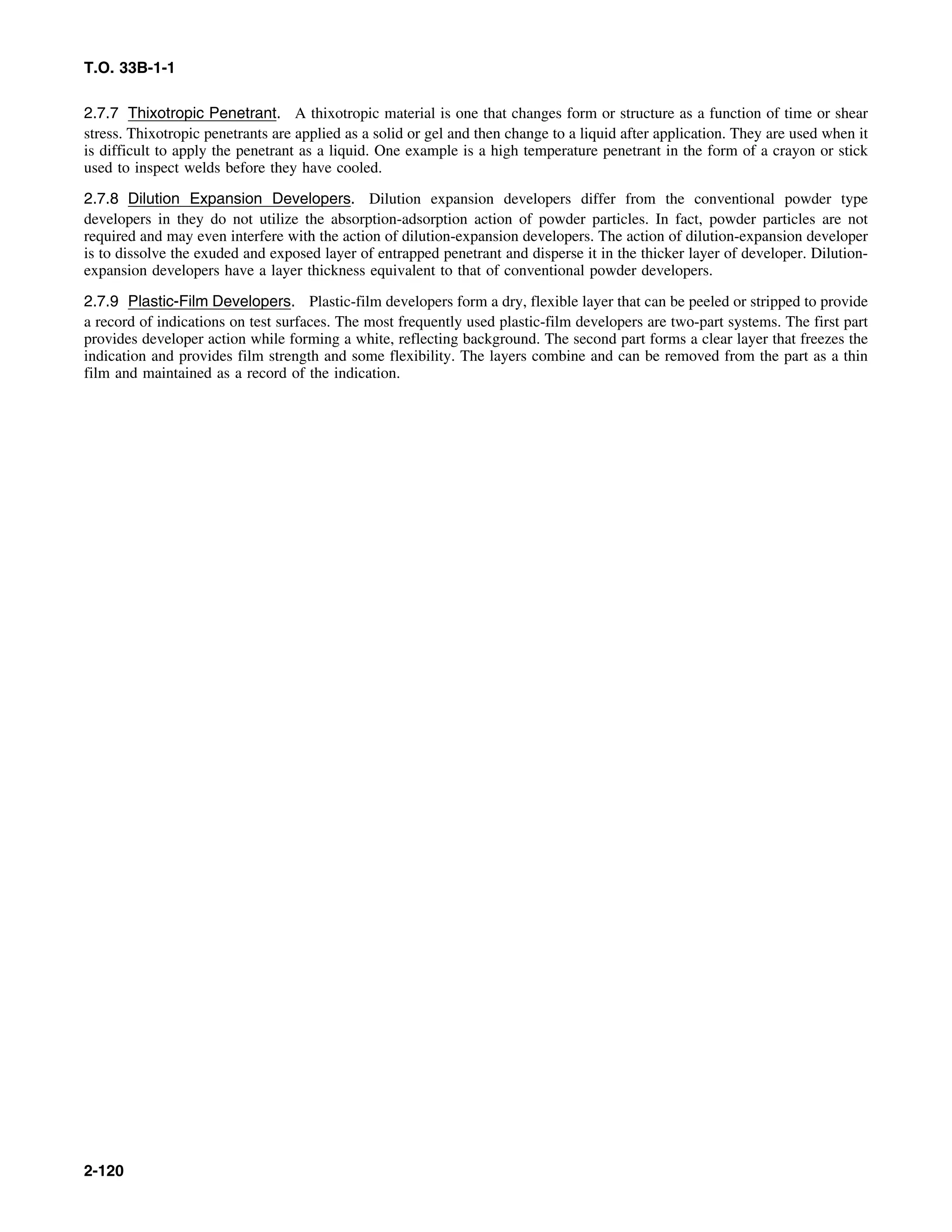 T.O. 33B-1-1
2.7.7 Thixotropic Penetrant. A thixotropic material is one that changes form or structure as a function of time or shear
stress. Thixotropic penetrants are applied as a solid or gel and then change to a liquid after application. They are used when it
is difficult to apply the penetrant as a liquid. One example is a high temperature penetrant in the form of a crayon or stick
used to inspect welds before they have cooled.
2.7.8 Dilution Expansion Developers. Dilution expansion developers differ from the conventional powder type
developers in they do not utilize the absorption-adsorption action of powder particles. In fact, powder particles are not
required and may even interfere with the action of dilution-expansion developers. The action of dilution-expansion developer
is to dissolve the exuded and exposed layer of entrapped penetrant and disperse it in the thicker layer of developer. Dilution-
expansion developers have a layer thickness equivalent to that of conventional powder developers.
2.7.9 Plastic-Film Developers. Plastic-film developers form a dry, flexible layer that can be peeled or stripped to provide
a record of indications on test surfaces. The most frequently used plastic-film developers are two-part systems. The first part
provides developer action while forming a white, reflecting background. The second part forms a clear layer that freezes the
indication and provides film strength and some flexibility. The layers combine and can be removed from the part as a thin
film and maintained as a record of the indication.
2-120
 