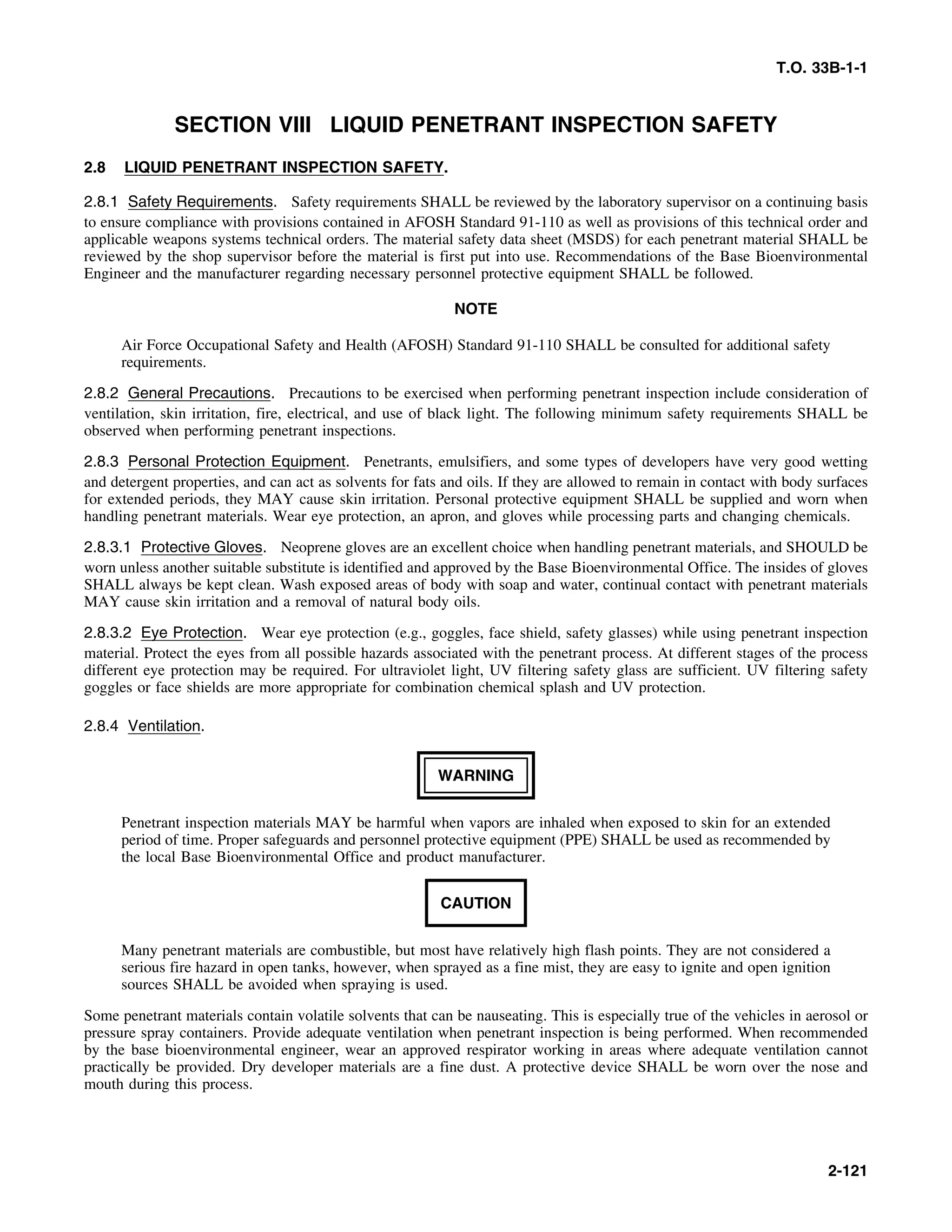 T.O. 33B-1-1
SECTION VIII LIQUID PENETRANT INSPECTION SAFETY
2.8 LIQUID PENETRANT INSPECTION SAFETY.
2.8.1 Safety Requirements. Safety requirements SHALL be reviewed by the laboratory supervisor on a continuing basis
to ensure compliance with provisions contained in AFOSH Standard 91-110 as well as provisions of this technical order and
applicable weapons systems technical orders. The material safety data sheet (MSDS) for each penetrant material SHALL be
reviewed by the shop supervisor before the material is first put into use. Recommendations of the Base Bioenvironmental
Engineer and the manufacturer regarding necessary personnel protective equipment SHALL be followed.
NOTE
Air Force Occupational Safety and Health (AFOSH) Standard 91-110 SHALL be consulted for additional safety
requirements.
2.8.2 General Precautions. Precautions to be exercised when performing penetrant inspection include consideration of
ventilation, skin irritation, fire, electrical, and use of black light. The following minimum safety requirements SHALL be
observed when performing penetrant inspections.
2.8.3 Personal Protection Equipment. Penetrants, emulsifiers, and some types of developers have very good wetting
and detergent properties, and can act as solvents for fats and oils. If they are allowed to remain in contact with body surfaces
for extended periods, they MAY cause skin irritation. Personal protective equipment SHALL be supplied and worn when
handling penetrant materials. Wear eye protection, an apron, and gloves while processing parts and changing chemicals.
2.8.3.1 Protective Gloves. Neoprene gloves are an excellent choice when handling penetrant materials, and SHOULD be
worn unless another suitable substitute is identified and approved by the Base Bioenvironmental Office. The insides of gloves
SHALL always be kept clean. Wash exposed areas of body with soap and water, continual contact with penetrant materials
MAY cause skin irritation and a removal of natural body oils.
2.8.3.2 Eye Protection. Wear eye protection (e.g., goggles, face shield, safety glasses) while using penetrant inspection
material. Protect the eyes from all possible hazards associated with the penetrant process. At different stages of the process
different eye protection may be required. For ultraviolet light, UV filtering safety glass are sufficient. UV filtering safety
goggles or face shields are more appropriate for combination chemical splash and UV protection.
2.8.4 Ventilation.
WARNING
Penetrant inspection materials MAY be harmful when vapors are inhaled when exposed to skin for an extended
period of time. Proper safeguards and personnel protective equipment (PPE) SHALL be used as recommended by
the local Base Bioenvironmental Office and product manufacturer.
CAUTION
Many penetrant materials are combustible, but most have relatively high flash points. They are not considered a
serious fire hazard in open tanks, however, when sprayed as a fine mist, they are easy to ignite and open ignition
sources SHALL be avoided when spraying is used.
Some penetrant materials contain volatile solvents that can be nauseating. This is especially true of the vehicles in aerosol or
pressure spray containers. Provide adequate ventilation when penetrant inspection is being performed. When recommended
by the base bioenvironmental engineer, wear an approved respirator working in areas where adequate ventilation cannot
practically be provided. Dry developer materials are a fine dust. A protective device SHALL be worn over the nose and
mouth during this process.
2-121
 