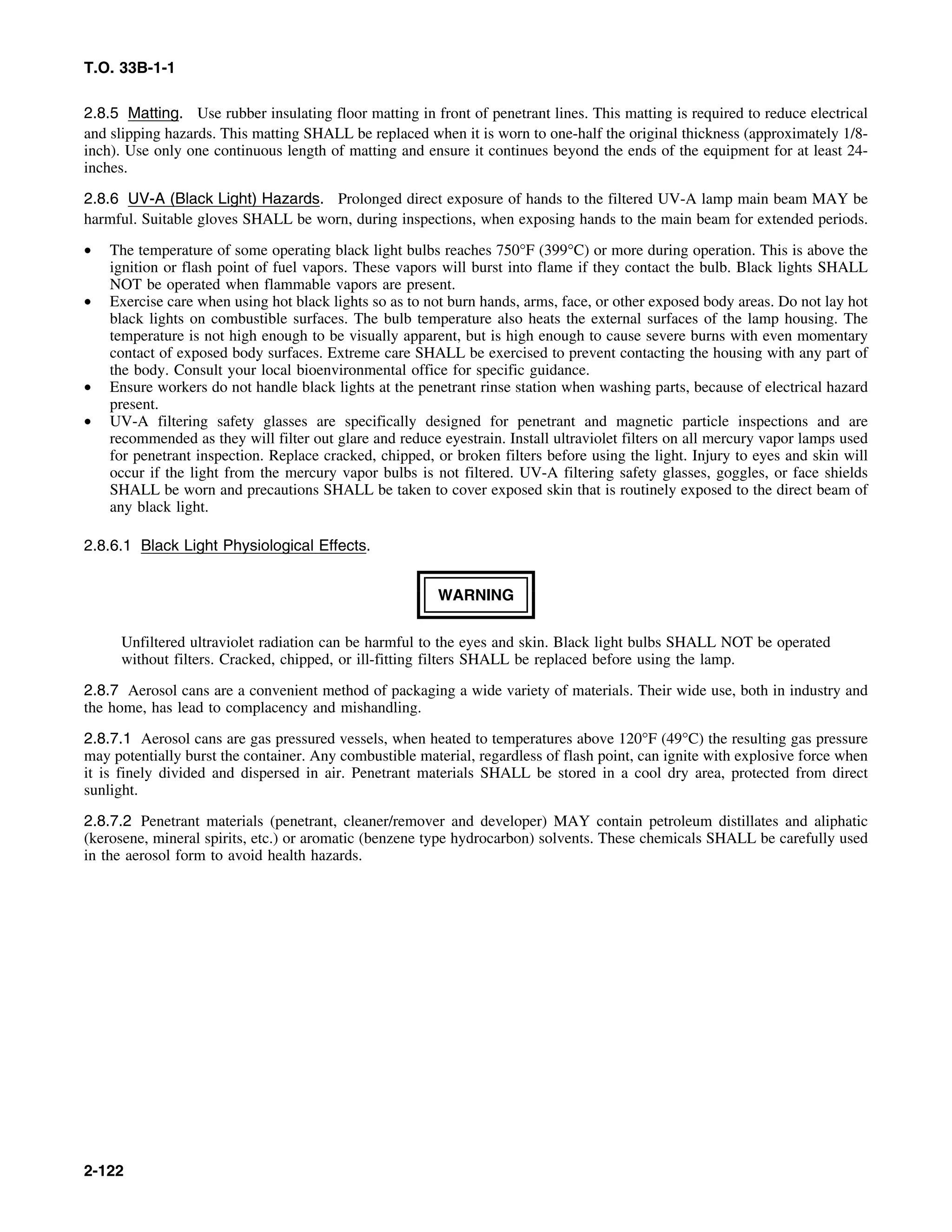 T.O. 33B-1-1
2.8.5 Matting. Use rubber insulating floor matting in front of penetrant lines. This matting is required to reduce electrical
and slipping hazards. This matting SHALL be replaced when it is worn to one-half the original thickness (approximately 1/8-
inch). Use only one continuous length of matting and ensure it continues beyond the ends of the equipment for at least 24-
inches.
2.8.6 UV-A (Black Light) Hazards. Prolonged direct exposure of hands to the filtered UV-A lamp main beam MAY be
harmful. Suitable gloves SHALL be worn, during inspections, when exposing hands to the main beam for extended periods.
• The temperature of some operating black light bulbs reaches 750°F (399°C) or more during operation. This is above the
ignition or flash point of fuel vapors. These vapors will burst into flame if they contact the bulb. Black lights SHALL
NOT be operated when flammable vapors are present.
• Exercise care when using hot black lights so as to not burn hands, arms, face, or other exposed body areas. Do not lay hot
black lights on combustible surfaces. The bulb temperature also heats the external surfaces of the lamp housing. The
temperature is not high enough to be visually apparent, but is high enough to cause severe burns with even momentary
contact of exposed body surfaces. Extreme care SHALL be exercised to prevent contacting the housing with any part of
the body. Consult your local bioenvironmental office for specific guidance.
• Ensure workers do not handle black lights at the penetrant rinse station when washing parts, because of electrical hazard
present.
• UV-A filtering safety glasses are specifically designed for penetrant and magnetic particle inspections and are
recommended as they will filter out glare and reduce eyestrain. Install ultraviolet filters on all mercury vapor lamps used
for penetrant inspection. Replace cracked, chipped, or broken filters before using the light. Injury to eyes and skin will
occur if the light from the mercury vapor bulbs is not filtered. UV-A filtering safety glasses, goggles, or face shields
SHALL be worn and precautions SHALL be taken to cover exposed skin that is routinely exposed to the direct beam of
any black light.
2.8.6.1 Black Light Physiological Effects.
WARNING
Unfiltered ultraviolet radiation can be harmful to the eyes and skin. Black light bulbs SHALL NOT be operated
without filters. Cracked, chipped, or ill-fitting filters SHALL be replaced before using the lamp.
2.8.7 Aerosol cans are a convenient method of packaging a wide variety of materials. Their wide use, both in industry and
the home, has lead to complacency and mishandling.
2.8.7.1 Aerosol cans are gas pressured vessels, when heated to temperatures above 120°F (49°C) the resulting gas pressure
may potentially burst the container. Any combustible material, regardless of flash point, can ignite with explosive force when
it is finely divided and dispersed in air. Penetrant materials SHALL be stored in a cool dry area, protected from direct
sunlight.
2.8.7.2 Penetrant materials (penetrant, cleaner/remover and developer) MAY contain petroleum distillates and aliphatic
(kerosene, mineral spirits, etc.) or aromatic (benzene type hydrocarbon) solvents. These chemicals SHALL be carefully used
in the aerosol form to avoid health hazards.
2-122
 