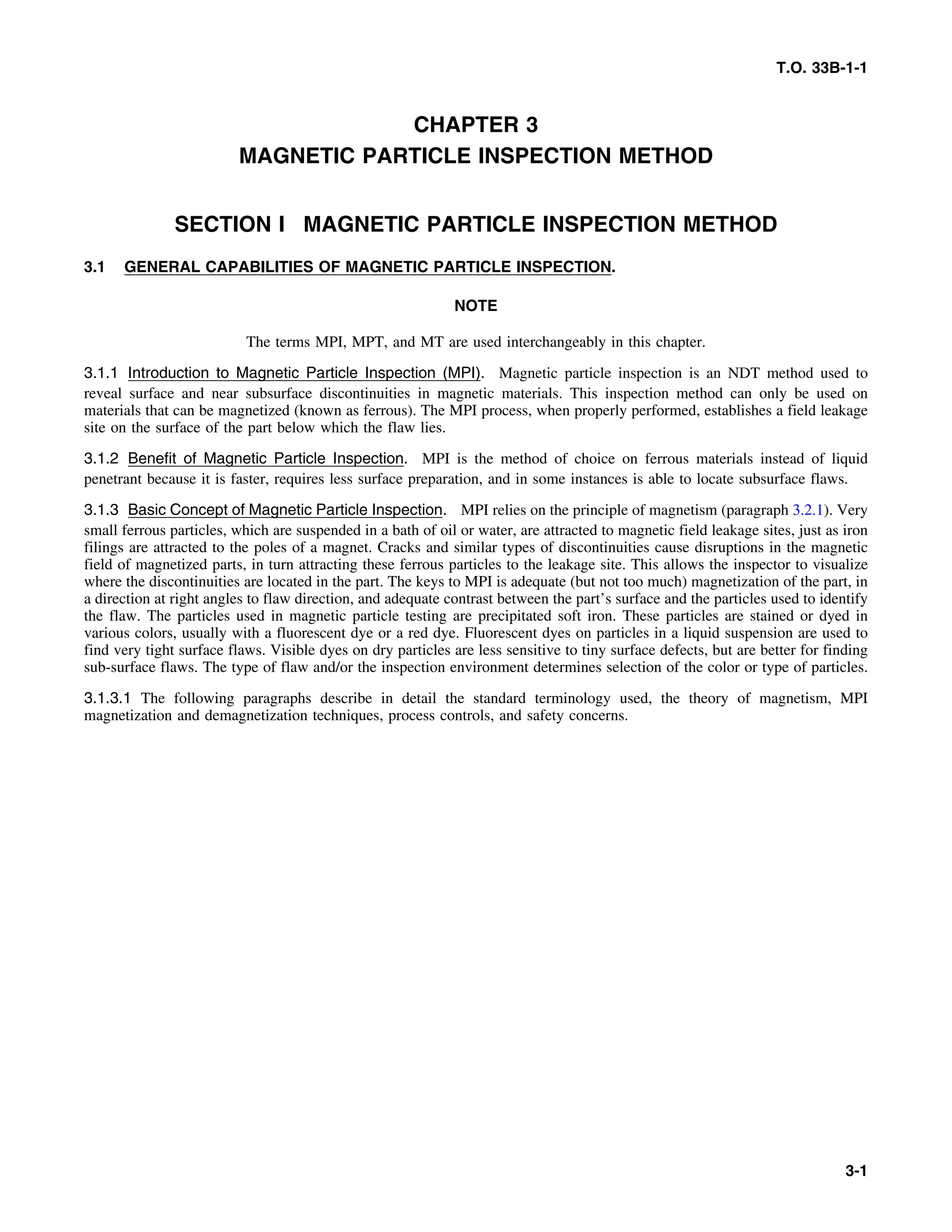 T.O. 33B-1-1
CHAPTER 3
MAGNETIC PARTICLE INSPECTION METHOD
SECTION I MAGNETIC PARTICLE INSPECTION METHOD
3.1 GENERAL CAPABILITIES OF MAGNETIC PARTICLE INSPECTION.
NOTE
The terms MPI, MPT, and MT are used interchangeably in this chapter.
3.1.1 Introduction to Magnetic Particle Inspection (MPI). Magnetic particle inspection is an NDT method used to
reveal surface and near subsurface discontinuities in magnetic materials. This inspection method can only be used on
materials that can be magnetized (known as ferrous). The MPI process, when properly performed, establishes a field leakage
site on the surface of the part below which the flaw lies.
3.1.2 Benefit of Magnetic Particle Inspection. MPI is the method of choice on ferrous materials instead of liquid
penetrant because it is faster, requires less surface preparation, and in some instances is able to locate subsurface flaws.
3.1.3 Basic Concept of Magnetic Particle Inspection. MPI relies on the principle of magnetism (paragraph 3.2.1). Very
small ferrous particles, which are suspended in a bath of oil or water, are attracted to magnetic field leakage sites, just as iron
filings are attracted to the poles of a magnet. Cracks and similar types of discontinuities cause disruptions in the magnetic
field of magnetized parts, in turn attracting these ferrous particles to the leakage site. This allows the inspector to visualize
where the discontinuities are located in the part. The keys to MPI is adequate (but not too much) magnetization of the part, in
a direction at right angles to flaw direction, and adequate contrast between the part’s surface and the particles used to identify
the flaw. The particles used in magnetic particle testing are precipitated soft iron. These particles are stained or dyed in
various colors, usually with a fluorescent dye or a red dye. Fluorescent dyes on particles in a liquid suspension are used to
find very tight surface flaws. Visible dyes on dry particles are less sensitive to tiny surface defects, but are better for finding
sub-surface flaws. The type of flaw and/or the inspection environment determines selection of the color or type of particles.
3.1.3.1 The following paragraphs describe in detail the standard terminology used, the theory of magnetism, MPI
magnetization and demagnetization techniques, process controls, and safety concerns.
3-1
 
