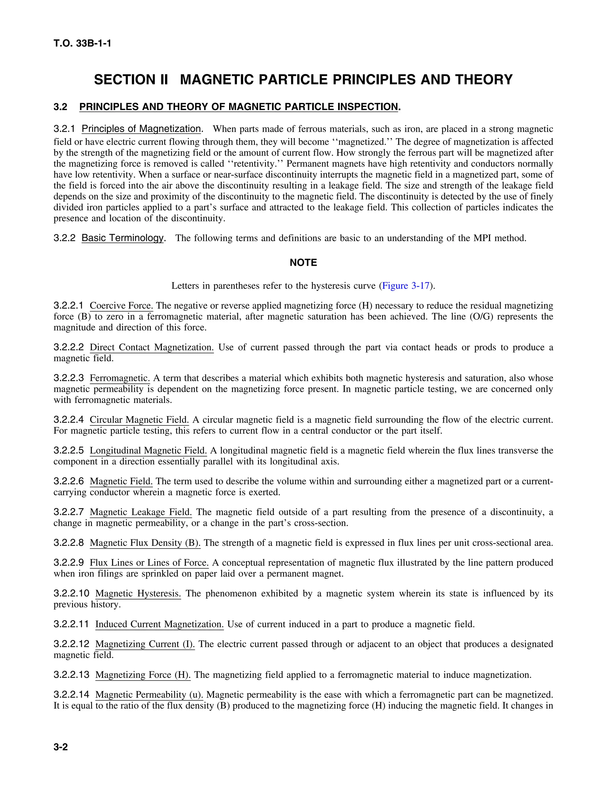 T.O. 33B-1-1
SECTION II MAGNETIC PARTICLE PRINCIPLES AND THEORY
3.2 PRINCIPLES AND THEORY OF MAGNETIC PARTICLE INSPECTION.
3.2.1 Principles of Magnetization. When parts made of ferrous materials, such as iron, are placed in a strong magnetic
field or have electric current flowing through them, they will become ‘‘magnetized.’’ The degree of magnetization is affected
by the strength of the magnetizing field or the amount of current flow. How strongly the ferrous part will be magnetized after
the magnetizing force is removed is called ‘‘retentivity.’’ Permanent magnets have high retentivity and conductors normally
have low retentivity. When a surface or near-surface discontinuity interrupts the magnetic field in a magnetized part, some of
the field is forced into the air above the discontinuity resulting in a leakage field. The size and strength of the leakage field
depends on the size and proximity of the discontinuity to the magnetic field. The discontinuity is detected by the use of finely
divided iron particles applied to a part’s surface and attracted to the leakage field. This collection of particles indicates the
presence and location of the discontinuity.
3.2.2 Basic Terminology. The following terms and definitions are basic to an understanding of the MPI method.
NOTE
Letters in parentheses refer to the hysteresis curve (Figure 3-17).
3.2.2.1 Coercive Force. The negative or reverse applied magnetizing force (H) necessary to reduce the residual magnetizing
force (B) to zero in a ferromagnetic material, after magnetic saturation has been achieved. The line (O/G) represents the
magnitude and direction of this force.
3.2.2.2 Direct Contact Magnetization. Use of current passed through the part via contact heads or prods to produce a
magnetic field.
3.2.2.3 Ferromagnetic. A term that describes a material which exhibits both magnetic hysteresis and saturation, also whose
magnetic permeability is dependent on the magnetizing force present. In magnetic particle testing, we are concerned only
with ferromagnetic materials.
3.2.2.4 Circular Magnetic Field. A circular magnetic field is a magnetic field surrounding the flow of the electric current.
For magnetic particle testing, this refers to current flow in a central conductor or the part itself.
3.2.2.5 Longitudinal Magnetic Field. A longitudinal magnetic field is a magnetic field wherein the flux lines transverse the
component in a direction essentially parallel with its longitudinal axis.
3.2.2.6 Magnetic Field. The term used to describe the volume within and surrounding either a magnetized part or a current-
carrying conductor wherein a magnetic force is exerted.
3.2.2.7 Magnetic Leakage Field. The magnetic field outside of a part resulting from the presence of a discontinuity, a
change in magnetic permeability, or a change in the part’s cross-section.
3.2.2.8 Magnetic Flux Density (B). The strength of a magnetic field is expressed in flux lines per unit cross-sectional area.
3.2.2.9 Flux Lines or Lines of Force. A conceptual representation of magnetic flux illustrated by the line pattern produced
when iron filings are sprinkled on paper laid over a permanent magnet.
3.2.2.10 Magnetic Hysteresis. The phenomenon exhibited by a magnetic system wherein its state is influenced by its
previous history.
3.2.2.11 Induced Current Magnetization. Use of current induced in a part to produce a magnetic field.
3.2.2.12 Magnetizing Current (I). The electric current passed through or adjacent to an object that produces a designated
magnetic field.
3.2.2.13 Magnetizing Force (H). The magnetizing field applied to a ferromagnetic material to induce magnetization.
3.2.2.14 Magnetic Permeability (u). Magnetic permeability is the ease with which a ferromagnetic part can be magnetized.
It is equal to the ratio of the flux density (B) produced to the magnetizing force (H) inducing the magnetic field. It changes in
3-2
 
