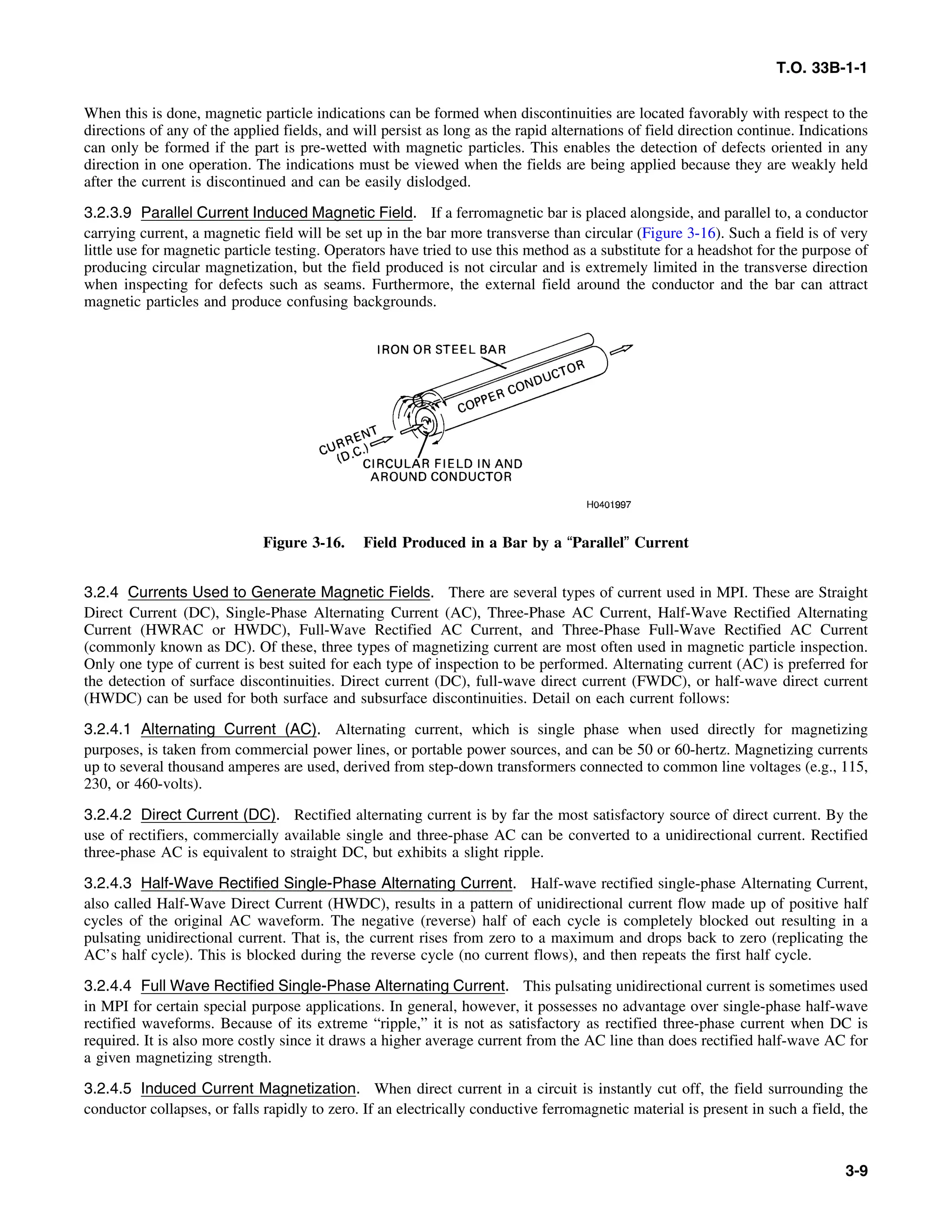 T.O. 33B-1-1
When this is done, magnetic particle indications can be formed when discontinuities are located favorably with respect to the
directions of any of the applied fields, and will persist as long as the rapid alternations of field direction continue. Indications
can only be formed if the part is pre-wetted with magnetic particles. This enables the detection of defects oriented in any
direction in one operation. The indications must be viewed when the fields are being applied because they are weakly held
after the current is discontinued and can be easily dislodged.
3.2.3.9 Parallel Current Induced Magnetic Field. If a ferromagnetic bar is placed alongside, and parallel to, a conductor
carrying current, a magnetic field will be set up in the bar more transverse than circular (Figure 3-16). Such a field is of very
little use for magnetic particle testing. Operators have tried to use this method as a substitute for a headshot for the purpose of
producing circular magnetization, but the field produced is not circular and is extremely limited in the transverse direction
when inspecting for defects such as seams. Furthermore, the external field around the conductor and the bar can attract
magnetic particles and produce confusing backgrounds.
Figure 3-16. Field Produced in a Bar by a “Parallel” Current
3.2.4 Currents Used to Generate Magnetic Fields. There are several types of current used in MPI. These are Straight
Direct Current (DC), Single-Phase Alternating Current (AC), Three-Phase AC Current, Half-Wave Rectified Alternating
Current (HWRAC or HWDC), Full-Wave Rectified AC Current, and Three-Phase Full-Wave Rectified AC Current
(commonly known as DC). Of these, three types of magnetizing current are most often used in magnetic particle inspection.
Only one type of current is best suited for each type of inspection to be performed. Alternating current (AC) is preferred for
the detection of surface discontinuities. Direct current (DC), full-wave direct current (FWDC), or half-wave direct current
(HWDC) can be used for both surface and subsurface discontinuities. Detail on each current follows:
3.2.4.1 Alternating Current (AC). Alternating current, which is single phase when used directly for magnetizing
purposes, is taken from commercial power lines, or portable power sources, and can be 50 or 60-hertz. Magnetizing currents
up to several thousand amperes are used, derived from step-down transformers connected to common line voltages (e.g., 115,
230, or 460-volts).
3.2.4.2 Direct Current (DC). Rectified alternating current is by far the most satisfactory source of direct current. By the
use of rectifiers, commercially available single and three-phase AC can be converted to a unidirectional current. Rectified
three-phase AC is equivalent to straight DC, but exhibits a slight ripple.
3.2.4.3 Half-Wave Rectified Single-Phase Alternating Current. Half-wave rectified single-phase Alternating Current,
also called Half-Wave Direct Current (HWDC), results in a pattern of unidirectional current flow made up of positive half
cycles of the original AC waveform. The negative (reverse) half of each cycle is completely blocked out resulting in a
pulsating unidirectional current. That is, the current rises from zero to a maximum and drops back to zero (replicating the
AC’s half cycle). This is blocked during the reverse cycle (no current flows), and then repeats the first half cycle.
3.2.4.4 Full Wave Rectified Single-Phase Alternating Current. This pulsating unidirectional current is sometimes used
in MPI for certain special purpose applications. In general, however, it possesses no advantage over single-phase half-wave
rectified waveforms. Because of its extreme “ripple,” it is not as satisfactory as rectified three-phase current when DC is
required. It is also more costly since it draws a higher average current from the AC line than does rectified half-wave AC for
a given magnetizing strength.
3.2.4.5 Induced Current Magnetization. When direct current in a circuit is instantly cut off, the field surrounding the
conductor collapses, or falls rapidly to zero. If an electrically conductive ferromagnetic material is present in such a field, the
3-9
 