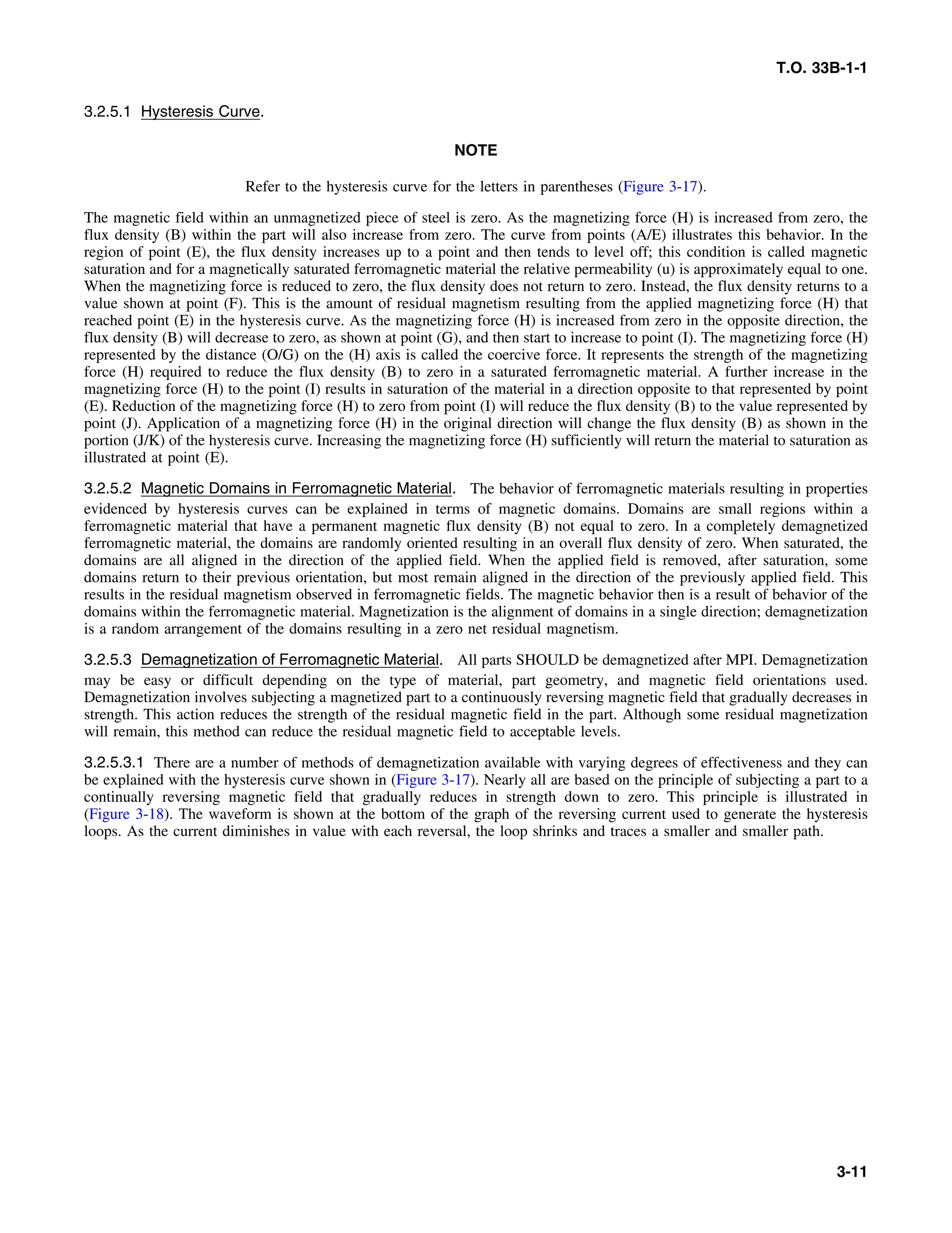 T.O. 33B-1-1
3.2.5.1 Hysteresis Curve.
NOTE
Refer to the hysteresis curve for the letters in parentheses (Figure 3-17).
The magnetic field within an unmagnetized piece of steel is zero. As the magnetizing force (H) is increased from zero, the
flux density (B) within the part will also increase from zero. The curve from points (A/E) illustrates this behavior. In the
region of point (E), the flux density increases up to a point and then tends to level off; this condition is called magnetic
saturation and for a magnetically saturated ferromagnetic material the relative permeability (u) is approximately equal to one.
When the magnetizing force is reduced to zero, the flux density does not return to zero. Instead, the flux density returns to a
value shown at point (F). This is the amount of residual magnetism resulting from the applied magnetizing force (H) that
reached point (E) in the hysteresis curve. As the magnetizing force (H) is increased from zero in the opposite direction, the
flux density (B) will decrease to zero, as shown at point (G), and then start to increase to point (I). The magnetizing force (H)
represented by the distance (O/G) on the (H) axis is called the coercive force. It represents the strength of the magnetizing
force (H) required to reduce the flux density (B) to zero in a saturated ferromagnetic material. A further increase in the
magnetizing force (H) to the point (I) results in saturation of the material in a direction opposite to that represented by point
(E). Reduction of the magnetizing force (H) to zero from point (I) will reduce the flux density (B) to the value represented by
point (J). Application of a magnetizing force (H) in the original direction will change the flux density (B) as shown in the
portion (J/K) of the hysteresis curve. Increasing the magnetizing force (H) sufficiently will return the material to saturation as
illustrated at point (E).
3.2.5.2 Magnetic Domains in Ferromagnetic Material. The behavior of ferromagnetic materials resulting in properties
evidenced by hysteresis curves can be explained in terms of magnetic domains. Domains are small regions within a
ferromagnetic material that have a permanent magnetic flux density (B) not equal to zero. In a completely demagnetized
ferromagnetic material, the domains are randomly oriented resulting in an overall flux density of zero. When saturated, the
domains are all aligned in the direction of the applied field. When the applied field is removed, after saturation, some
domains return to their previous orientation, but most remain aligned in the direction of the previously applied field. This
results in the residual magnetism observed in ferromagnetic fields. The magnetic behavior then is a result of behavior of the
domains within the ferromagnetic material. Magnetization is the alignment of domains in a single direction; demagnetization
is a random arrangement of the domains resulting in a zero net residual magnetism.
3.2.5.3 Demagnetization of Ferromagnetic Material. All parts SHOULD be demagnetized after MPI. Demagnetization
may be easy or difficult depending on the type of material, part geometry, and magnetic field orientations used.
Demagnetization involves subjecting a magnetized part to a continuously reversing magnetic field that gradually decreases in
strength. This action reduces the strength of the residual magnetic field in the part. Although some residual magnetization
will remain, this method can reduce the residual magnetic field to acceptable levels.
3.2.5.3.1 There are a number of methods of demagnetization available with varying degrees of effectiveness and they can
be explained with the hysteresis curve shown in (Figure 3-17). Nearly all are based on the principle of subjecting a part to a
continually reversing magnetic field that gradually reduces in strength down to zero. This principle is illustrated in
(Figure 3-18). The waveform is shown at the bottom of the graph of the reversing current used to generate the hysteresis
loops. As the current diminishes in value with each reversal, the loop shrinks and traces a smaller and smaller path.
3-11
 
