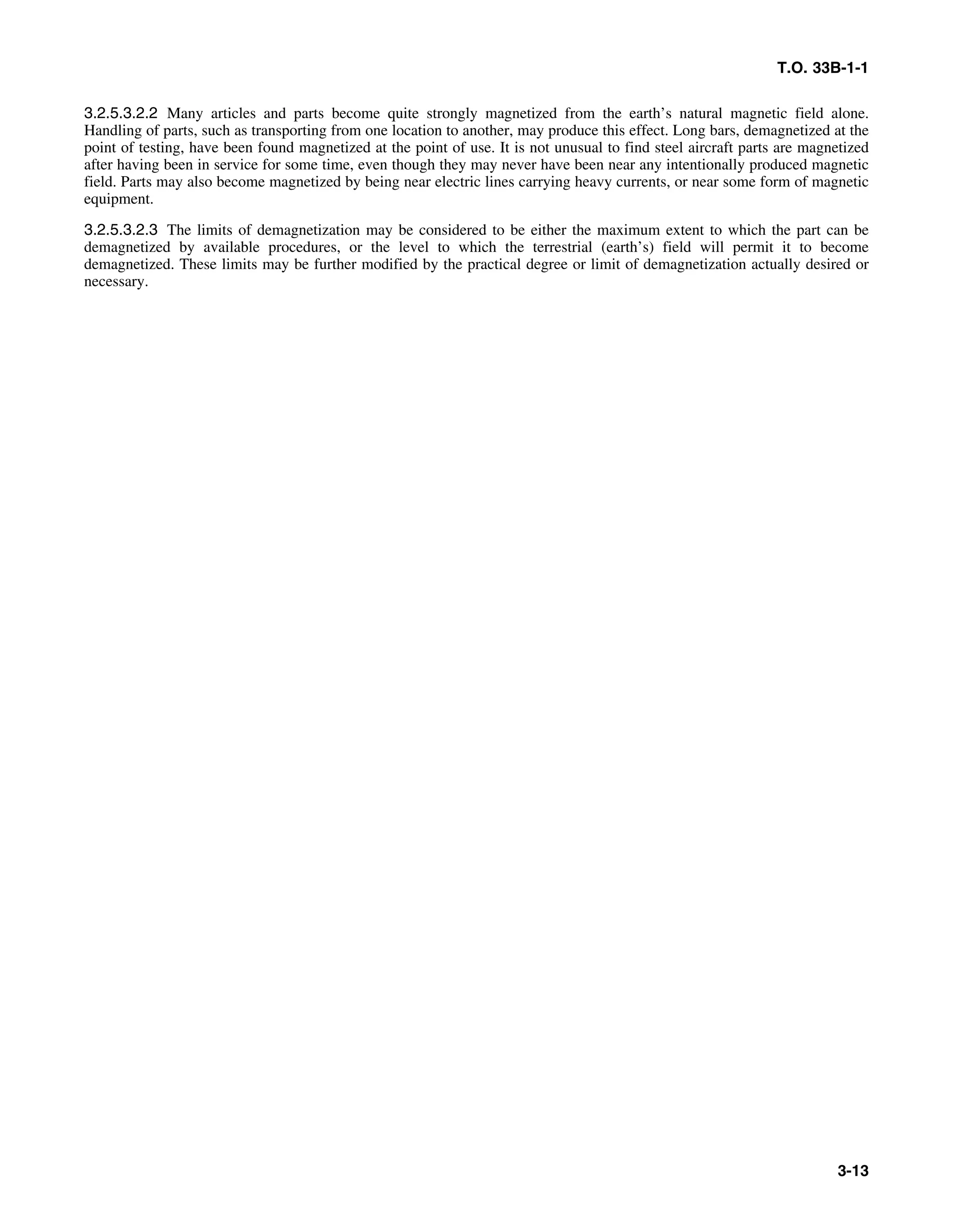 T.O. 33B-1-1
3.2.5.3.2.2 Many articles and parts become quite strongly magnetized from the earth’s natural magnetic field alone.
Handling of parts, such as transporting from one location to another, may produce this effect. Long bars, demagnetized at the
point of testing, have been found magnetized at the point of use. It is not unusual to find steel aircraft parts are magnetized
after having been in service for some time, even though they may never have been near any intentionally produced magnetic
field. Parts may also become magnetized by being near electric lines carrying heavy currents, or near some form of magnetic
equipment.
3.2.5.3.2.3 The limits of demagnetization may be considered to be either the maximum extent to which the part can be
demagnetized by available procedures, or the level to which the terrestrial (earth’s) field will permit it to become
demagnetized. These limits may be further modified by the practical degree or limit of demagnetization actually desired or
necessary.
3-13
 
